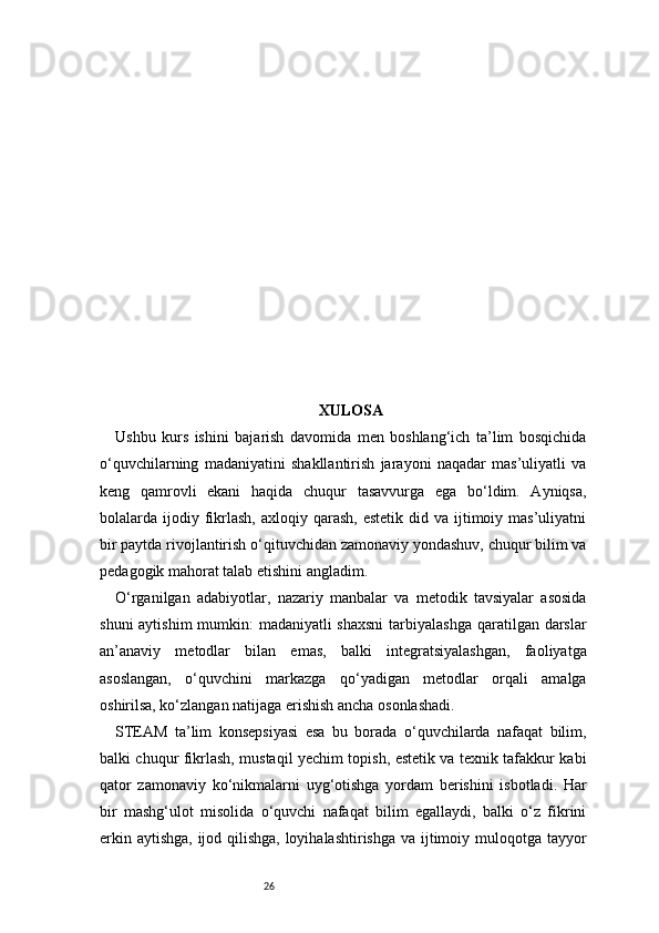26 XULOSA
Ushbu   kurs   ishini   bajarish   davomida   men   boshlang‘ich   ta’lim   bosqichida
o‘quvchilarning   madaniyatini   shakllantirish   jarayoni   naqadar   mas’uliyatli   va
keng   qamrovli   ekani   haqida   chuqur   tasavvurga   ega   bo‘ldim.   Ayniqsa,
bolalarda ijodiy fikrlash,   axloqiy qarash,  estetik  did  va ijtimoiy mas’uliyatni
bir paytda rivojlantirish o‘qituvchidan zamonaviy yondashuv, chuqur bilim va
pedagogik mahorat talab etishini angladim.
O‘rganilgan   adabiyotlar,   nazariy   manbalar   va   metodik   tavsiyalar   asosida
shuni  aytishim  mumkin:  madaniyatli shaxsni  tarbiyalashga  qaratilgan darslar
an’anaviy   metodlar   bilan   emas,   balki   integratsiyalashgan,   faoliyatga
asoslangan,   o‘quvchini   markazga   qo‘yadigan   metodlar   orqali   amalga
oshirilsa, ko‘zlangan natijaga erishish ancha osonlashadi.
STEAM   ta’lim   konsepsiyasi   esa   bu   borada   o‘quvchilarda   nafaqat   bilim,
balki chuqur fikrlash, mustaqil yechim topish, estetik va texnik tafakkur kabi
qator   zamonaviy   ko‘nikmalarni   uyg‘otishga   yordam   berishini   isbotladi.   Har
bir   mashg‘ulot   misolida   o‘quvchi   nafaqat   bilim   egallaydi,   balki   o‘z   fikrini
erkin aytishga,  ijod qilishga, loyihalashtirishga va ijtimoiy muloqotga tayyor 