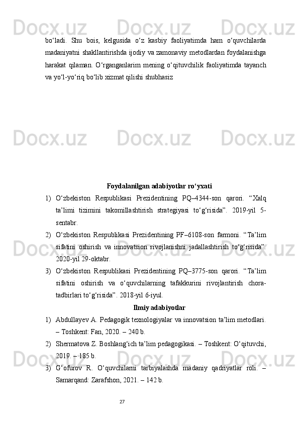 27bo‘ladi.   Shu   bois,   kelgusida   o‘z   kasbiy   faoliyatimda   ham   o‘quvchilarda
madaniyatni shakllantirishda ijodiy va zamonaviy metodlardan foydalanishga
harakat   qilaman.   O‘rganganlarim   mening   o‘qituvchilik   faoliyatimda   tayanch
va yo‘l-yo‘riq bo‘lib xizmat qilishi shubhasiz
Foydalanilgan adabiyotlar ro‘yxati
1) O‘zbekiston   Respublikasi   Prezidentining   PQ–4344-son   qarori.   “Xalq
ta’limi   tizimini   takomillashtirish   strategiyasi   to‘g‘risida”.   2019-yil   5-
sentabr.
2) O‘zbekiston   Respublikasi   Prezidentining   PF–6108-son   farmoni.   “Ta’lim
sifatini   oshirish   va   innovatsion   rivojlanishni   jadallashtirish   to‘g‘risida”.
2020-yil 29-oktabr.
3) O‘zbekiston   Respublikasi   Prezidentining   PQ–3775-son   qarori.   “Ta’lim
sifatini   oshirish   va   o‘quvchilarning   tafakkurini   rivojlantirish   chora-
tadbirlari to‘g‘risida”. 2018-yil 6-iyul.
Ilmiy adabiyotlar
1) Abdullayev A. Pedagogik texnologiyalar va innovatsion ta’lim metodlari.
– Toshkent: Fan, 2020. – 240 b.
2) Shermatova Z. Boshlang‘ich ta’lim pedagogikasi. – Toshkent: O‘qituvchi,
2019. – 185 b.
3) G‘ofurov   R.   O‘quvchilarni   tarbiyalashda   madaniy   qadriyatlar   roli.   –
Samarqand: Zarafshon, 2021. – 142 b. 