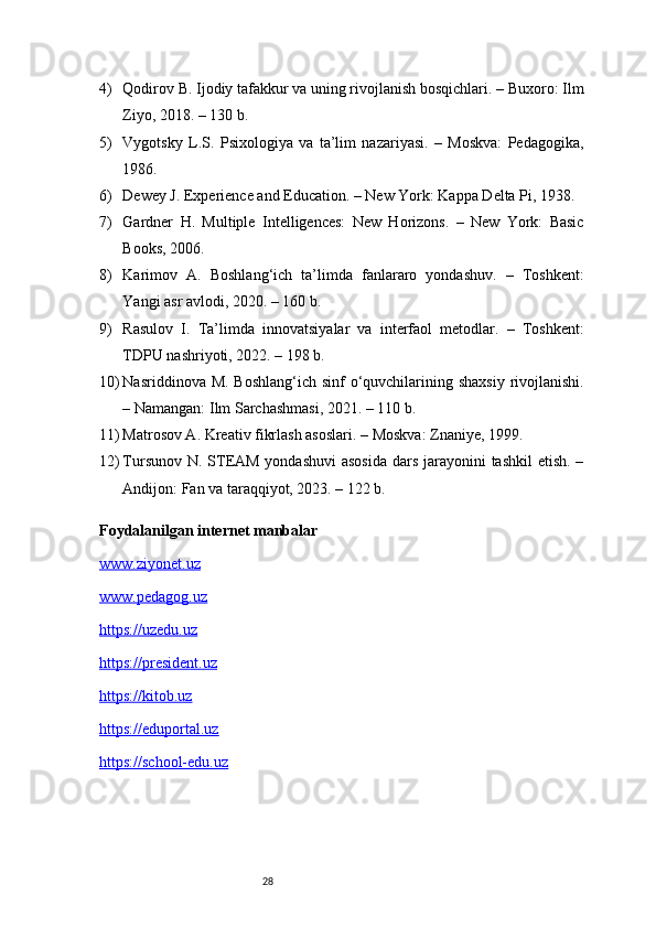 284) Qodirov B. Ijodiy tafakkur va uning rivojlanish bosqichlari. – Buxoro: Ilm
Ziyo, 2018. – 130 b.
5) Vygotsky   L.S.   Psixologiya   va   ta’lim   nazariyasi.   –   Moskva:   Pedagogika,
1986.
6) Dewey J. Experience and Education. – New York: Kappa Delta Pi, 1938.
7) Gardner   H.   Multiple   Intelligences:   New   Horizons.   –   New   York:   Basic
Books, 2006.
8) Karimov   A.   Boshlang‘ich   ta’limda   fanlararo   yondashuv.   –   Toshkent:
Yangi asr avlodi, 2020. – 160 b.
9) Rasulov   I.   Ta’limda   innovatsiyalar   va   interfaol   metodlar.   –   Toshkent:
TDPU nashriyoti, 2022. – 198 b.
10) Nasriddinova M. Boshlang‘ich sinf o‘quvchilarining shaxsiy  rivojlanishi.
– Namangan: Ilm Sarchashmasi, 2021. – 110 b.
11) Matrosov A. Kreativ fikrlash asoslari. – Moskva: Znaniye, 1999.
12) Tursunov N. STEAM yondashuvi  asosida  dars jarayonini tashkil  etish. –
Andijon: Fan va taraqqiyot, 2023. – 122 b.
Foydalanilgan internet manbalar 
www.ziyonet.uz
www.pedagog.uz
https://uzedu.uz
https://president.uz
https://kitob.uz
https://eduportal.uz
https://school-edu.uz 