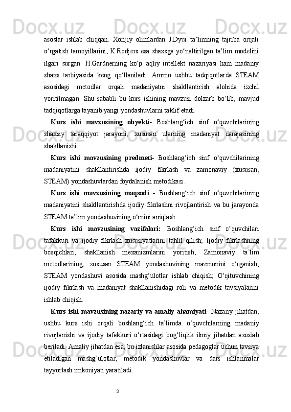 3asoslar   ishlab   chiqqan.   Xorijiy   olimlardan   J.Dyui   ta’limning   tajriba   orqali
o‘rgatish   tamoyillarini,   K.Rodjers   esa   shaxsga   yo‘naltirilgan   ta’lim   modelini
ilgari   surgan.   H.Gardnerning   ko‘p   aqliy   intellekt   nazariyasi   ham   madaniy
shaxs   tarbiyasida   keng   qo‘llaniladi.   Ammo   ushbu   tadqiqotlarda   STEAM
asosidagi   metodlar   orqali   madaniyatni   shakllantirish   alohida   izchil
yoritilmagan.   Shu   sababli   bu   kurs   ishining   mavzusi   dolzarb   bo‘lib,   mavjud
tadqiqotlarga tayanib yangi yondashuvlarni taklif etadi.
Kurs   ishi   mavzusining   obyekti -   Boshlang‘ich   sinf   o‘quvchilarining
shaxsiy   taraqqiyot   jarayoni,   xususan   ularning   madaniyat   darajasining
shakllanishi.
Kurs   ishi   mavzusining   predmeti -   Boshlang‘ich   sinf   o‘quvchilarining
madaniyatini   shakllantirishda   ijodiy   fikrlash   va   zamonaviy   (xususan,
STEAM) yondashuvlardan foydalanish metodikasi.
Kurs   ishi   mavzusining   maqsadi   -   Boshlang‘ich   sinf   o‘quvchilarining
madaniyatini   shakllantirishda   ijodiy   fikrlashni   rivojlantirish   va   bu   jarayonda
STEAM ta’lim yondashuvining o‘rnini aniqlash.
Kurs   ishi   mavzusining   vazifalari:   Boshlang‘ich   sinf   o‘quvchilari
tafakkuri   va   ijodiy   fikrlash   xususiyatlarini   tahlil   qilish;   Ijodiy   fikrlashning
bosqichlari,   shakllanish   mexanizmlarini   yoritish;   Zamonaviy   ta’lim
metodlarining,   xususan   STEAM   yondashuvining   mazmunini   o‘rganish;
STEAM   yondashuvi   asosida   mashg‘ulotlar   ishlab   chiqish;   O‘qituvchining
ijodiy   fikrlash   va   madaniyat   shakllanishidagi   roli   va   metodik   tavsiyalarini
ishlab chiqish.
Kurs   ishi   mavzusining   nazariy   va   amaliy   ahamiyati -   Nazariy   jihatdan,
ushbu   kurs   ishi   orqali   boshlang‘ich   ta’limda   o‘quvchilarning   madaniy
rivojlanishi   va   ijodiy   tafakkuri   o‘rtasidagi   bog‘liqlik   ilmiy   jihatdan   asoslab
beriladi. Amaliy jihatdan esa, bu izlanishlar asosida pedagoglar uchun tavsiya
etiladigan   mashg‘ulotlar,   metodik   yondashuvlar   va   dars   ishlanmalar
tayyorlash imkoniyati yaratiladi. 