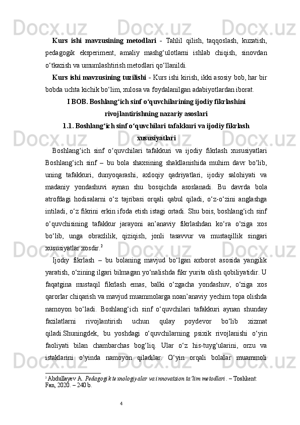 4Kurs   ishi   mavzusining   metodlari   -   Tahlil   qilish,   taqqoslash,   kuzatish,
pedagogik   eksperiment,   amaliy   mashg‘ulotlarni   ishlab   chiqish,   sinovdan
o‘tkazish va umumlashtirish metodlari qo‘llanildi.
Kurs ishi mavzusining tuzilishi  -  Kurs ishi kirish, ikki asosiy bob, har bir
bobda uchta kichik bo‘lim, xulosa va foydalanilgan adabiyotlardan iborat.
I BOB. Boshlang ich sinf o quvchilarining ijodiy fikrlashiniʻ ʻ
rivojlantirishning nazariy asoslari
1.1. Boshlang ich sinf o quvchilari tafakkuri va ijodiy fikrlash	
ʻ ʻ
xususiyatlari
Boshlang ich   sinf   o quvchilari   tafakkuri   va   ijodiy   fikrlash   xususiyatlari	
ʻ ʻ
Boshlang‘ich   sinf   –   bu   bola   shaxsining   shakllanishida   muhim   davr   bo‘lib,
uning   tafakkuri,   dunyoqarashi,   axloqiy   qadriyatlari,   ijodiy   salohiyati   va
madaniy   yondashuvi   aynan   shu   bosqichda   asoslanadi.   Bu   davrda   bola
atrofdagi   hodisalarni   o‘z   tajribasi   orqali   qabul   qiladi,   o‘z-o‘zini   anglashga
intiladi, o‘z fikrini erkin ifoda etish istagi ortadi. Shu bois, boshlang‘ich sinf
o‘quvchisining   tafakkur   jarayoni   an’anaviy   fikrlashdan   ko‘ra   o‘ziga   xos
bo‘lib,   unga   obrazlilik,   qiziqish,   jonli   tasavvur   va   mustaqillik   singari
xususiyatlar xosdir. 2
Ijodiy   fikrlash   –   bu   bolaning   mavjud   bo‘lgan   axborot   asosida   yangilik
yaratish, o‘zining ilgari bilmagan yo‘nalishda fikr yurita olish qobiliyatidir. U
faqatgina   mustaqil   fikrlash   emas,   balki   o‘zgacha   yondashuv,   o‘ziga   xos
qarorlar chiqarish va mavjud muammolarga noan’anaviy yechim topa olishda
namoyon   bo‘ladi.   Boshlang‘ich   sinf   o‘quvchilari   tafakkuri   aynan   shunday
fazilatlarni   rivojlantirish   uchun   qulay   poydevor   bo‘lib   xizmat
qiladi.Shuningdek,   bu   yoshdagi   o‘quvchilarning   psixik   rivojlanishi   o‘yin
faoliyati   bilan   chambarchas   bog‘liq.   Ular   o‘z   his-tuyg‘ularini,   orzu   va
istaklarini   o‘yinda   namoyon   qiladilar.   O‘yin   orqali   bolalar   muammoli
2
  Abdullayev A.  Pedagogik texnologiyalar va innovatsion ta’lim metodlari . – Toshkent: 
Fan, 2020. – 240 b. 