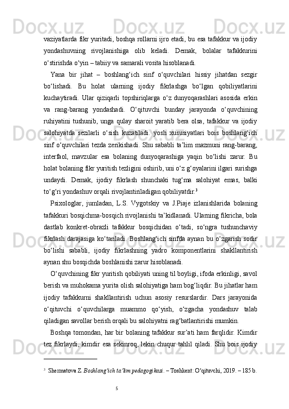 5vaziyatlarda fikr yuritadi, boshqa rollarni ijro etadi, bu esa tafakkur va ijodiy
yondashuvning   rivojlanishiga   olib   keladi.   Demak,   bolalar   tafakkurini
o‘stirishda o‘yin – tabiiy va samarali vosita hisoblanadi.
Yana   bir   jihat   –   boshlang‘ich   sinf   o‘quvchilari   hissiy   jihatdan   sezgir
bo‘lishadi.   Bu   holat   ularning   ijodiy   fikrlashga   bo‘lgan   qobiliyatlarini
kuchaytiradi.   Ular   qiziqarli   topshiriqlarga   o‘z   dunyoqarashlari   asosida   erkin
va   rang-barang   yondashadi.   O‘qituvchi   bunday   jarayonda   o‘quvchining
ruhiyatini   tushunib,   unga   qulay   sharoit   yaratib   bera   olsa,   tafakkur   va   ijodiy
salohiyatda   sezilarli   o‘sish   kuzatiladi.   yosh   xususiyatlari   bois   boshlang‘ich
sinf o‘quvchilari tezda zerikishadi. Shu sababli  ta’lim mazmuni rang-barang,
interfaol,   mavzular   esa   bolaning   dunyoqarashiga   yaqin   bo‘lishi   zarur.   Bu
holat bolaning fikr yuritish tezligini oshirib, uni o‘z g‘oyalarini ilgari surishga
undaydi.   Demak,   ijodiy   fikrlash   shunchaki   tug‘ma   salohiyat   emas,   balki
to‘g‘ri yondashuv orqali rivojlantiriladigan qobiliyatdir. 3
Psixologlar,   jumladan,   L.S.   Vygotskiy   va   J.Piaje   izlanishlarida   bolaning
tafakkuri bosqichma-bosqich rivojlanishi ta’kidlanadi. Ularning fikricha, bola
dastlab   konkret-obrazli   tafakkur   bosqichidan   o‘tadi,   so‘ngra   tushunchaviy
fikrlash   darajasiga   ko‘tariladi.   Boshlang‘ich   sinfda   aynan   bu   o‘zgarish   sodir
bo‘lishi   sababli,   ijodiy   fikrlashning   yadro   komponentlarini   shakllantirish
aynan shu bosqichda boshlanishi zarur hisoblanadi.
O‘quvchining fikr yuritish qobiliyati uning til boyligi, ifoda erkinligi, savol
berish va muhokama yurita olish salohiyatiga ham bog‘liqdir. Bu jihatlar ham
ijodiy   tafakkurni   shakllantirish   uchun   asosiy   resurslardir.   Dars   jarayonida
o‘qituvchi   o‘quvchilarga   muammo   qo‘yish,   o‘zgacha   yondashuv   talab
qiladigan savollar berish orqali bu salohiyatni rag‘batlantirishi mumkin.
Boshqa   tomondan,   har   bir   bolaning   tafakkur   sur’ati   ham   farqlidir.  Kimdir
tez   fikrlaydi,   kimdir   esa   sekinroq,   lekin   chuqur   tahlil   qiladi.   Shu   bois   ijodiy
3
    Shermatova Z.  Boshlang‘ich ta’lim pedagogikasi . – Toshkent: O‘qituvchi, 2019. – 185 b. 