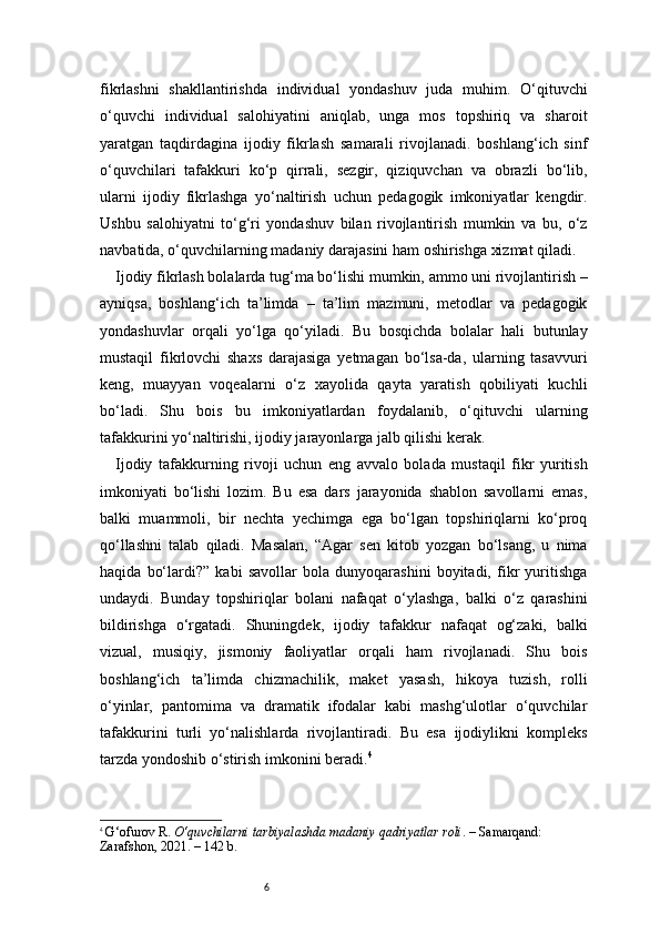 6fikrlashni   shakllantirishda   individual   yondashuv   juda   muhim.   O‘qituvchi
o‘quvchi   individual   salohiyatini   aniqlab,   unga   mos   topshiriq   va   sharoit
yaratgan   taqdirdagina   ijodiy   fikrlash   samarali   rivojlanadi.   boshlang‘ich   sinf
o‘quvchilari   tafakkuri   ko‘p   qirrali,   sezgir,   qiziquvchan   va   obrazli   bo‘lib,
ularni   ijodiy   fikrlashga   yo‘naltirish   uchun   pedagogik   imkoniyatlar   kengdir.
Ushbu   salohiyatni   to‘g‘ri   yondashuv   bilan   rivojlantirish   mumkin   va   bu,   o‘z
navbatida, o‘quvchilarning madaniy darajasini ham oshirishga xizmat qiladi.
Ijodiy fikrlash bolalarda tug‘ma bo‘lishi mumkin, ammo uni rivojlantirish –
ayniqsa,   boshlang‘ich   ta’limda   –   ta’lim   mazmuni,   metodlar   va   pedagogik
yondashuvlar   orqali   yo‘lga   qo‘yiladi.   Bu   bosqichda   bolalar   hali   butunlay
mustaqil   fikrlovchi   shaxs   darajasiga   yetmagan   bo‘lsa-da,   ularning   tasavvuri
keng,   muayyan   voqealarni   o‘z   xayolida   qayta   yaratish   qobiliyati   kuchli
bo‘ladi.   Shu   bois   bu   imkoniyatlardan   foydalanib,   o‘qituvchi   ularning
tafakkurini yo‘naltirishi, ijodiy jarayonlarga jalb qilishi kerak.
Ijodiy   tafakkurning   rivoji   uchun   eng   avvalo   bolada   mustaqil   fikr   yuritish
imkoniyati   bo‘lishi   lozim.   Bu   esa   dars   jarayonida   shablon   savollarni   emas,
balki   muammoli,   bir   nechta   yechimga   ega   bo‘lgan   topshiriqlarni   ko‘proq
qo‘llashni   talab   qiladi.   Masalan,   “Agar   sen   kitob   yozgan   bo‘lsang,   u   nima
haqida   bo‘lardi?”   kabi   savollar   bola   dunyoqarashini   boyitadi,   fikr   yuritishga
undaydi.   Bunday   topshiriqlar   bolani   nafaqat   o‘ylashga,   balki   o‘z   qarashini
bildirishga   o‘rgatadi.   Shuningdek,   ijodiy   tafakkur   nafaqat   og‘zaki,   balki
vizual,   musiqiy,   jismoniy   faoliyatlar   orqali   ham   rivojlanadi.   Shu   bois
boshlang‘ich   ta’limda   chizmachilik,   maket   yasash,   hikoya   tuzish,   rolli
o‘yinlar,   pantomima   va   dramatik   ifodalar   kabi   mashg‘ulotlar   o‘quvchilar
tafakkurini   turli   yo‘nalishlarda   rivojlantiradi.   Bu   esa   ijodiylikni   kompleks
tarzda yondoshib o‘stirish imkonini beradi. 4
4
  G‘ofurov R.  O‘quvchilarni tarbiyalashda madaniy qadriyatlar roli . – Samarqand: 
Zarafshon, 2021. – 142 b. 