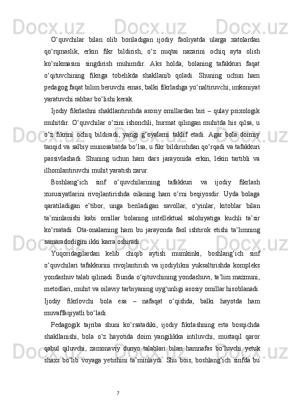 7O‘quvchilar   bilan   olib   boriladigan   ijodiy   faoliyatda   ularga   xatolardan
qo‘rqmaslik,   erkin   fikr   bildirish,   o‘z   nuqtai   nazarini   ochiq   ayta   olish
ko‘nikmasini   singdirish   muhimdir.   Aks   holda,   bolaning   tafakkuri   faqat
o‘qituvchining   fikriga   tobelikda   shakllanib   qoladi.   Shuning   uchun   ham
pedagog faqat bilim beruvchi emas, balki fikrlashga yo‘naltiruvchi, imkoniyat
yaratuvchi rahbar bo‘lishi kerak.
Ijodiy fikrlashni  shakllantirishda asosiy  omillardan biri – qulay psixologik
muhitdir.   O‘quvchilar   o‘zini   ishonchli,   hurmat   qilingan   muhitda   his   qilsa,   u
o‘z   fikrini   ochiq   bildiradi,   yangi   g‘oyalarni   taklif   etadi.   Agar   bola   doimiy
tanqid va salbiy munosabatda bo‘lsa, u fikr bildirishdan qo‘rqadi va tafakkuri
passivlashadi.   Shuning   uchun   ham   dars   jarayonida   erkin,   lekin   tartibli   va
ilhomlantiruvchi muhit yaratish zarur.
Boshlang‘ich   sinf   o‘quvchilarining   tafakkuri   va   ijodiy   fikrlash
xususiyatlarini   rivojlantirishda   oilaning   ham   o‘rni   beqiyosdir.   Uyda   bolaga
qaratiladigan   e’tibor,   unga   beriladigan   savollar,   o‘yinlar,   kitoblar   bilan
ta’minlanishi   kabi   omillar   bolaning   intellektual   salohiyatiga   kuchli   ta’sir
ko‘rsatadi.   Ota-onalarning   ham   bu   jarayonda   faol   ishtirok   etishi   ta’limning
samaradorligini ikki karra oshiradi.
Yuqoridagilardan   kelib   chiqib   aytish   mumkinki,   boshlang‘ich   sinf
o‘quvchilari   tafakkurini   rivojlantirish   va   ijodiylikni   yuksaltirishda   kompleks
yondashuv talab qilinadi. Bunda o‘qituvchining yondashuvi, ta’lim mazmuni,
metodlari, muhit va oilaviy tarbiyaning uyg‘unligi asosiy omillar hisoblanadi.
Ijodiy   fikrlovchi   bola   esa   –   nafaqat   o‘qishda,   balki   hayotda   ham
muvaffaqiyatli bo‘ladi.
Pedagogik   tajriba   shuni   ko‘rsatadiki,   ijodiy   fikrlashning   erta   bosqichda
shakllanishi,   bola   o‘z   hayotida   doim   yangilikka   intiluvchi,   mustaqil   qaror
qabul   qiluvchi,   zamonaviy   dunyo   talablari   bilan   hamnafas   bo‘luvchi   yetuk
shaxs   bo‘lib   voyaga   yetishini   ta’minlaydi.   Shu   bois,   boshlang‘ich   sinfda   bu 