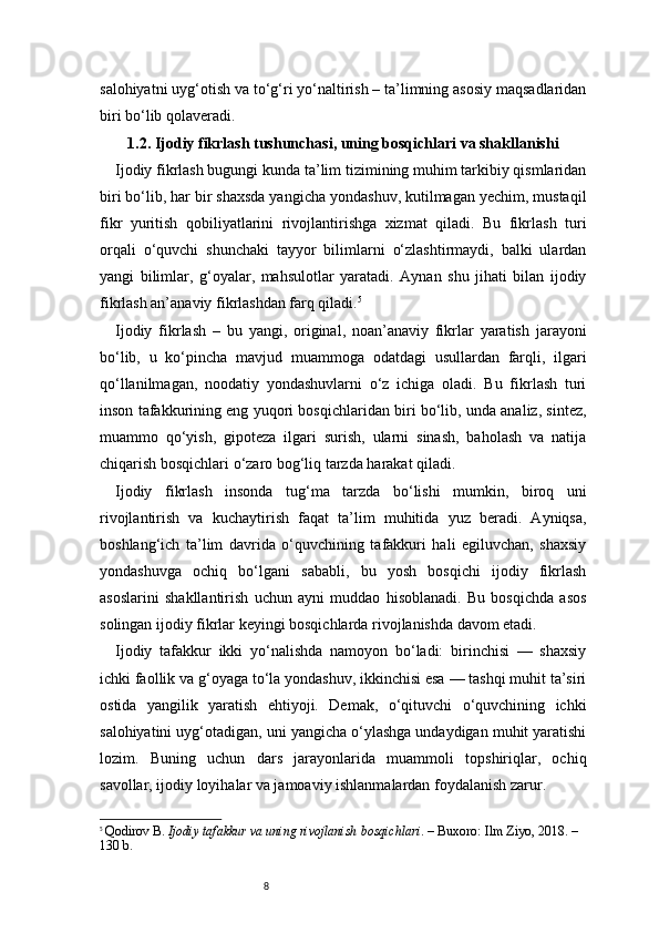8salohiyatni uyg‘otish va to‘g‘ri yo‘naltirish – ta’limning asosiy maqsadlaridan
biri bo‘lib qolaveradi.
1.2. Ijodiy fikrlash tushunchasi, uning bosqichlari va shakllanishi
Ijodiy fikrlash bugungi kunda ta’lim tizimining muhim tarkibiy qismlaridan
biri bo‘lib, har bir shaxsda yangicha yondashuv, kutilmagan yechim, mustaqil
fikr   yuritish   qobiliyatlarini   rivojlantirishga   xizmat   qiladi.   Bu   fikrlash   turi
orqali   o‘quvchi   shunchaki   tayyor   bilimlarni   o‘zlashtirmaydi,   balki   ulardan
yangi   bilimlar,   g‘oyalar,   mahsulotlar   yaratadi.   Aynan   shu   jihati   bilan   ijodiy
fikrlash an’anaviy fikrlashdan farq qiladi. 5
Ijodiy   fikrlash   –   bu   yangi,   original,   noan’anaviy   fikrlar   yaratish   jarayoni
bo‘lib,   u   ko‘pincha   mavjud   muammoga   odatdagi   usullardan   farqli,   ilgari
qo‘llanilmagan,   noodatiy   yondashuvlarni   o‘z   ichiga   oladi.   Bu   fikrlash   turi
inson tafakkurining eng yuqori bosqichlaridan biri bo‘lib, unda analiz, sintez,
muammo   qo‘yish,   gipoteza   ilgari   surish,   ularni   sinash,   baholash   va   natija
chiqarish bosqichlari o‘zaro bog‘liq tarzda harakat qiladi.
Ijodiy   fikrlash   insonda   tug‘ma   tarzda   bo‘lishi   mumkin,   biroq   uni
rivojlantirish   va   kuchaytirish   faqat   ta’lim   muhitida   yuz   beradi.   Ayniqsa,
boshlang‘ich   ta’lim   davrida   o‘quvchining   tafakkuri   hali   egiluvchan,   shaxsiy
yondashuvga   ochiq   bo‘lgani   sababli,   bu   yosh   bosqichi   ijodiy   fikrlash
asoslarini   shakllantirish   uchun   ayni   muddao   hisoblanadi.   Bu   bosqichda   asos
solingan ijodiy fikrlar keyingi bosqichlarda rivojlanishda davom etadi.
Ijodiy   tafakkur   ikki   yo‘nalishda   namoyon   bo‘ladi:   birinchisi   —   shaxsiy
ichki faollik va g‘oyaga to‘la yondashuv, ikkinchisi esa — tashqi muhit ta’siri
ostida   yangilik   yaratish   ehtiyoji.   Demak,   o‘qituvchi   o‘quvchining   ichki
salohiyatini uyg‘otadigan, uni yangicha o‘ylashga undaydigan muhit yaratishi
lozim.   Buning   uchun   dars   jarayonlarida   muammoli   topshiriqlar,   ochiq
savollar, ijodiy loyihalar va jamoaviy ishlanmalardan foydalanish zarur.
5
  Qodirov B.  Ijodiy tafakkur va uning rivojlanish bosqichlari . – Buxoro: Ilm Ziyo, 2018. – 
130 b. 