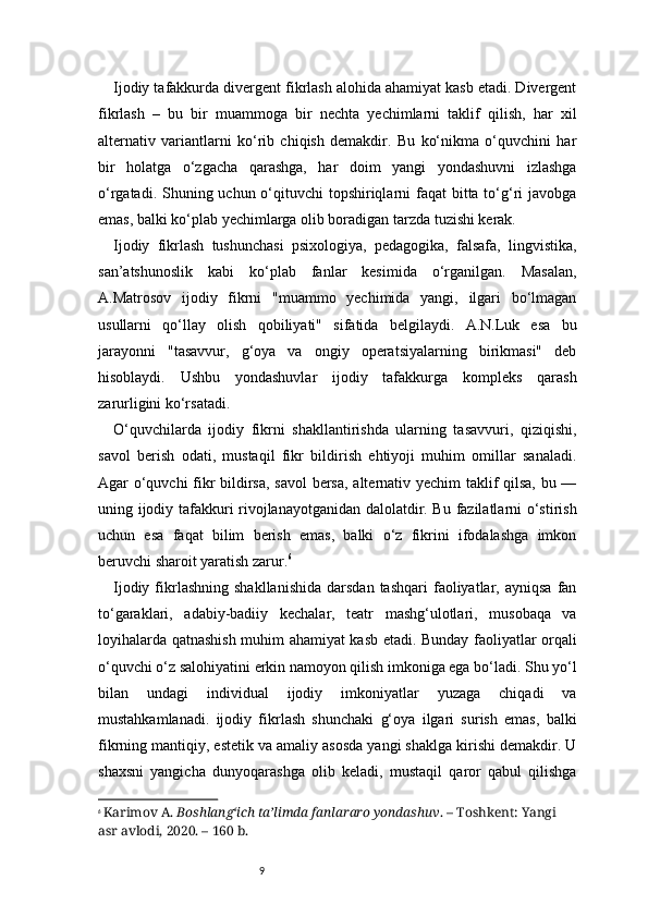 9Ijodiy tafakkurda divergent fikrlash alohida ahamiyat kasb etadi. Divergent
fikrlash   –   bu   bir   muammoga   bir   nechta   yechimlarni   taklif   qilish,   har   xil
alternativ   variantlarni   ko‘rib   chiqish   demakdir.   Bu   ko‘nikma   o‘quvchini   har
bir   holatga   o‘zgacha   qarashga,   har   doim   yangi   yondashuvni   izlashga
o‘rgatadi. Shuning uchun o‘qituvchi  topshiriqlarni faqat  bitta to‘g‘ri javobga
emas, balki ko‘plab yechimlarga olib boradigan tarzda tuzishi kerak.
Ijodiy   fikrlash   tushunchasi   psixologiya,   pedagogika,   falsafa,   lingvistika,
san’atshunoslik   kabi   ko‘plab   fanlar   kesimida   o‘rganilgan.   Masalan,
A.Matrosov   ijodiy   fikrni   "muammo   yechimida   yangi,   ilgari   bo‘lmagan
usullarni   qo‘llay   olish   qobiliyati"   sifatida   belgilaydi.   A.N.Luk   esa   bu
jarayonni   "tasavvur,   g‘oya   va   ongiy   operatsiyalarning   birikmasi"   deb
hisoblaydi.   Ushbu   yondashuvlar   ijodiy   tafakkurga   kompleks   qarash
zarurligini ko‘rsatadi.
O‘quvchilarda   ijodiy   fikrni   shakllantirishda   ularning   tasavvuri,   qiziqishi,
savol   berish   odati,   mustaqil   fikr   bildirish   ehtiyoji   muhim   omillar   sanaladi.
Agar o‘quvchi fikr bildirsa, savol  bersa, alternativ yechim taklif qilsa, bu —
uning ijodiy tafakkuri rivojlanayotganidan dalolatdir. Bu fazilatlarni o‘stirish
uchun   esa   faqat   bilim   berish   emas,   balki   o‘z   fikrini   ifodalashga   imkon
beruvchi sharoit yaratish zarur. 6
Ijodiy  fikrlashning   shakllanishida   darsdan  tashqari   faoliyatlar,  ayniqsa   fan
to‘garaklari,   adabiy-badiiy   kechalar,   teatr   mashg‘ulotlari,   musobaqa   va
loyihalarda qatnashish muhim ahamiyat kasb etadi. Bunday faoliyatlar orqali
o‘quvchi o‘z salohiyatini erkin namoyon qilish imkoniga ega bo‘ladi. Shu yo‘l
bilan   undagi   individual   ijodiy   imkoniyatlar   yuzaga   chiqadi   va
mustahkamlanadi.   ijodiy   fikrlash   shunchaki   g‘oya   ilgari   surish   emas,   balki
fikrning mantiqiy, estetik va amaliy asosda yangi shaklga kirishi demakdir. U
shaxsni   yangicha   dunyoqarashga   olib   keladi,   mustaqil   qaror   qabul   qilishga
6
  Karimov A.  Boshlang‘ich ta’limda fanlararo yondashuv . – Toshkent: Yangi 
asr avlodi, 2020. – 160 b. 