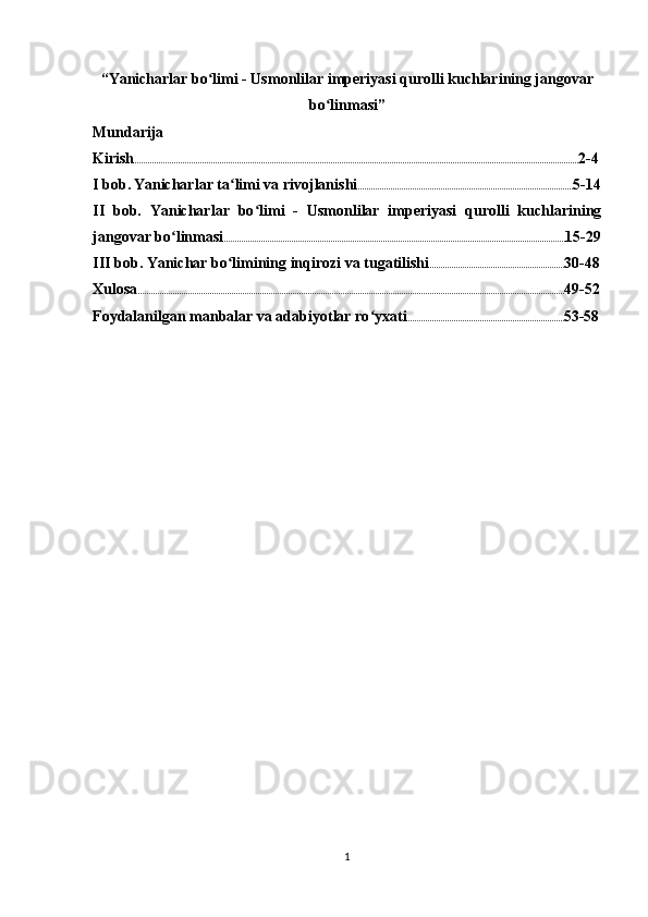 “Yanicharlar bo limi - Usmonlilar imperiyasi qurolli kuchlarining jangovarʻ
bo linmasi”	
ʻ
Mundarija
Kirish ............................................................................................................................................................................................................ 2-4
I bob.   Yanicharlar ta limi va rivojlanishi	
ʻ ................................................................................................... 5-14
II   bob.   Yanicharlar   bo li	
ʻ mi   -   Usmonlilar   imperiyasi   qurolli   kuchlarining
jangovar bo linmasi	
ʻ ............................................................................................................................................................. 15-29
III bob. Yanichar bo limining inqirozi va tugatilishi	
ʻ .............................................................. 30-48
Xulosa .................................................................................................................................................................................................... 49-52
Foydalanilgan manbalar va adabiyotlar ro yxati	
ʻ ........................................................................ 53-58
1 