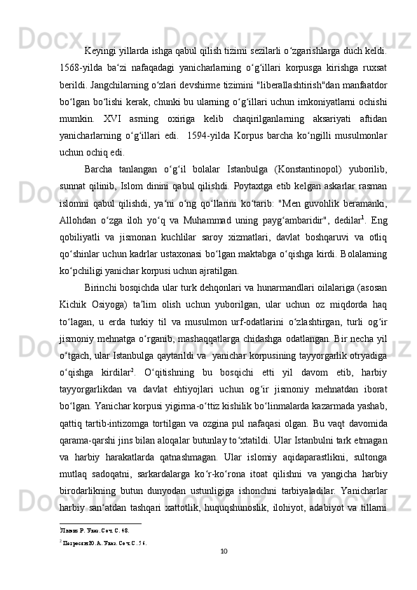 Keyingi yillarda ishga qabul qilish tizimi sezilarli o zgarishlarga duch keldi.ʻ
1568-yilda   ba zi   nafaqadagi   yanicharlarning   o g illari   korpusga   kirishga   ruxsat	
ʻ ʻ ʻ
berildi. Jangchilarning o zlari 	
ʻ devshirme tizimini "liberallashtirish"dan manfaatdor
bo lgan bo lishi kerak,  	
ʻ ʻ chunki bu ularning o g illari uchun imkoniyatlarni ochishi	ʻ ʻ
mumkin.   XVI   asrning   oxiriga   kelib   chaqirilganlarning   aksariyati   aftidan
yanicharlarning   o g illari   edi.     1594-yilda   Korpus   barcha   ko ngilli   musulmonlar	
ʻ ʻ ʻ
uchun ochiq edi.
Barcha   tanlangan   o g il   bolalar   Istanbulga   (Konstantinopol)   yuborilib,	
ʻ ʻ
sunnat   qilinib,  Islom   dinini   qabul   qilishdi.   Poytaxtga  еtib   kelgan   askarlar   rasman
islomni   qabul   qilishdi,   ya ni   o ng   qo llarini   ko tarib:   "Men   guvohlik   beramanki,
ʻ ʻ ʻ ʻ
Allohdan   o zga   iloh   yo q   va   Muhammad   uning   payg ambaridir",   dedilar	
ʻ ʻ ʻ 1
.   Eng
qobiliyatli   va   jismonan   kuchlilar   saroy   xizmatlari,   davlat   boshqaruvi   va   otliq
qo shinlar uchun kadrlar ustaxonasi bo lgan maktabga o qishga kirdi. Bolalarning	
ʻ ʻ ʻ
ko pchiligi yanichar korpusi uchun ajratilgan.
ʻ
Birinchi bosqichda ular turk dehqonlari va hunarmandlari oilalariga (asosan
Kichik   Osiyoga)   ta lim   olish   uchun   yuborilgan,   ular   uchun   oz   miqdorda   haq	
ʼ
to lagan,   u   еrda   turkiy   til   va   musulmon   urf-odatlarini   o zlashtirgan,   turli   og ir	
ʻ ʻ ʻ
jismoniy mehnatga o rganib,  mashaqqatlarga chidashga  odatlangan. Bir  necha  yil	
ʻ
o tgach, ular Istanbulga qaytarildi va   yanichar korpusining tayyorgarlik otryadiga	
ʻ
o qishga   kirdilar
ʻ 2
.   O qitishning   bu   bosqichi   еtti   yil   davom   etib,   harbiy	ʻ
tayyorgarlikdan   va   davlat   ehtiyojlari   uchun   og ir   jismoniy   mehnatdan   iborat	
ʻ
bo lgan. Yanichar korpusi yigirma-o ttiz kishilik bo linmalarda kazarmada yashab,	
ʻ ʻ ʻ
qattiq   tartib-intizomga   tortilgan   va   ozgina   pul   nafaqasi   olgan.   Bu   vaqt   davomida
qarama-qarshi jins bilan aloqalar butunlay to xtatildi. 	
ʻ Ular Istanbulni tark etmagan
va   harbiy   harakatlarda   qatnashmagan.   Ular   islomiy   aqidaparastlikni,   sultonga
mutlaq   sadoqatni,   sarkardalarga   ko r-ko rona   itoat   qilishni   va   yangicha   harbiy	
ʻ ʻ
birodarlikning   butun   dunyodan   ustunligiga   ishonchni   tarbiyaladilar.   Yanicharlar
harbiy   san atdan   tashqari   xattotlik,   huquqshunoslik,   ilohiyot,   adabiyot   va   tillarni	
ʻ
1
Льюис Р. Указ. Соч. С. 48.
2
  Петросян Ю.А. Указ. Соч. С. 56.  
10 