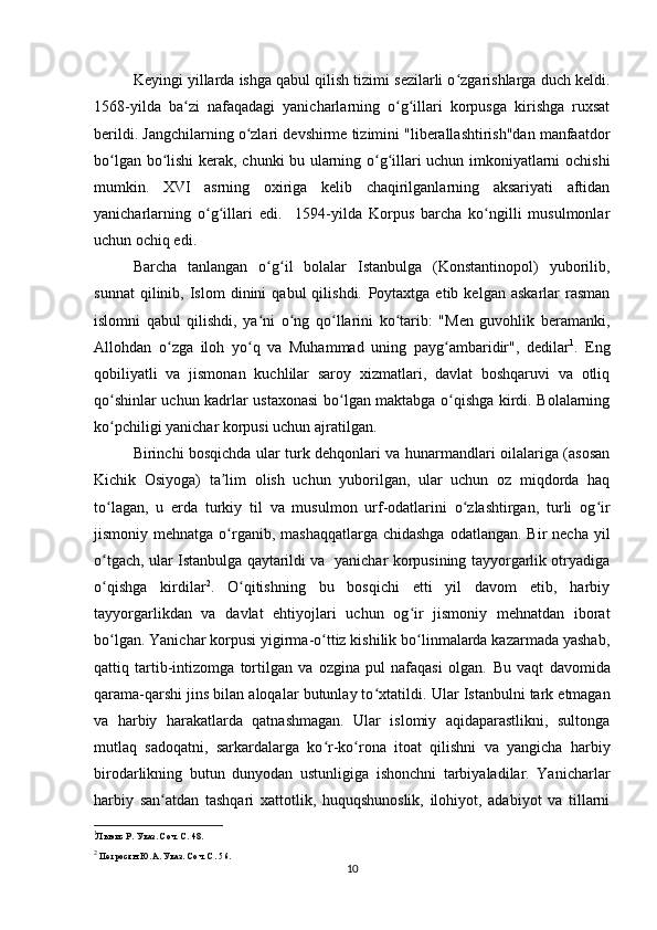 Keyingi yillarda ishga qabul qilish tizimi sezilarli o zgarishlarga duch keldi.ʻ
1568-yilda   ba zi   nafaqadagi   yanicharlarning   o g illari   korpusga   kirishga   ruxsat	
ʻ ʻ ʻ
berildi. Jangchilarning o zlari 	
ʻ devshirme tizimini "liberallashtirish"dan manfaatdor
bo lgan bo lishi kerak,  	
ʻ ʻ chunki bu ularning o g illari uchun imkoniyatlarni ochishi	ʻ ʻ
mumkin.   XVI   asrning   oxiriga   kelib   chaqirilganlarning   aksariyati   aftidan
yanicharlarning   o g illari   edi.     1594-yilda   Korpus   barcha   ko ngilli   musulmonlar	
ʻ ʻ ʻ
uchun ochiq edi.
Barcha   tanlangan   o g il   bolalar   Istanbulga   (Konstantinopol)   yuborilib,	
ʻ ʻ
sunnat   qilinib,  Islom   dinini   qabul   qilishdi.   Poytaxtga  еtib   kelgan   askarlar   rasman
islomni   qabul   qilishdi,   ya ni   o ng   qo llarini   ko tarib:   "Men   guvohlik   beramanki,
ʻ ʻ ʻ ʻ
Allohdan   o zga   iloh   yo q   va   Muhammad   uning   payg ambaridir",   dedilar	
ʻ ʻ ʻ 1
.   Eng
qobiliyatli   va   jismonan   kuchlilar   saroy   xizmatlari,   davlat   boshqaruvi   va   otliq
qo shinlar uchun kadrlar ustaxonasi bo lgan maktabga o qishga kirdi. Bolalarning	
ʻ ʻ ʻ
ko pchiligi yanichar korpusi uchun ajratilgan.
ʻ
Birinchi bosqichda ular turk dehqonlari va hunarmandlari oilalariga (asosan
Kichik   Osiyoga)   ta lim   olish   uchun   yuborilgan,   ular   uchun   oz   miqdorda   haq	
ʼ
to lagan,   u   еrda   turkiy   til   va   musulmon   urf-odatlarini   o zlashtirgan,   turli   og ir	
ʻ ʻ ʻ
jismoniy mehnatga o rganib,  mashaqqatlarga chidashga  odatlangan. Bir  necha  yil	
ʻ
o tgach, ular Istanbulga qaytarildi va   yanichar korpusining tayyorgarlik otryadiga	
ʻ
o qishga   kirdilar
ʻ 2
.   O qitishning   bu   bosqichi   еtti   yil   davom   etib,   harbiy	ʻ
tayyorgarlikdan   va   davlat   ehtiyojlari   uchun   og ir   jismoniy   mehnatdan   iborat	
ʻ
bo lgan. Yanichar korpusi yigirma-o ttiz kishilik bo linmalarda kazarmada yashab,	
ʻ ʻ ʻ
qattiq   tartib-intizomga   tortilgan   va   ozgina   pul   nafaqasi   olgan.   Bu   vaqt   davomida
qarama-qarshi jins bilan aloqalar butunlay to xtatildi. 	
ʻ Ular Istanbulni tark etmagan
va   harbiy   harakatlarda   qatnashmagan.   Ular   islomiy   aqidaparastlikni,   sultonga
mutlaq   sadoqatni,   sarkardalarga   ko r-ko rona   itoat   qilishni   va   yangicha   harbiy	
ʻ ʻ
birodarlikning   butun   dunyodan   ustunligiga   ishonchni   tarbiyaladilar.   Yanicharlar
harbiy   san atdan   tashqari   xattotlik,   huquqshunoslik,   ilohiyot,   adabiyot   va   tillarni	
ʻ
1
Льюис Р. Указ. Соч. С. 48.
2
  Петросян Ю.А. Указ. Соч. С. 56.  
10