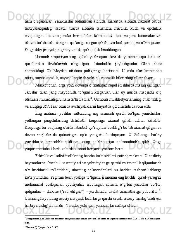 ham   o rgandilar.   Yanicharlar   bolalikdan   alohida   sharoitda,   alohida   nazorat   ostidaʻ
tarbiyalanganligi   sababli   ularda   alohida   fanatizm,   mardlik,   kuch   va   epchillik
rivojlangan.   Intizom   jazolar   tizimi   bilan   ta minlandi:   tana   va   jazo   kameralaridan	
ʻ
ishdan bo shatish, chegara qal asiga surgun qilish, umrbod qamoq va o lim jazosi.	
ʻ ʻ ʻ
Eng jiddiy jinoyat jang maydonida qo rqoqlik hisoblangan.	
ʻ
Usmonli   imperiyasining   gullab-yashnagan   davrida   yanicharlarga   turli   xil
qurollardan   foydalanish   o rgatilgan.   Istanbulda   joylashganlar   Oltin   shox	
ʻ
shimolidagi   Ok   Meydan   otishma   poligoniga   borishadi.   U   еrda   ular   kamondan
otish, mushakbozlik, nayza uloqtirish yoki qilichbozlik bilan shug ullanishgan. 	
ʻ
Musket otish, еrga yoki devorga o rnatilgan sopol idishlarda mashq qilingan.	
ʻ
Janislar   bilan   jang   maydonida   to qnash   kelganlar,   ular   oy   nurida   maqsadli   o q	
ʻ ʻ
otishlari mumkinligini ham ta kidladilar	
ʻ 1
. Usmonli mushketyorlarining otish tezligi
va aniqligi XVII asr oxirida avstriyaliklarni hayratda qoldirishda davom etdi.
Eng   muhimi,   yoshlar   sultonning   eng   samarali   quroli   bo lgan   yanicharlar,	
ʻ
yollangan   jangchilarning   dahshatli   korpusiga   xizmat   qilish   uchun   kelishdi.
Korpusga bir vaqtning o zida Istanbul qo riqchisi boshlig i bo lib xizmat qilgan va	
ʻ ʻ ʻ ʻ
devon   majlislarida   qatnashgan   og a   yangichi   boshqargan.   U   Sultonga   harbiy	
ʻ
yurishlarda   hamrohlik   qildi   va   uning   qo shinlariga   qo mondonlik   qildi.   Unga	
ʻ ʻ
yuqori martabali besh zobitdan iborat kengash yordam berdi.
Erkinlik va individuallikning barcha ko rinishlari qattiq jazolandi. Ular diniy	
ʻ
bayramlarda, Istanbul nasroniylari va yahudiylariga qarshi zo ravonlik qilganlarida	
ʻ
o z   kuchlarini   to ldirishdi;   ularning   qo mondonlari   bu   haddan   tashqari   ishlarga	
ʻ ʻ ʻ
ko z yumdilar. Yigirma besh yoshga to lgach, jismonan eng kuchli, qurol-yarog ni
ʻ ʻ ʻ
mukammal   boshqarish   qobiliyatini   isbotlagan   achemi   o g lon   yanichar   bo ldi,	
ʻ ʻ ʻ
qolganlari   -   chikme   ("rad   etilgan")   -   yordamchi   davlat   xizmatlariga   yuborildi   2
.
Ularning hayotining asosiy maqsadi kofirlarga qarshi urush, asosiy mashg uloti esa	
ʻ
harbiy mashg ulotlardir. Yarador yoki qari yanicharlar nafaqa oldilar.	
ʻ
1
 Богданович М.И. История военного искусства и великих походов. Военная история средних веков. СПб., 1853 г. // Электрон. 
б-ка.
2
 Николь Д. Декрет. Соч. С. 47.
11 