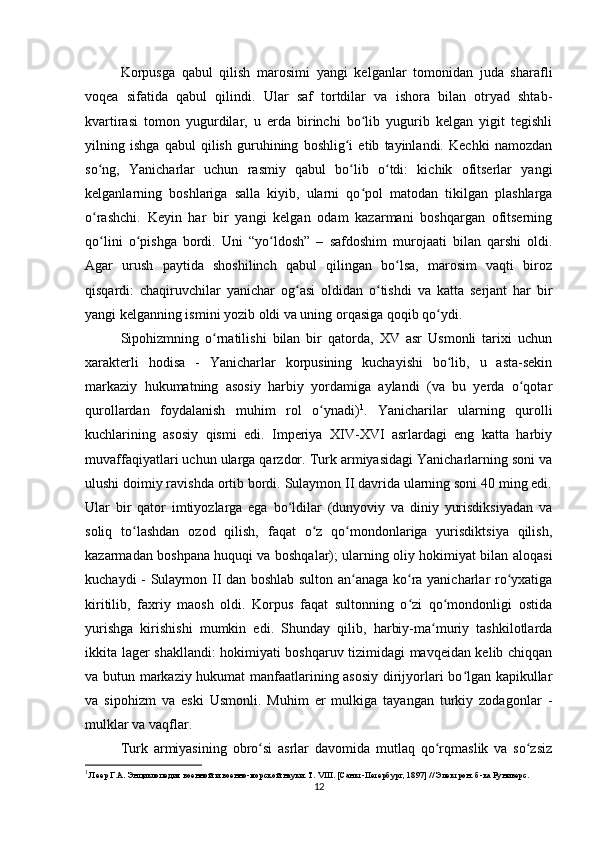 Korpusga   qabul   qilish   marosimi   yangi   kelganlar   tomonidan   juda   sharafli
voqea   sifatida   qabul   qilindi.   Ular   saf   tortdilar   va   ishora   bilan   otryad   shtab-
kvartirasi   tomon   yugurdilar,   u   еrda   birinchi   bo lib   yugurib   kelgan   yigit   tegishliʻ
yilning   ishga   qabul   qilish   guruhining   boshlig i   etib   tayinlandi.   Kechki   namozdan	
ʻ
so ng,   Yanicharlar   uchun   rasmiy   qabul   bo lib   o tdi:   kichik   ofitserlar   yangi	
ʻ ʻ ʻ
kelganlarning   boshlariga   salla   kiyib,   ularni   qo pol   matodan   tikilgan   plashlarga	
ʻ
o rashchi.   Keyin   har   bir   yangi   kelgan   odam   kazarmani   boshqargan   ofitserning	
ʻ
qo lini   o pishga   bordi.   Uni   “yo ldosh”   –   safdoshim   murojaati   bilan   qarshi   oldi.
ʻ ʻ ʻ
Agar   urush   paytida   shoshilinch   qabul   qilingan   bo lsa,   marosim   vaqti   biroz	
ʻ
qisqardi:   chaqiruvchilar   yanichar   og asi   oldidan   o tishdi   va   katta   serjant   har   bir	
ʻ ʻ
yangi kelganning ismini yozib oldi va uning orqasiga qoqib qo ydi.	
ʻ
Sipohizmning   o rnatilishi   bilan   bir   qatorda,   XV   asr   Usmonli   tarixi   uchun	
ʻ
xarakterli   hodisa   -   Yanicharlar   korpusining   kuchayishi   bo lib,   u   asta-sekin	
ʻ
markaziy   hukumatning   asosiy   harbiy   yordamiga   aylandi   (va   bu   yеrda   o qotar	
ʻ
qurollardan   foydalanish   muhim   rol   o ynadi)	
ʻ 1
.   Yanicharilar   ularning   qurolli
kuchlarining   asosiy   qismi   edi.   Imperiya   XIV-XVI   asrlardagi   eng   katta   harbiy
muvaffaqiyatlari uchun ularga qarzdor. Turk armiyasidagi Yanicharlarning soni va
ulushi doimiy ravishda ortib bordi. Sulaymon II davrida ularning soni 40 ming edi.
Ular   bir   qator   imtiyozlarga   ega   bo ldilar   (dunyoviy   va   diniy   yurisdiksiyadan   va	
ʻ
soliq   to lashdan   ozod   qilish,   faqat   o z   qo mondonlariga   yurisdiktsiya   qilish,	
ʻ ʻ ʻ
kazarmadan boshpana huquqi va boshqalar); ularning oliy hokimiyat bilan aloqasi
kuchaydi - Sulaymon II dan boshlab sulton an anaga ko ra yanicharlar ro yxatiga	
ʻ ʻ ʻ
kiritilib,   faxriy   maosh   oldi.   Korpus   faqat   sultonning   o zi   qo mondonligi   ostida	
ʻ ʻ
yurishga   kirishishi   mumkin   edi.   Shunday   qilib,   harbiy-ma muriy   tashkilotlarda	
ʻ
ikkita lager shakllandi: hokimiyati boshqaruv tizimidagi mavqeidan kelib chiqqan
va butun markaziy hukumat manfaatlarining asosiy dirijyorlari bo lgan kapikullar	
ʻ
va   sipohizm   va   eski   Usmonli.   Muhim   еr   mulkiga   tayangan   turkiy   zodagonlar   -
mulklar va vaqflar.
Turk   armiyasining   obro si   asrlar   davomida   mutlaq   qo rqmaslik   va   so zsiz	
ʻ ʻ ʻ
1
 Леер Г.А. Энциклопедия военной и военно-морской науки. Т. VIII. [Санкт-Петербург, 1897] // Электрон. б-ка Руниверс.
12 