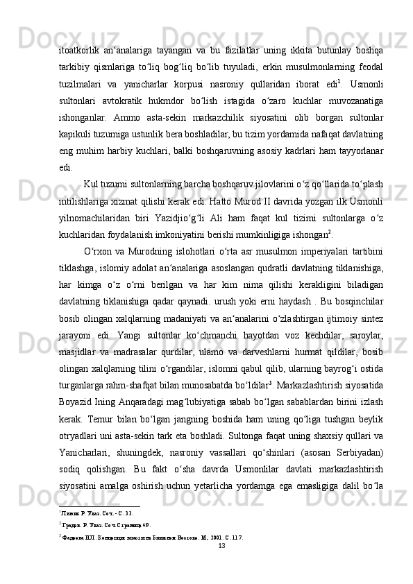 itoatkorlik   an analariga   tayangan   va   bu   fazilatlar   uning   ikkita   butunlay   boshqaʻ
tarkibiy   qismlariga   to liq   bog liq   bo lib   tuyuladi,   erkin   musulmonlarning   feodal	
ʻ ʻ ʻ
tuzilmalari   va   yanicharlar   korpusi   nasroniy   qullaridan   iborat   edi 1
.   Usmonli
sultonlari   avtokratik   hukmdor   bo lish   istagida   o zaro   kuchlar   muvozanatiga	
ʻ ʻ
ishonganlar.   Ammo   asta-sekin   markazchilik   siyosatini   olib   borgan   sultonlar
kapikuli tuzumiga ustunlik bera boshladilar, bu tizim yordamida nafaqat davlatning
eng  muhim   harbiy  kuchlari,  balki  boshqaruvning  asosiy  kadrlari   ham   tayyorlanar
edi.
Kul tuzumi sultonlarning barcha boshqaruv jilovlarini o z qo llarida to plash	
ʻ ʻ ʻ
intilishlariga xizmat qilishi kerak edi. Hatto Murod II davrida yozgan ilk Usmonli
yilnomachilaridan   biri   Yazidjio g li   Ali   ham   faqat   kul   tizimi   sultonlarga   o z	
ʻ ʻ ʻ
kuchlaridan foydalanish imkoniyatini berishi mumkinligiga ishongan 2
.
O rxon   va   Murodning   islohotlari   o rta   asr   musulmon   imperiyalari   tartibini	
ʻ ʻ
tiklashga,   islomiy   adolat   an analariga   asoslangan   qudratli   davlatning   tiklanishiga,	
ʻ
har   kimga   o z   o rni   berilgan   va   har   kim   nima   qilishi   kerakligini   biladigan	
ʻ ʻ
davlatning   tiklanishiga   qadar   qaynadi.   urush   yoki   erni   haydash   .   Bu   bosqinchilar
bosib olingan xalqlarning madaniyati  va an analarini  o zlashtirgan  ijtimoiy sintez	
ʻ ʻ
jarayoni   edi.   Yangi   sultonlar   ko chmanchi   hayotdan   voz   kechdilar,   saroylar,	
ʻ
masjidlar   va   madrasalar   qurdilar,   ulamo   va   darveshlarni   hurmat   qildilar,   bosib
olingan xalqlarning tilini o rgandilar, islomni qabul qilib, ularning bayrog i ostida	
ʻ ʻ
turganlarga rahm-shafqat bilan munosabatda bo ldilar	
ʻ 3
. Markazlashtirish siyosatida
Boyazid Ining Anqaradagi mag lubiyatiga sabab bo lgan sabablardan birini izlash	
ʻ ʻ
kerak.   Temur   bilan   bo lgan   jangning   boshida   ham   uning   qo liga   tushgan   beylik	
ʻ ʻ
otryadlari uni asta-sekin tark eta boshladi. Sultonga faqat uning shaxsiy qullari va
Yanicharlari,   shuningdek,   nasroniy   vassallari   qo shinlari   (asosan   Serbiyadan)	
ʻ
sodiq   qolishgan.   Bu   fakt   o sha   davrda   Usmonlilar   davlati   markazlashtirish	
ʻ
siyosatini   amalga   oshirish   uchun   yеtarlicha   yordamga   ega   emasligiga   dalil   bo la	
ʻ
1
 Льюис Р. Указ. Соч. - С. 33.
2
 Градев. Р. Указ. Соч. Страница 49.
3
 Фадеева И.Л. Концепция власти на Ближнем Востоке. М., 2001. С. 117.
13 