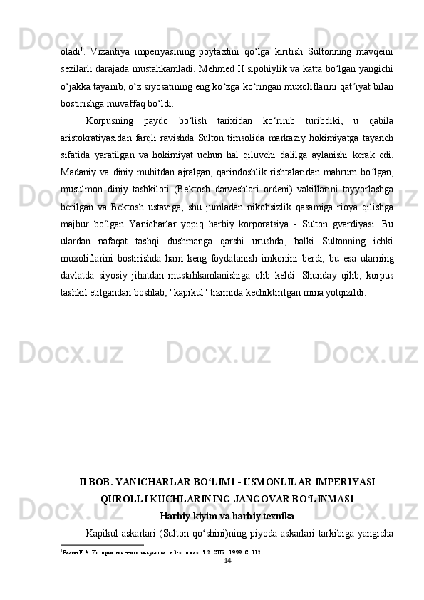 oladi 1
.   Vizantiya   imperiyasining   poytaxtini   qo lga   kiritish   Sultonning   mavqeiniʻ
sezilarli darajada mustahkamladi. Mehmed II sipohiylik va katta bo lgan yangichi	
ʻ
o jakka tayanib, o z siyosatining eng ko zga ko ringan muxoliflarini qat iyat bilan	
ʻ ʻ ʻ ʻ ʼ
bostirishga muvaffaq bo ldi.	
ʻ
Korpusning   paydo   bo lish   tarixidan   ko rinib   turibdiki,   u   qabila	
ʻ ʻ
aristokratiyasidan   farqli   ravishda   Sulton   timsolida   markaziy   hokimiyatga   tayanch
sifatida   yaratilgan   va   hokimiyat   uchun   hal   qiluvchi   dalilga   aylanishi   kerak   edi.
Madaniy   va   diniy   muhitdan   ajralgan,   qarindoshlik   rishtalaridan   mahrum   bo lgan,	
ʻ
musulmon   diniy   tashkiloti   (Bektosh   darveshlari   ordeni)   vakillarini   tayyorlashga
berilgan   va   Bektosh   ustaviga,   shu   jumladan   nikohsizlik   qasamiga   rioya   qilishga
majbur   bo lgan   Yanicharlar   yopiq   harbiy   korporatsiya   -   Sulton   gvardiyasi.   Bu	
ʻ
ulardan   nafaqat   tashqi   dushmanga   qarshi   urushda,   balki   Sultonning   ichki
muxoliflarini   bostirishda   ham   keng   foydalanish   imkonini   berdi,   bu   esa   ularning
davlatda   siyosiy   jihatdan   mustahkamlanishiga   olib   keldi.   Shunday   qilib,   korpus
tashkil etilgandan boshlab, "kapikul" tizimida kechiktirilgan mina yotqizildi.
II BOB. YANICHARLAR BO LIMI - USMONLILAR IMPERIYASI	
ʻ
QUROLLI KUCHLARINING JANGOVAR BO LINMASI	
ʻ
Harbiy kiyim va harbiy texnika
Kapikul   askarlari   (Sulton   qo shini)ning   piyoda   askarlari   tarkibiga   yangicha	
ʻ
1
Разин Е.А. История военного искусства: в 3-х томах. Т.2. СПб., 1999. С. 112.
14 