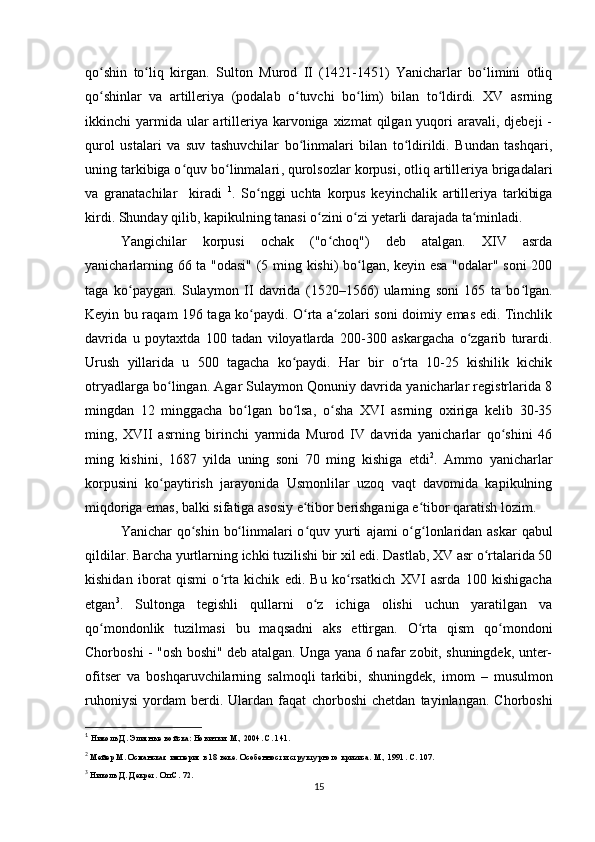 qo shin   to liq   kirgan.  ʻ ʻ Sulton   Murod   II   (1421-1451)   Yanicharlar   bo limini   otliq	ʻ
qo shinlar   va   artilleriya   (podalab   o tuvchi   bo lim)   bilan   to ldirdi.   XV   asrning	
ʻ ʻ ʻ ʻ
ikkinchi  yarmida ular   artilleriya karvoniga  xizmat  qilgan  yuqori   aravali, djebeji   -
qurol   ustalari   va   suv   tashuvchilar   bo linmalari   bilan   to ldirildi.   Bundan   tashqari,	
ʻ ʻ
uning tarkibiga o quv bo linmalari	
ʻ ʻ ,  qurolsozlar korpusi ,  otliq artilleriya brigadalari
va   granatachilar     kiradi   1
.   So nggi   uchta   korpus   keyinchalik   artilleriya   tarkibiga	
ʻ
kirdi. Shunday qilib, kapikulning tanasi o zini o zi yеtarli darajada ta minladi.	
ʻ ʻ ʻ
Yangichilar   korpusi   ochak   ("o choq")   deb   atalgan.   XIV   asrda	
ʻ
yanicharlarning 66 ta "odasi" (5 ming kishi) bo lgan, keyin esa "odalar" soni  200	
ʻ
taga   ko paygan.   Sulaymon   II   davrida   (1520–1566)   ularning   soni   165   ta   bo lgan.	
ʻ ʻ
Keyin bu raqam 196 taga ko paydi. O rta a zolari soni doimiy emas edi. Tinchlik	
ʻ ʻ ʻ
davrida   u   poytaxtda   100   tadan   viloyatlarda   200-300   askargacha   o zgarib   turardi.	
ʻ
Urush   yillarida   u   500   tagacha   ko paydi.   Har   bir   o rta   10-25   kishilik   kichik	
ʻ ʻ
otryadlarga bo lingan. Agar Sulaymon Qonuniy davrida yanicharlar registrlarida 8	
ʻ
mingdan   12   minggacha   bo lgan   bo lsa,   o sha   XVI   asrning   oxiriga   kelib   30-35	
ʻ ʻ ʻ
ming,   XVII   asrning   birinchi   yarmida   Murod   IV   davrida   yanicharlar   qo shini   46	
ʻ
ming   kishini,   1687   yilda   uning   soni   70   ming   kishiga   еtdi 2
.   Ammo   yanicharlar
korpusini   ko paytirish   jarayonida   Usmonlilar   uzoq   vaqt   davomida   kapikulning	
ʻ
miqdoriga emas, balki sifatiga asosiy e tibor berishganiga e tibor qaratish lozim.	
ʻ ʻ
Yanichar qo shin bo linmalari o quv yurti  	
ʻ ʻ ʻ ajami o g lonlaridan askar  qabul	ʻ ʻ
qildilar.  Barcha yurtlarning ichki tuzilishi bir xil edi. Dastlab, XV asr o rtalarida 50	
ʻ
kishidan   iborat   qismi   o rta   kichik   edi.   Bu   ko rsatkich   XVI   asrda   100   kishigacha	
ʻ ʻ
еtgan 3
.   Sultonga   tegishli   qullarni   o z   ichiga   olishi   uchun   yaratilgan   va	
ʻ
qo mondonlik   tuzilmasi   bu   maqsadni   aks   ettirgan.   O rta   qism   qo mondoni	
ʻ ʻ ʻ
Chorboshi   - "osh boshi" deb atalgan. Unga yana 6 nafar zobit, shuningdek, unter-
ofitser   va   boshqaruvchilarning   salmoqli   tarkibi,   shuningdek,   imom   –   musulmon
ruhoniysi   yordam   berdi.   Ulardan   faqat   chorboshi   chetdan   tayinlangan.   Chorboshi
1
 Николь Д. Элитные войска: Новички. М., 2004. С. 141.
2
 Мейер М.  Османская империя в 18 веке. Особенности структурного кризиса. М., 1991.  С. 107.
3
 Николь Д. Декрет. Оп.С. 72.
15 