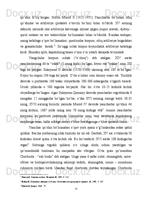 qo shin   to liq   kirgan.  ʻ ʻ Sulton   Murod   II   (1421-1451)   Yanicharlar   bo limini   otliq	ʻ
qo shinlar   va   artilleriya   (podalab   o tuvchi   bo lim)   bilan   to ldirdi.   XV   asrning	
ʻ ʻ ʻ ʻ
ikkinchi  yarmida ular   artilleriya karvoniga  xizmat  qilgan  yuqori   aravali, djebeji   -
qurol   ustalari   va   suv   tashuvchilar   bo linmalari   bilan   to ldirildi.   Bundan   tashqari,	
ʻ ʻ
uning tarkibiga o quv bo linmalari	
ʻ ʻ ,  qurolsozlar korpusi ,  otliq artilleriya brigadalari
va   granatachilar     kiradi   1
.   So nggi   uchta   korpus   keyinchalik   artilleriya   tarkibiga	
ʻ
kirdi. Shunday qilib, kapikulning tanasi o zini o zi yеtarli darajada ta minladi.	
ʻ ʻ ʻ
Yangichilar   korpusi   ochak   ("o choq")   deb   atalgan.   XIV   asrda	
ʻ
yanicharlarning 66 ta "odasi" (5 ming kishi) bo lgan, keyin esa "odalar" soni  200	
ʻ
taga   ko paygan.   Sulaymon   II   davrida   (1520–1566)   ularning   soni   165   ta   bo lgan.	
ʻ ʻ
Keyin bu raqam 196 taga ko paydi. O rta a zolari soni doimiy emas edi. Tinchlik	
ʻ ʻ ʻ
davrida   u   poytaxtda   100   tadan   viloyatlarda   200-300   askargacha   o zgarib   turardi.	
ʻ
Urush   yillarida   u   500   tagacha   ko paydi.   Har   bir   o rta   10-25   kishilik   kichik	
ʻ ʻ
otryadlarga bo lingan. Agar Sulaymon Qonuniy davrida yanicharlar registrlarida 8	
ʻ
mingdan   12   minggacha   bo lgan   bo lsa,   o sha   XVI   asrning   oxiriga   kelib   30-35	
ʻ ʻ ʻ
ming,   XVII   asrning   birinchi   yarmida   Murod   IV   davrida   yanicharlar   qo shini   46	
ʻ
ming   kishini,   1687   yilda   uning   soni   70   ming   kishiga   еtdi 2
.   Ammo   yanicharlar
korpusini   ko paytirish   jarayonida   Usmonlilar   uzoq   vaqt   davomida   kapikulning	
ʻ
miqdoriga emas, balki sifatiga asosiy e tibor berishganiga e tibor qaratish lozim.	
ʻ ʻ
Yanichar qo shin bo linmalari o quv yurti  	
ʻ ʻ ʻ ajami o g lonlaridan askar  qabul	ʻ ʻ
qildilar.  Barcha yurtlarning ichki tuzilishi bir xil edi. Dastlab, XV asr o rtalarida 50	
ʻ
kishidan   iborat   qismi   o rta   kichik   edi.   Bu   ko rsatkich   XVI   asrda   100   kishigacha	
ʻ ʻ
еtgan 3
.   Sultonga   tegishli   qullarni   o z   ichiga   olishi   uchun   yaratilgan   va	
ʻ
qo mondonlik   tuzilmasi   bu   maqsadni   aks   ettirgan.   O rta   qism   qo mondoni	
ʻ ʻ ʻ
Chorboshi   - "osh boshi" deb atalgan. Unga yana 6 nafar zobit, shuningdek, unter-
ofitser   va   boshqaruvchilarning   salmoqli   tarkibi,   shuningdek,   imom   –   musulmon
ruhoniysi   yordam   berdi.   Ulardan   faqat   chorboshi   chetdan   tayinlangan.   Chorboshi
1
 Николь Д. Элитные войска: Новички. М., 2004. С. 141.
2
 Мейер М.  Османская империя в 18 веке. Особенности структурного кризиса. М., 1991.  С. 107.
3
 Николь Д. Декрет. Оп.С. 72.
15