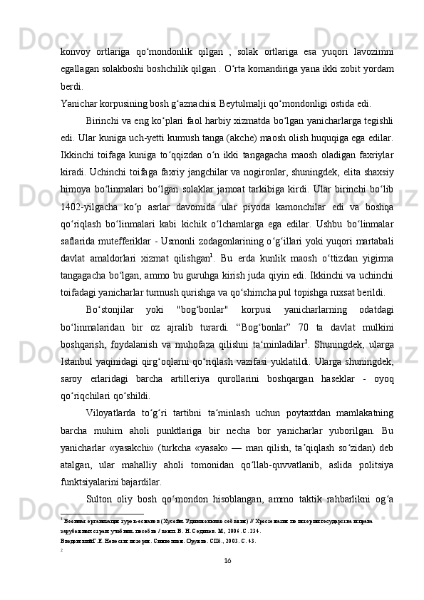 konvoy   ortlariga   qo mondonlik   qilgan  ʻ ,   solak   ortlariga   esa   yuqori   lavozimni
egallagan solakboshi boshchilik qilgan  .  O rta komandiriga yana ikki zobit yordam	
ʻ
berdi.
Yanichar korpusining bosh g aznachisi 	
ʻ Beytulmalji  qo mondonligi ostida edi.	ʻ
Birinchi va eng ko plari faol harbiy xizmatda bo lgan yanicharlarga tegishli	
ʻ ʻ
edi. Ular kuniga uch-yetti kumush tanga (akche) maosh olish huquqiga ega edilar.
Ikkinchi   toifaga   kuniga   to qqizdan   o n   ikki   tangagacha   maosh   oladigan   faxriylar
ʻ ʻ
kiradi. Uchinchi toifaga faxriy jangchilar va nogironlar, shuningdek,   elita shaxsiy
himoya   bo linmalari   bo lgan  	
ʻ ʻ solaklar   jamoat   tarkibiga   kirdi.   Ular   birinchi   bo lib	ʻ
1402-yilgacha   ko p   asrlar   davomida   ular   piyoda   kamonchilar   edi   va   boshqa	
ʻ
qo riqlash   bo linmalari   kabi   kichik   o lchamlarga   ega   edilar.   Ushbu   bo linmalar	
ʻ ʻ ʻ ʻ
saflarida   mutefferiklar -   Usmonli zodagonlarining o g illari yoki yuqori martabali	
ʻ ʻ
davlat   amaldorlari   xizmat   qilishgan 1
.   Bu   еrda   kunlik   maosh   o ttizdan   yigirma	
ʻ
tangagacha bo lgan, ammo bu guruhga kirish juda qiyin edi. Ikkinchi va uchinchi	
ʻ
toifadagi yanicharlar turmush qurishga va qo shimcha pul topishga ruxsat berildi.	
ʻ
Bo stonjilar   yoki   "bog bonlar"  	
ʻ ʻ korpusi   yanicharlarning   odatdagi
bo linmalaridan   bir   oz   ajralib   turardi.   “Bog bonlar”   70   ta   davlat   mulkini	
ʻ ʻ
boshqarish,   foydalanish   va   muhofaza   qilishni   ta minladilar	
ʻ 2
.   Shuningdek,   ularga
Istanbul yaqinidagi qirg oqlarni qo riqlash vazifasi  yuklatildi. Ularga shuningdek,	
ʻ ʻ
saroy   еrlaridagi   barcha   artilleriya   qurollarini   boshqargan   haseklar   -   oyoq
qo riqchilari 	
ʻ qo shildi.	ʻ
Viloyatlarda   to g ri   tartibni   ta minlash   uchun   poytaxtdan   mamlakatning	
ʻ ʻ ʻ
barcha   muhim   aholi   punktlariga   bir   necha   bor   yanicharlar   yuborilgan.   Bu
yanicharlar   «yasakchi»   (turkcha   «yasak»   —   man   qilish,   ta qiqlash   so zidan)   deb	
ʼ ʻ
atalgan,   ular   mahalliy   aholi   tomonidan   qo llab-quvvatlanib,   aslida   politsiya	
ʻ
funktsiyalarini bajardilar.
Sulton   oliy   bosh   qo mondon   hisoblangan,   ammo   taktik   rahbarlikni   og a	
ʻ ʻ
1
 Военная организация турок-османов (Хусейн. Удивительные события) // Хрестоматия по истории государства и права 
зарубежных стран: учебник. пособие / комп. В. Н. Содиков. М., 2006. С. 234.
Введенский Г.Е. Новости: история. Символизм. Оружие. СПб., 2003. С. 43.
2
16 