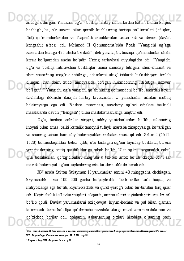 amalga oshirgan. Yanichar og a - boshqa harbiy rahbarlardan kattaʻ 1
. Butun korpus
boshlig i,   ha,   o z   unvoni   bilan   qurolli   kuchlarning   boshqa   bo linmalari   (otliqlar,	
ʻ ʻ ʻ
flot)   qo mondonlaridan   va   fuqarolik   arboblaridan   ustun   edi   va   devon   (davlat
ʻ
kengashi)   a zosi   edi.   Mehmed   II   Qonunnoma sida   Fotih   “Yangichi   og aga	
ʻ ʻ ʻ
xazinadan kuniga 450 akcha beriladi”, deb yozadi, bu boshqa qo mondonlar olishi	
ʻ
kerak   bo lganidan   ancha   ko pdir.   Uning   sarlavhasi   quyidagicha   edi:   “Yangichi	
ʻ ʻ
og a   va   boshqa   intiluvchan   boshliqlar   mana   shunday   bitilgan:   shon-shuhrat   va	
ʻ
shon-sharafning   mag rur   sohibiga,   odamlarni   ulug   ishlarda   birlashtirgan,   tanlab	
ʻ ʻ
olingan,   har   doim   xudo   himoyasida   bo lgan   hukmdorning   iltifotiga   sazovor	
ʻ
bo lgan	
ʻ 2
. ” Yangichi og a yangichi qo shinining qo mondoni bo lib, amirdan keyin	ʻ ʻ ʻ ʻ
davlatdagi   ikkinchi   darajali   harbiy   lavozimdir.   U   yanicharlar   ustidan   mutlaq
hokimiyatga   ega   edi.   Boshqa   tomondan,   anychery   og ozi   odjakka  	
ʻ taalluqli
masalalarda  devon ("kengash")  bilan maslahatlashishga majbur edi. 
Og a,   boshqa   zobitlar   singari,   oddiy   yanicharlardan   bo lib,   sultonning	
ʻ ʻ
inoyati bilan emas, balki kattalik tamoyili tufayli martaba zinapoyasiga ko tarilgan	
ʻ
va   shuning   uchun   ham   oliy   hokimiyatdan   nisbatan   mustaqil   edi.   Selim   I   (1512-
1520)  bu mustaqillikni  bekor  qilib, o zi tanlagan og ani tayinlay boshladi, bu esa	
ʻ ʻ
yanicharlarning   qattiq   qarshiliklariga   sabab   bo ldi.   Ular   og ani   begonadek   qabul	
ʻ ʻ
qila   boshladilar,   qo zg olonlari   chog ida   u   tez-tez   ustoz   bo lib   chiqdi.   XVI   asr	
ʻ ʻ ʻ ʻ
oxirida hokimiyat og ani saylashning eski tartibini tiklashi kerak edi.
ʻ
XV   asrda   Sulton   Sulaymon   II   yanicharlar   sonini   40   minggacha   cheklagan,
keyinchalik     esa   100   000   gacha   ko paytirildi.   Turli   ortlar   turli   huquq   va	
ʻ
imtiyozlarga ega bo lib, kiyim-kechak va qurol-yarog i bilan bir-biridan farq qilar	
ʻ ʻ
edi. Keyinchalik to lovlar miqdori o zgardi, ammo ularni tayinlash printsipi bir xil
ʻ ʻ
bo lib   qoldi.   Davlat   yanicharlarni   oziq-ovqat,   kiyim-kechak   va   pul   bilan   qisman	
ʻ
ta minladi. Juma  kalafiga qo shimcha  ravishda ularga muntazam  ravishda  non va
ʻ ʻ
qo zichoq   berilar   edi,   qolganini   askarlarning   o zlari   hisobiga   o rtaning   bosh
ʻ ʻ ʻ
1
Ева - имя Мехмеда II Завоевателя о военно-административной и гражданской бюрократии Османской империи в XV веке / 
Р.И. Керим-Заде. Османская империя. М., 1990. стр.92.
2
 Керим - Заде Р.И. Фарман. Соч. стр.90.
17 