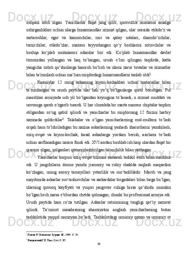 oshpazi   sotib   olgan.   Yanicharlar   faqat   jang   qilib,   qorovullik   xizmatini   amalga
oshirganliklari uchun ularga hunarmandlar xizmat qilgan, ular orasida etikdo z vaʻ
sartaroshlar,   egar   va   kamonchilar,   mis   va   qalay   ustalari,   shamdo zchilar,	
ʻ
temirchilar,   etikdo zlar,   maxsus   tayyorlangan   qo y   boshlarini   sotuvchilar   va	
ʻ ʻ
boshqa   ko plab   mutaxassis   odamlar   bor   edi.   Ko plab   hunarmandlar   davlat	
ʻ ʻ
tomonidan   yollangan   va   haq   to langan,   urush   e lon   qilingan   taqdirda,   katta	
ʻ ʻ
yangicha zobiti  qo shinlarga hamroh bo lish  va ularni  zarur  tovarlar  va xizmatlar	
ʻ ʻ
bilan ta minlash uchun ma lum miqdordagi hunarmandlarni tanlab oldi	
ʻ ʻ 1
.
Rasmiylar   12   ming   askarning   kiyim-kechaklari   uchun   materiallar   bilan
ta minlangan   va   urush   paytida   ular   hali   yo q   bo lganlarga   qurol   berishgan.   Pul	
ʻ ʻ ʻ
maoshlari  armiyada  uch  yil   bo lgandan  keyingina  to lanadi,  u  xizmat  muddati   va	
ʻ ʻ
unvoniga qarab o zgarib turardi. U har chorakda bir marta maxsus chiptalar taqdim	
ʻ
etilgandan   so ng   qabul   qilindi   va   yanicharlar   bu   miqdorning   12   foizini   harbiy	
ʻ
xazinada   qoldirdilar 2
.   Talabalar   va   o lgan   yanicharlarning   mol-mulkini   to lash	
ʻ ʻ
orqali ham to ldiriladigan bu xazina askarlarning yashash sharoitlarini yaxshilash,	
ʻ
oziq-ovqat   va   kiyim-kechak,   kasal   askarlarga   yordam   berish,   asirlarni   to lash	
ʻ
uchun sarflanadigan zaxira fondi edi. XVI asrdan boshlab ish haqi ulardan faqat bir
qismini olgan, qolganlari qonuniylashtirilgan talonchilik bilan yashagan.
Yanicharlar korpusi oziq-ovqat tizimini samarali tashkil etish bilan mashhur
edi.   U   jangchilarni   doimo   yaxshi   jismoniy   va   ruhiy   shaklda   saqlash   maqsadini
ko zlagan,   uning   asosiy   tamoyillari   yеtarlilik   va   mo tadillikdir.  	
ʻ ʻ Marsh   va   jang
maydonida askarlar suv tashuvchilar va sarkardalar brigadalari bilan birga bo lgan,	
ʻ
ularning   quvnoq   kayfiyati   va   yuqori   jangovar   ruhiga   hissa   qo shishi   mumkin	
ʻ
bo lgan hech narsa e tibordan chetda qolmagan, chunki bu professional armiya edi.	
ʻ ʻ
Urush   paytida   ham   ro za   tutilgan.   Askarlar   ratsionining   tengligi   qat iy   nazorat	
ʻ ʻ
qilindi.   Ta minot   masalasining   ahamiyatini   anglash   yanicharlarning   butun	
ʻ
tashkilotida yaqqol namoyon bo ladi. Tashkilotdagi umumiy qozon va umumiy ot	
ʻ
1
 Льюис Р. Османская Турция. М., 2004. С. 34.
2
 Введенский Г.Е. Указ. Соч. С. 87.
18 