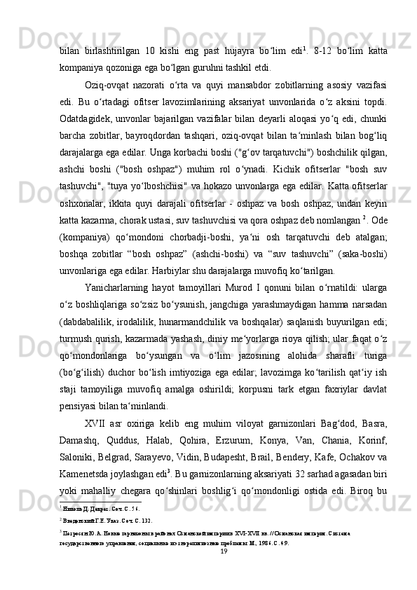 bilan   birlashtirilgan   10   kishi   eng   past   hujayra   bo lim   ediʻ 1
.   8-12   bo lim   katta	ʻ
kompaniya qozoniga ega bo lgan guruhni tashkil etdi.	
ʻ
Oziq-ovqat   nazorati   o rta   va   quyi   mansabdor   zobitlarning   asosiy   vazifasi
ʻ
edi.   Bu   o rtadagi   ofitser   lavozimlarining   aksariyat   unvonlarida   o z   aksini   topdi.	
ʻ ʻ
Odatdagidek,   unvonlar   bajarilgan   vazifalar   bilan   deyarli   aloqasi   yo q   edi,   chunki	
ʻ
barcha   zobitlar,   bayroqdordan   tashqari,   oziq-ovqat   bilan   ta minlash   bilan   bog liq	
ʻ ʻ
darajalarga ega edilar.  Unga korbachi boshi ("g ov tarqatuvchi") boshchilik qilgan,	
ʻ
ashchi   boshi   ("bosh   oshpaz")   muhim   rol   o ynadi.   Kichik   ofitserlar   "bosh   suv
ʻ
tashuvchi", "tuya yo lboshchisi" va hokazo unvonlarga ega edilar.  	
ʻ Katta ofitserlar
oshxonalar,   ikkita   quyi   darajali   ofitserlar   -   oshpaz   va   bosh   oshpaz,   undan   keyin
katta kazarma, chorak ustasi, suv tashuvchisi va qora oshpaz deb nomlangan  2
.  Ode
(kompaniya)   qo mondoni   chorbadji-boshi,   ya ni   osh   tarqatuvchi   deb   atalgan;	
ʻ ʻ
boshqa   zobitlar   “bosh   oshpaz”   (ashchi-boshi)   va   “suv   tashuvchi”   (saka-boshi)
unvonlariga ega edilar.  Harbiylar shu darajalarga muvofiq ko tarilgan.	
ʻ
Yanicharlarning   hayot   tamoyillari   Murod   I   qonuni   bilan   o rnatildi:   ularga	
ʻ
o z   boshliqlariga   so zsiz   bo ysunish,   jangchiga   yarashmaydigan   hamma   narsadan	
ʻ ʻ ʻ
(dabdabalilik,  irodalilik,  hunarmandchilik va  boshqalar)  saqlanish   buyurilgan  edi;
turmush qurish, kazarmada yashash, diniy me yorlarga rioya qilish; ular faqat o z	
ʻ ʻ
qo mondonlariga   bo ysungan   va   o lim   jazosining   alohida   sharafli   turiga	
ʻ ʻ ʻ
(bo g ilish)   duchor   bo lish   imtiyoziga   ega   edilar;   lavozimga   ko tarilish   qat iy   ish
ʻ ʻ ʻ ʻ ʻ
staji   tamoyiliga   muvofiq   amalga   oshirildi;   korpusni   tark   etgan   faxriylar   davlat
pensiyasi bilan ta minlandi.	
ʻ
XVII   asr   oxiriga   kelib   eng   muhim   viloyat   garnizonlari   Bag dod,   Basra,	
ʻ
Damashq,   Quddus,   Halab,   Qohira,   Erzurum,   Konya,   Van,   Chania,   Korinf,
Saloniki, Belgrad, Sarayevo, Vidin, Budapesht, Brail, Bendery, Kafe, Ochakov va
Kamenetsda joylashgan edi 3
. Bu garnizonlarning aksariyati 32  sarhad agasadan  biri
yoki   mahalliy   chegara   qo shinlari   boshlig i   qo mondonligi   ostida   edi.   Biroq   bu	
ʻ ʻ ʻ
1
 Николь Д. Декрет. Соч. С. 56.
2
 Введенский Г.Е. Указ. Соч. С. 132.
3
  Петросян Ю.А. Новые гарнизоны в районах Османской империи в XVI-XVII вв. // Османская империя. Система 
государственного управления, социальные и этнорелигиозные проблемы. М., 1986. С. 49.
19