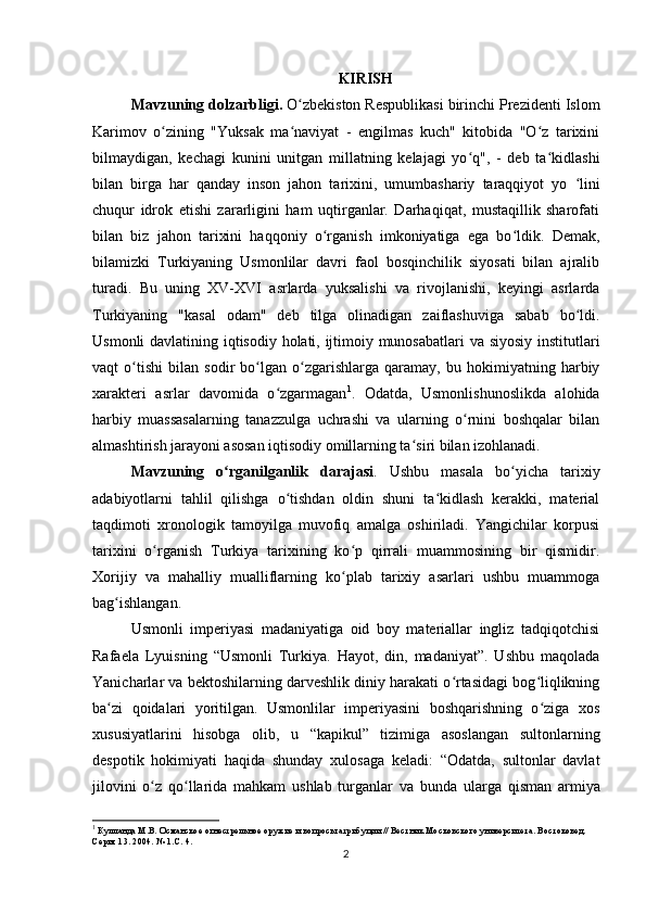 KIRISH
Mavzuning dolzarbligi.  O zbekiston Respublikasi birinchi Prezidenti Islomʻ
Karimov   о zining   "Yuksak   ma naviyat   -   еngilmas   kuch"   kitobida   "O z   tarixini	
ʻ ʻ ʻ
bilmaydigan,   kechagi   kunini   unitgan   millatning   kelajagi   yo q",   -   deb   ta kidlashi	
ʻ ʻ
bilan   birga   har   qanday   inson   jahon   tarixini,   umumbashariy   taraqqiyot   yo   lini	
ʻ
chuqur   idrok   etishi   zararligini   ham   uqtirganlar.   Darhaqiqat,   mustaqillik   sharofati
bilan   biz   jahon   tarixini   haqqoniy   о rganish   imkoniyatiga   ega   bo ldik.  	
ʻ ʻ Demak,
bilamizki   Turkiyaning   Usmonlilar   davri   faol   bosqinchilik   siyosati   bilan   ajralib
turadi.   Bu   uning   XV-XVI   asrlarda   yuksalishi   va   rivojlanishi,   keyingi   asrlarda
Turkiyaning   "kasal   odam"   deb   tilga   olinadigan   zaiflashuviga   sabab   bo ldi.	
ʻ
Usmonli davlatining iqtisodiy holati, ijtimoiy munosabatlari va siyosiy institutlari
vaqt   o tishi   bilan   sodir   bo lgan   o zgarishlarga   qaramay,   bu   hokimiyatning   harbiy	
ʻ ʻ ʻ
xarakteri   asrlar   davomida   o zgarmagan	
ʻ 1
.   Odatda,   Usmonlishunoslikda   alohida
harbiy   muassasalarning   tanazzulga   uchrashi   va   ularning   o rnini   boshqalar   bilan	
ʻ
almashtirish jarayoni asosan iqtisodiy omillarning ta siri bilan izohlanadi. 	
ʻ
Mavzuning   o rganilganlik   darajasi	
ʻ .   Ushbu   masala   bo yicha   tarixiy	ʻ
adabiyotlarni   tahlil   qilishga   o tishdan   oldin   shuni   ta kidlash   kerakki,   material	
ʻ ʻ
taqdimoti   xronologik   tamoyilga   muvofiq   amalga   oshiriladi.   Yangichilar   korpusi
tarixini   o rganish   Turkiya   tarixining   ko p   qirrali   muammosining   bir   qismidir.	
ʻ ʻ
Xorijiy   va   mahalliy   mualliflarning   ko plab   tarixiy   asarlari   ushbu   muammoga	
ʻ
bag ishlangan.	
ʻ
Usmonli   imperiyasi   madaniyatiga   oid   boy   materiallar   ingliz   tadqiqotchisi
Rafaela   Lyuisning   “Usmonli   Turkiya.   Hayot,   din,   madaniyat”.   Ushbu   maqolada
Yanicharlar va bektoshilarning darveshlik diniy harakati o rtasidagi bog liqlikning	
ʻ ʻ
ba zi   qoidalari   yoritilgan.   Usmonlilar   imperiyasini   boshqarishning   o ziga   xos	
ʻ ʻ
xususiyatlarini   hisobga   olib,   u   “kapikul”   tizimiga   asoslangan   sultonlarning
despotik   hokimiyati   haqida   shunday   xulosaga   keladi:   “Odatda,   sultonlar   davlat
jilovini   o z   qo llarida   mahkam   ushlab   turganlar  	
ʻ ʻ va   bunda   ularga   qisman   armiya
1
 Кулланда М.В. Османское огнестрельное оружие и вопросы атрибуции // Вестник Московского университета. Востоковед. 
Серия 13. 2004. № 1.С. 4.
2