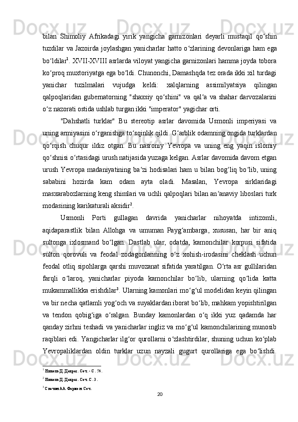 bilan   Shimoliy   Afrikadagi   yirik   yangicha   garnizonlari   deyarli   mustaqil   qo shinʻ
tuzdilar   va Jazoirda joylashgan yanicharlar hatto o zlarining  	
ʻ devonlariga ham ega
bo ldilar	
ʻ 1
.  XVII-XVIII asrlarda viloyat yangicha garnizonlari hamma joyda tobora
ko proq muxtoriyatga ega bo ldi. Chunonchi, Damashqda tez orada ikki xil turdagi
ʻ ʻ
yanichar   tuzilmalari   vujudga   keldi:   xalqlarning   assimilyatsiya   qilingan
qalpoqlaridan   gubernatorning   "shaxsiy   qo shini"   va   qal a   va   shahar   darvozalarini	
ʻ ʻ
o z nazorati ostida ushlab turgan ikki "imperator" yagichar orti.	
ʻ
"Dahshatli   turklar"   Bu   stereotip   asrlar   davomida   Usmonli   imperiyasi   va
uning armiyasini o rganishga to sqinlik qildi. G arblik odamning ongida turklardan	
ʻ ʻ ʻ
qo rqish   chuqur   ildiz   otgan.   Bu   nasroniy   Yevropa   va   uning   eng   yaqin   islomiy	
ʻ
qo shnisi o rtasidagi urush natijasida yuzaga kelgan. Asrlar davomida davom etgan
ʻ ʻ
urush  Yevropa  madaniyatining ba zi   hodisalari  ham  u  bilan  bog liq  bo lib,  uning	
ʻ ʻ ʻ
sababini   hozirda   kam   odam   ayta   oladi.   Masalan,   Yevropa   sirklaridagi
masxarabozlarning keng shimlari va uchli qalpoqlari bilan an anaviy liboslari turk	
ʻ
modasining karikaturali aksidir 2
.
Usmonli   Porti   gullagan   davrida   yanicharlar   nihoyatda   intizomli,
aqidaparastlik   bilan   Allohga   va   umuman   Payg ambarga,   xususan,   har   bir   aniq	
ʻ
sultonga   ixlosmand   bo lgan.   Dastlab   ular,   odatda,   kamonchilar   korpusi   sifatida	
ʻ
sulton   qorovuli   va   feodal   zodagonlarining   o z   xohish-irodasini   cheklash   uchun	
ʻ
feodal otliq sipohlarga qarshi muvozanat sifatida yaratilgan. O rta asr gullilaridan	
ʻ
farqli   o laroq,   yanicharlar   piyoda   kamonchilar   bo lib,   ularning   qo lida   katta	
ʻ ʻ ʻ
mukammallikka erishdilar 3
. Ularning kamonlari mo g ul modelidan keyin qilingan	
ʻ ʻ
va bir necha qatlamli yog och va suyaklardan iborat bo lib, mahkam yopishtirilgan	
ʻ ʻ
va   tendon   qobig iga   o ralgan.   Bunday   kamonlardan   o q   ikki   yuz   qadamda   har	
ʻ ʻ ʻ
qanday zirhni teshadi va yanicharlar ingliz va mo g ul kamonchilarining munosib	
ʻ ʻ
raqiblari edi. Yangicharlar ilg or qurollarni o zlashtirdilar, shuning uchun ko plab	
ʻ ʻ ʻ
Yevropaliklardan   oldin   turklar   uzun   nayzali   gugurt   qurollariga   ega   bo lishdi.	
ʻ
1
 Николь Д. Декрет. Соч. - С. 54.
2
 Николь Д. Декрет. Соч. С. 3.
3
 Свечин АА Фармон. Соч.
20