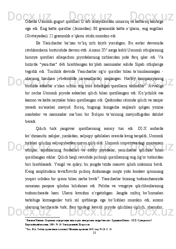 Odatda Usmonli gugurt qurollari G arb dizaynlaridan uzunroq va kattaroq kalibrgaʻ
ega   edi.   Eng   katta   qurollar   (Jazoirdan)   80   grammlik   katta   o qlarni,   eng   еngillari	
ʻ
(Gretsiyadan) 22 grammlik o qlarni otishi mumkin edi.	
ʻ
Ilk   Yanicharlar   ba zan   to liq   zirh   kiyib   yurishgan.   Bu   asrlar   davomida	
ʻ ʻ
istehkomlarni bostirishda davom etdi. Ammo XV asrga kelib Usmonli otliqlarining
himoya   qurollari   allaqachon   piyodalarning   zirhlaridan   juda   farq   qilar   edi.   Va
hozirda   "yanichar"   deb   hisoblangan   ko plab   namunalar   aslida   Sipah   otliqlariga	
ʻ
tegishli   edi .   Tinchlik   davrida   Yanicharlar   og ir   qurollar   bilan   ta minlanmagan   -	
ʻ ʻ
ularning   barchasi   jebekxonda   (arsenallarda)   saqlangan.   Harbiy   kampaniyaning
boshida askarlar  o zlari  uchun eng mos  keladigan qurollarni  tanladilar	
ʻ 1
. Avvaliga
bir   necha   Usmonli   piyoda   askarlari   qilich   bilan   qurollangan   edi.   Ko pchilik   esa	
ʻ
kamon va kalta nayzalar bilan qurollangan edi. Qadimdan islomda qilich va xanjar
yasash   an analari   mavjud.   Biroq,   bugungi   kungacha   saqlanib   qolgan   yozma	
ʻ
manbalar   va   namunalar   ma lum   bir   Bolqon   ta sirining   mavjudligidan   dalolat	
ʻ ʻ
beradi.
Qilich   turk   jangovar   qurollarining   asosiy   turi   edi.   IX-X   asrlarda
ko chmanchi xalqlar, jumladan, saljuqiy qabilalari orasida keng tarqaldi, Usmonli	
ʻ
turklari qilichni saljuqiylardan meros qilib oldi. Usmonli imperiyasidagi muntazam
otliqlar,   sipohlarning   feodallari   va   oddiy   piyodalar,   yanicharlar   qilichlar   bilan
qurollangan edilar. Qilich haqli ravishda pichoqli qurollarning eng ilg or turlaridan	
ʻ
biri   hisoblanadi.   Yengil   va   qulay,   bu   jangda   tezda   manevr   qilish   imkonini   berdi.
Keng   amplitudani   tavsiflovchi   pichoq   dushmanga   nuqta   yoki   konkav   qismining
yuqori   uchdan   bir   qismi   bilan   zarba   berdi 2
.   Yanicharlar   bizning   tushunchamizda
umuman   panjara   qilishni   bilishmas   edi.   Polsha   va   vengriya   qilichbozlarining
tushunchasida   ham.   Ularni   kesishni   o rgatishgan.   Jangda   miltiq   bo linmalari	
ʻ ʻ
tarkibiga   kirmaganlar   turli   xil   qutblarga   ega   bo lishlari   mumkin   edi,   ammo	
ʻ
ularning   barchasida   turk,   fors   tipidagi   kavisli   piyoda   qilichlari   (qilich,   shamshir,
1
 Витман Уильям. Отрывки, содержащие некоторые интересные подробности о Турции и Египте. / П.П. Сумароков.// 
Европейский вестник. 1804. № 10. Электронный. Искусство.
2
 Чет. И.А. Сабли, кузнечики, ятаганы // Машина времени. 2005 год. № 18. С. 24.
21