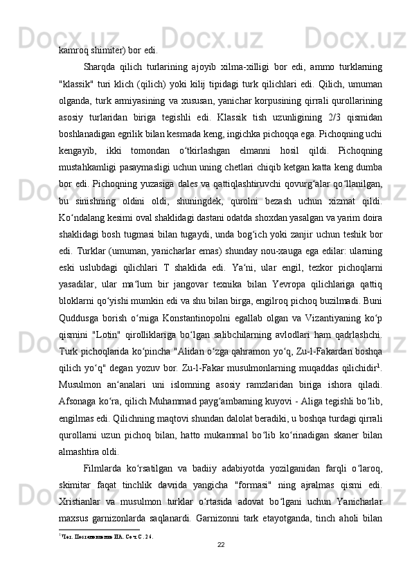 kamroq shimiter) bor edi.
Sharqda   qilich   turlarining   ajoyib   xilma-xilligi   bor   edi,   ammo   turklarning
"klassik"   turi   klich   (qilich)   yoki   kilij   tipidagi   turk   qilichlari   edi.   Qilich,   umuman
olganda,  turk  armiyasining   va  xususan,   yanichar   korpusining  qirrali   qurollarining
asosiy   turlaridan   biriga   tegishli   edi.   Klassik   tish   uzunligining   2/3   qismidan
boshlanadigan egrilik bilan kesmada keng, ingichka pichoqqa ega. Pichoqning uchi
kengayib,   ikki   tomondan   o tkirlashgan   elmanni   hosil   qildi.   Pichoqningʻ
mustahkamligi pasaymasligi uchun uning chetlari chiqib ketgan katta keng dumba
bor  edi. Pichoqning yuzasiga  dales  va qattiqlashtiruvchi  qovurg alar  qo llanilgan,	
ʻ ʻ
bu   sinishning   oldini   oldi,   shuningdek,   qurolni   bezash   uchun   xizmat   qildi.
Ko ndalang kesimi oval shaklidagi dastani odatda shoxdan yasalgan va yarim doira	
ʻ
shaklidagi  bosh tugmasi  bilan tugaydi, unda bog ich yoki  zanjir uchun teshik bor	
ʻ
edi. Turklar  (umuman, yanicharlar  emas)  shunday nou-xauga ega edilar: ularning
eski   uslubdagi   qilichlari   T   shaklida   edi.   Ya ni,   ular   еngil,   tezkor   pichoqlarni	
ʻ
yasadilar,   ular   ma lum   bir   jangovar   texnika   bilan   Yevropa   qilichlariga   qattiq	
ʻ
bloklarni qo yishi mumkin edi va shu bilan birga, еngilroq pichoq buzilmadi. Buni	
ʻ
Quddusga   borish   o rniga   Konstantinopolni   egallab   olgan   va   Vizantiyaning   ko p	
ʻ ʻ
qismini   "Lotin"   qirolliklariga   bo lgan   salibchilarning   avlodlari   ham   qadrlashchi.	
ʻ
Turk pichoqlarida ko pincha "Alidan o zga qahramon yo q, Zu-l-Fakardan boshqa	
ʻ ʻ ʻ
qilich yo q" degan  yozuv  bor. Zu-l-Fakar   musulmonlarning muqaddas  qilichidir	
ʻ 1
.
Musulmon   an analari   uni   islomning   asosiy   ramzlaridan   biriga   ishora   qiladi.	
ʻ
Afsonaga ko ra, qilich Muhammad payg ambarning kuyovi - Aliga tegishli bo lib,	
ʻ ʻ ʻ
еngilmas edi. Qilichning maqtovi shundan dalolat beradiki, u boshqa turdagi qirrali
qurollarni   uzun   pichoq   bilan,   hatto   mukammal   bo lib   ko rinadigan   skaner   bilan	
ʻ ʻ
almashtira oldi.
Filmlarda   ko rsatilgan   va   badiiy   adabiyotda   yozilganidan   farqli   o laroq,	
ʻ ʻ
skimitar   faqat   tinchlik   davrida   yangicha   "formasi"   ning   ajralmas   qismi   edi.
Xristianlar   va   musulmon   turklar   o rtasida   adovat   bo lgani   uchun   Yanicharlar	
ʻ ʻ
maxsus   garnizonlarda   saqlanardi.   Garnizonni   tark   etayotganda,   tinch   aholi   bilan
1
 Чет. Постановление ИА. Соч. С. 26.
22 