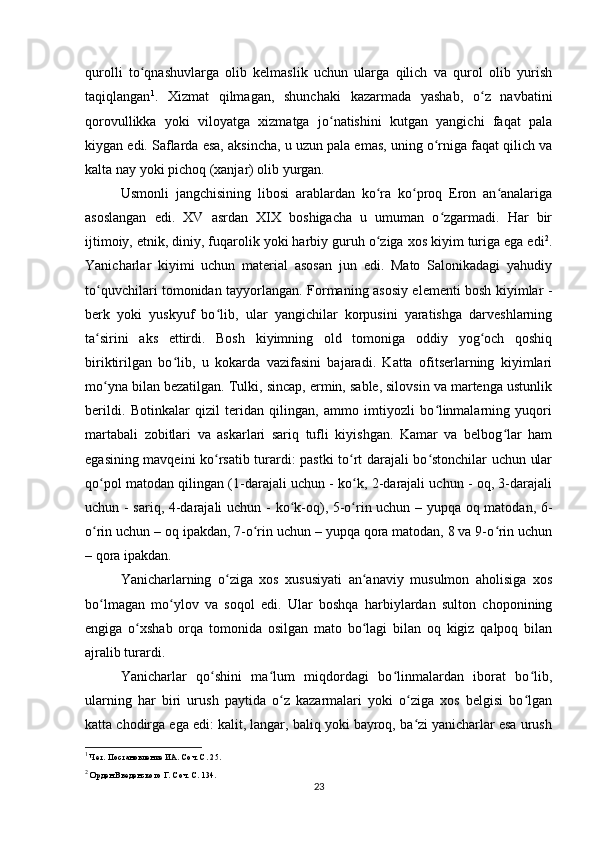 qurolli   to qnashuvlarga   olib   kelmaslik   uchun   ularga   qilich   va   qurol   olib   yurishʻ
taqiqlangan 1
.   Xizmat   qilmagan,   shunchaki   kazarmada   yashab,   o z   navbatini	
ʻ
qorovullikka   yoki   viloyatga   xizmatga   jo natishini   kutgan   yangichi   faqat   pala	
ʻ
kiygan edi. Saflarda esa, aksincha, u uzun pala emas, uning o rniga faqat qilich va	
ʻ
kalta nay yoki pichoq (xanjar) olib yurgan.
Usmonli   jangchisining   libosi   arablardan   ko ra   ko proq   Eron   an analariga	
ʻ ʻ ʻ
asoslangan   edi.   XV   asrdan   XIX   boshigacha   u   umuman   o zgarmadi.   Har   bir	
ʻ
ijtimoiy, etnik, diniy, fuqarolik yoki harbiy guruh o ziga xos kiyim turiga ega edi	
ʻ 2
.
Yanicharlar   kiyimi   uchun   material   asosan   jun   edi.   Mato   Salonikadagi   yahudiy
to quvchilari tomonidan tayyorlangan. Formaning asosiy elementi bosh kiyimlar -	
ʻ
berk   yoki   yuskyuf   bo lib,  	
ʻ ular   yangichilar   korpusini   yaratishga   darveshlarning
ta sirini   aks   ettirdi.   Bosh   kiyimning   old   tomoniga   oddiy   yog och   qoshiq	
ʻ ʻ
biriktirilgan   bo lib,   u   kokarda   vazifasini   bajaradi.   Katta   ofitserlarning   kiyimlari	
ʻ
mo yna bilan bezatilgan. Tulki, sincap, ermin, sable, silovsin va martenga ustunlik	
ʻ
berildi.   Botinkalar   qizil   teridan   qilingan,   ammo   imtiyozli   bo linmalarning   yuqori	
ʻ
martabali   zobitlari   va   askarlari   sariq   tufli   kiyishgan.   Kamar   va   belbog lar   ham	
ʻ
egasining mavqeini ko rsatib turardi: pastki to rt darajali bo stonchilar uchun ular	
ʻ ʻ ʻ
qo pol matodan qilingan (1-darajali uchun - ko k, 2-darajali uchun - oq, 3-darajali	
ʻ ʻ
uchun - sariq, 4-darajali uchun   -   ko k-oq), 5-o rin uchun – yupqa oq matodan, 6-	
ʻ ʻ
o rin uchun – oq ipakdan, 7-o rin uchun – yupqa qora matodan, 8 va 9-o rin uchun	
ʻ ʻ ʻ
– qora ipakdan.
Yanicharlarning   o ziga   xos   xususiyati   an anaviy   musulmon   aholisiga   xos	
ʻ ʻ
bo lmagan   mo ylov   va   soqol   edi.   Ular   boshqa   harbiylardan   sulton   choponining	
ʻ ʻ
еngiga   o xshab   orqa   tomonida   osilgan   mato   bo lagi   bilan   oq   kigiz   qalpoq   bilan	
ʻ ʻ
ajralib turardi.
Yanicharlar   qo shini   ma lum   miqdordagi   bo linmalardan   iborat   bo lib,	
ʻ ʻ ʻ ʻ
ularning   har   biri   urush   paytida   o z   kazarmalari   yoki   o ziga   xos   belgisi   bo lgan	
ʻ ʻ ʻ
katta chodirga ega edi: kalit, langar, baliq yoki bayroq, ba zi yanicharlar esa urush	
ʻ
1
 Чет. Постановление ИА. Соч. С. 25.
2
 Орден Введенского Г. Соч. С. 134.
23 