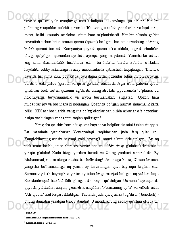 paytida   qo llari   yoki   oyoqlariga   mos   keladigan   tatuirovkaga   ega   edilarʻ 1
.   Har   bir
polkning muqaddas ob ekti qozon bo lib, uning atrofida yanicharlar nafaqat oziq-	
ʻ ʻ
ovqat,   balki   umumiy   maslahat   uchun   ham   to planishardi.   Har   bir   o rtada   go sht	
ʻ ʻ ʻ
qaynatish uchun  katta bronza  qozon (qozon)  bo lgan;  har  bir  otryadning o zining	
ʻ ʻ
kichik   qozoni   bor   edi.   Kampaniya   paytida   qozon   o rta   oldida,   lagerda   chodirlar	
ʻ
oldiga   qo yilgan;   qozondan   ayrilish,   ayniqsa   jang   maydonida   Yanicharlar   uchun	
ʻ
eng   katta   sharmandalik   hisoblanar   edi   -   bu   holatda   barcha   zobitlar   o rtadan	
ʻ
haydalib,   oddiy   askarlarga   rasmiy   marosimlarda   qatnashish   taqiqlangan.   Tinchlik
davrida har juma kuni poytaxtda joylashgan ortlar qozonlar bilan Sulton saroyiga
borib,   u   еrda   palov   (guruch   va   qo zi   go shti)   olishardi.   Agar   o rta   palovni   qabul	
ʻ ʻ ʻ
qilishdan   bosh   tortsa,   qozonni   ag darib,   uning   atrofida   Ippodromda   to plansa,   bu
ʻ ʻ
hokimiyatga   bo ysunmaslik   va   isyon   boshlanishini   anglatadi.   Qozon   ham	
ʻ
muqaddas joy va boshpana hisoblangan. Qozonga bo lgan hurmat shunchalik katta	
ʻ
ediki, XIX asr boshlarida yangicha qo zg olonlaridan birida askarlar o z qozonlari	
ʻ ʻ ʻ
ostiga yashiringan zodagonni saqlab qolishgan 2
.
Yangicha  qo shin 	
ʻ ham o ziga xos bayroq va belgilar tizimini ishlab chiqqan.	ʻ
Bu   masalada   yanicharlar   Yevropadagi   raqiblaridan   juda   farq   qilar   edi.
Yangichilarning   asosiy   bayroqi   yoki   bayrog i   imomi   a zam  	
ʻ ʻ deb   atalgan   .   Bu   oq
ipak   mato   bo lib,   unda   shunday   yozuv   bor   edi:  	
ʻ “Biz   sizga   g alaba   keltiramiz   -	ʻ
yorqin   g alaba!   Xudo   bizga   yordam   beradi   va   Uning   yordami   samaralidir.   Ey	
ʻ
Muhammad, mo minlarga xushxabar keltirding	
ʻ 3
.   An anaga ko ra, O rxon birinchi	ʻ ʻ ʻ
yangicha   bo linmalariga   oq   yarim   oy   tasvirlangan   qizil   bayroqni   taqdim   etdi.	
ʻ
Zamonaviy turk bayrog ida yarim oy bilan birga mavjud bo lgan oq yulduz faqat	
ʻ ʻ
Konstantinopol-Istanbul fath qilinganidan keyin qo shilgan. Usmonli bayroqlarida	
ʻ
quyosh, yulduzlar, xanjar, geometrik naqshlar, "Fotimaning qo li" va vilkali uchli	
ʻ
"Ali qilichi"  Zul Faqar ishlatilgan.  Tabiatda juda qiziq narsa tug dirdi 
ʻ (  bunchuk) -
otning dumidan yasalgan turkiy standart. Usmonlilarning asosiy qo shini oldida bir	
ʻ
1
 Там. С. 44.
2
 Михайлов А.А. первый выстрелил на юг. 2003. С.63.
3
 Николь Д. Декрет. Соч. С. 72.
24 