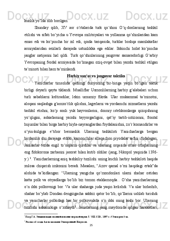 kunlik yo lda olib borilgan.ʻ
Shunday   qilib,   XV   asr   o rtalarida   turk   qo shini   O q-dorilarning   tashkil	
ʻ ʻ ʻ
etilishi va sifati bo yicha u Yevropa militsiyalari va yollanma qo shinlaridan kam	
ʻ ʻ
emas   edi   va   ko pincha   bir   xil   edi,   qoida   tariqasida,   turklar   boshqa   mamlakatlar	
ʻ
armiyalaridan   sezilarli   darajada   ustunlikka   ega   edilar.   Ikkinchi   holat   ko pincha	
ʻ
janglar   natijasini   hal   qildi.   Turk   qo shinlarining   jangovar   samaradorligi   G arbiy	
ʻ ʻ
Yevropaning feodal  armiyasida bo lmagan oziq-ovqat  bilan yaxshi  tashkil  etilgan	
ʻ
ta minoti bilan ham ta minlandi.	
ʻ ʻ
Harbiy san at va jangovar taktika	
ʻ
Yanicharlar   timsolida   qadimgi   dunyoning   bir-biriga   yaqin   bo lgan   taktik	
ʻ
birligi   deyarli   qayta   tiklandi.   Mualliflar   Usmonlilarning   harbiy   g alabalari   uchun	
ʻ
turli   sabablarni   keltiradilar,   lekin   umumiy   fikrda.   Ular   mukammal   ta minotni,	
ʻ
aloqani saqlashga g amxo rlik qilishni, lagerlarni va yordamchi xizmatlarni yaxshi	
ʻ ʻ
tashkil   etishni,   ko p   sonli   yuk   hayvonlarini,   doimiy   istehkomlarga   qiziqishning
ʻ
yo qligini,   askarlarning   yaxshi   tayyorgarligini,   qat iy   tartib-intizomni,   frontal	
ʻ ʻ
hujumlar bilan birga harbiy hiyla-nayranglardan foydalanishni, zo r komandirlar va	
ʻ
o yin-kulgiga   e tibor   bermaslik.   Ularning   tashkiloti   Yanicharlarga   bergan	
ʻ ʻ
birdamlik shu darajaga еtdiki, kamonchilar allaqachon piyodalar safini ifodalagan;
Janisarlar   tezda   еngil   to siqlarni   qurdilar   va   ularning   orqasida   ritsar   otliqlarining	
ʻ
eng fidokorona zarbasini jasorat bilan kutib oldilar (jang, Nikopol yaqinida 1396-
y.)   1
. Yanicharlarning aniq tashkiliy tuzilishi uning kuchli harbiy tashkiloti haqida
xulosa   chiqarish   imkonini   beradi.   Masalan,   “Azov   qamal   o rni   haqidagi   ertak”da	
ʻ
alohida   ta kidlangan:   “Ularning   yangicha   qo mondonlari   ularni   shahar   ostidan	
ʼ ʻ
katta   polk   va   otryadlarga   bo lib   biz   tomon   еtaklamoqda...   O sha   yanicharlarning	
ʻ ʻ
o n   ikki   polkovnigi   bor.   Va   ular   shaharga   juda   yaqin   kelishdi.   Va   ular   birlashib,	
ʻ
shahar bo ylab Dondan dengizgacha sakkiz qator bo lib, qo llarini ushlab turishdi	
ʻ ʻ ʻ
va   yanicharlar   polkidagi   har   bir   polkovnikda   o n   ikki   ming   kishi   bor.   Ularning	
ʻ
tuzilishi   askarnikiga   o xshaydi	
ʻ 2
.   Janislarning   jang   maydonida   qilgan   harakatlari,
1
 Леер Г.А. Энциклопедия военной и военно-морской науки. Т. VIII. СПб., 1897 г. // Электрон. б-ка.
2
 Рассказ об осаде Азова казаками. Электронный. Искусство.
25 