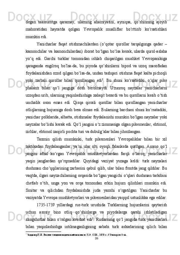 degan   taassurotga   qaramay,   ularning   ahamiyatini,   ayniqsa,   qo shinning   ajoyibʻ
mahoratidan   hayratda   qolgan   Yevropalik   mualliflar   bo rttirib   ko rsatishlari	
ʻ ʻ
mumkin  edi .
Yanicharlar   faqat   otishmachilardan   (o qotar   qurollar   tarqalgunga   qadar   –	
ʻ
kamonchilar   va   kamonchilardan)   iborat   bo lgan   bo lsa   kerak,   ularda   qurol-aslaha	
ʻ ʻ
yo q   edi.   Garchi   turklar   tomonidan   ishlab   chiqarilgan   mushket   Yevropanikiga	
ʻ
qaraganda   еngilroq   bo lsa-da,   bu   piyoda   qo shinlarni   bipod   va   uzoq   masofadan	
ʻ ʻ
foydalanishdan ozod qilgan bo lsa-da, undan tashqari otishma faqat kalta pichoqli	
ʻ
yoki   zarbali   qurollar   bilan   qurollangan   edi 1
.   Bu   shuni   ko rsatadiki,   o qlar   pike	
ʻ ʻ
phalanx   bilan   qo l   jangiga   dosh   berolmaydi.   Uzunroq   nayzalar   yanicharlarni	
ʻ
uzoqdan urib, ularning yaqinlashishiga xalaqit berardi va bu qurollarni kesib o tish	
ʻ
unchalik   oson   emas   edi.   Qisqa   qirrali   qurollar   bilan   qurollangan   yanicharlar
otliqlarning hujumiga dosh bera olmas edi. Bularning barchasi shuni ko rsatadiki,	
ʻ
yanichar polklarida, albatta, otishmalar foydalanishi mumkin bo lgan nayzalar yoki	
ʻ
nayzalar bo lishi kerak edi. Qo l jangini o z zimmasiga olgan pikemenlar, ehtimol,	
ʻ ʻ ʻ
zirhlar, ehtimol zanjirli pochta turi va dubulg alar bilan jihozlangan.	
ʻ
Taxmin   qilish   mumkinki,   turk   pikemenlari   Yevropaliklar   bilan   bir   xil
taktikadan   foydalanganlar,   ya ni   ular   olti   oyoqli   falanksda   qurilgan.   Ammo   qo l	
ʻ ʻ
jangini   afzal   ko rgan   Yevropalik   mushketyorlardan   farqli   o laroq,   yanicharlar	
ʻ ʻ
yaqin   janglardan   qo rqmadilar.   Quyidagi   vaziyat   yuzaga   keldi:   turk   nayzalari	
ʻ
dushman cho qqilarining zarbasini qabul qilib, ular bilan frontda jang qildilar. Bu	
ʻ
vaqtda, ilgari nayzachilarning orqasida bo lgan yangichi o qlari dushman tarkibini	
ʻ ʻ
chetlab   o tib,   unga   yon   va   orqa   tomondan   erkin   hujum   qilishlari   mumkin   edi.	
ʻ
Smitar   va   qilichdan   foydalanishda   juda   yaxshi   o rgatilgan   Yanicharlar   bu	
ʻ
vaziyatda Yevropa mushketyorlari va pikemenlaridan yaqqol ustunlikka ega edilar.
1735-1739   yillardagi   rus-turk   urushida   Turklarning   hujumlarini   qaytarish
uchun   asosiy   bino   otliq   qo shinlarga   va   piyodalarga   qarshi   ishlatiladigan	
ʻ
slingshotlar   bilan   o ralgan   kvadrat   edi	
ʻ 2
.   Ruslarning   qo l   jangida   turk   yanicharlari	ʻ
bilan   yaqinlashishga   intilmaganligining   sababi   turk   askarlarining   qilich   bilan
1
 Зедделер Л.И. Военно-энциклопедический лексикон. Т.14. СПб., 1858 г. // Электрон. б-ка.
26 