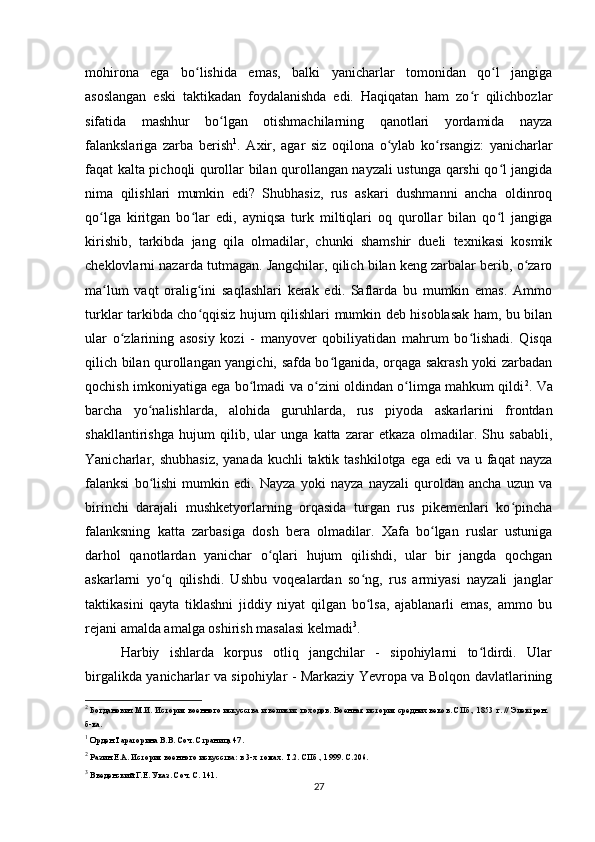 mohirona   ega   bo lishida   emas,   balki   yanicharlar   tomonidan   qo l   jangigaʻ ʻ
asoslangan   eski   taktikadan   foydalanishda   edi.   Haqiqatan   ham   zo r   qilichbozlar	
ʻ
sifatida   mashhur   bo lgan   otishmachilarning   qanotlari   yordamida   nayza	
ʻ
falankslariga   zarba   berish 1
.   Axir,   agar   siz   oqilona   o ylab   ko rsangiz:   yanicharlar	
ʻ ʻ
faqat kalta pichoqli qurollar bilan qurollangan nayzali ustunga qarshi qo l jangida	
ʻ
nima   qilishlari   mumkin   edi?   Shubhasiz,   rus   askari   dushmanni   ancha   oldinroq
qo lga   kiritgan   bo lar   edi,   ayniqsa   turk   miltiqlari   oq   qurollar   bilan   qo l   jangiga	
ʻ ʻ ʻ
kirishib,   tarkibda   jang   qila   olmadilar,   chunki   shamshir   dueli   texnikasi   kosmik
cheklovlarni nazarda tutmagan. Jangchilar, qilich bilan keng zarbalar berib, o zaro	
ʻ
ma lum   vaqt   oralig ini   saqlashlari   kerak   edi.   Saflarda   bu   mumkin   emas.   Ammo	
ʻ ʻ
turklar tarkibda cho qqisiz hujum qilishlari mumkin deb hisoblasak ham, bu bilan	
ʻ
ular   o zlarining   asosiy   kozi   -   manyover   qobiliyatidan   mahrum   bo lishadi.   Qisqa	
ʻ ʻ
qilich bilan qurollangan yangichi, safda bo lganida, orqaga sakrash yoki zarbadan	
ʻ
qochish imkoniyatiga ega bo lmadi va o zini oldindan o limga mahkum qildi	
ʻ ʻ ʻ 2
. Va
barcha   yo nalishlarda,   alohida   guruhlarda,   rus   piyoda   askarlarini   frontdan	
ʻ
shakllantirishga   hujum   qilib,   ular   unga   katta   zarar   etkaza   olmadilar.   Shu   sababli,
Yanicharlar, shubhasiz,  yanada kuchli  taktik tashkilotga  ega edi  va u faqat  nayza
falanksi   bo lishi   mumkin   edi.   Nayza   yoki   nayza   nayzali   quroldan   ancha   uzun   va
ʻ
birinchi   darajali   mushketyorlarning   orqasida   turgan   rus   pikemenlari   ko pincha	
ʻ
falanksning   katta   zarbasiga   dosh   bera   olmadilar.   Xafa   bo lgan   ruslar   ustuniga	
ʻ
darhol   qanotlardan   yanichar   o qlari   hujum   qilishdi,   ular   bir   jangda   qochgan	
ʻ
askarlarni   yo q   qilishdi.   Ushbu   voqealardan   so ng,   rus   armiyasi   nayzali   janglar	
ʻ ʻ
taktikasini   qayta   tiklashni   jiddiy   niyat   qilgan   bo lsa,   ajablanarli   emas,   ammo   bu	
ʻ
rejani amalda amalga oshirish masalasi kelmadi 3
.
Harbiy   ishlarda   korpus   otliq   jangchilar   -   sipohiylarni   to ldirdi.   Ular	
ʻ
birgalikda yanicharlar va sipohiylar - Markaziy Yevropa va Bolqon davlatlarining
2
 Богданович М.И. История военного искусства и великих походов. Военная история средних веков. СПб., 1853 г. // Электрон. 
б-ка.
1
 Орден Тараторина В.В. Соч. Страница 47.
2
 Разин Е.А. История военного искусства: в 3-х томах. Т.2. СПб., 1999. С.206.
3
 Введенский Г.Е. Указ. Соч. С. 141.
27 