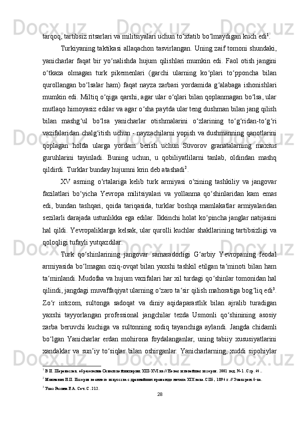 tarqoq, tartibsiz ritsarlari va militsiyalari uchun to xtatib bo lmaydigan kuch ediʻ ʻ 1
.
Turkiyaning taktikasi  allaqachon tasvirlangan. Uning zaif tomoni shundaki,
yanicharlar   faqat   bir   yo nalishda   hujum   qilishlari   mumkin   edi.   Faol   otish   jangini	
ʻ
o tkaza   olmagan   turk   pikemenlari   (garchi   ularning   ko plari   to pponcha   bilan	
ʻ ʻ ʻ
qurollangan   bo lsalar   ham)   faqat   nayza   zarbasi   yordamida   g alabaga   ishonishlari	
ʻ ʻ
mumkin edi. Miltiq o qiga qarshi, agar ular o qlari bilan qoplanmagan bo lsa, ular	
ʻ ʻ ʻ
mutlaqo himoyasiz edilar va agar o sha paytda ular teng dushman bilan jang qilish	
ʻ
bilan   mashg ul   bo lsa   yanicharlar   otishmalarini   o zlarining   to g ridan-to g ri	
ʻ ʻ ʻ ʻ ʻ ʻ ʻ
vazifalaridan chalg itish uchun - nayzachilarni yopish va dushmanning qanotlarini	
ʻ
qoplagan   holda   ularga   yordam   berish   uchun   Suvorov   granatalarning   maxsus
guruhlarini   tayinladi.   Buning   uchun,   u   qobiliyatlilarni   tanlab,   oldindan   mashq
qildirdi. Turklar bunday hujumni krin deb atashadi 2
.
XV   asrning   o rtalariga   kelib   turk   armiyasi   o zining   tashkiliy   va   jangovar
ʻ ʻ
fazilatlari   bo yicha   Yevropa   militsiyalari   va   yollanma   qo shinlaridan   kam   emas	
ʻ ʻ
edi,   bundan   tashqari,   qoida   tariqasida,   turklar   boshqa   mamlakatlar   armiyalaridan
sezilarli darajada ustunlikka ega edilar. Ikkinchi holat ko pincha janglar natijasini	
ʻ
hal qildi. Yevropaliklarga kelsak, ular qurolli kuchlar shakllarining tartibsizligi va
qoloqligi tufayli yutqazdilar. 
Turk   qo shinlarining   jangovar   samaradorligi   G arbiy   Yevropaning   feodal	
ʻ ʻ
armiyasida bo lmagan oziq-ovqat bilan yaxshi tashkil etilgan ta minoti bilan ham
ʻ ʻ
ta minlandi. Mudofaa va hujum vazifalari har xil turdagi qo shinlar tomonidan hal	
ʻ ʻ
qilindi, jangdagi muvaffaqiyat ularning o zaro ta sir qilish mahoratiga bog liq edi	
ʻ ʻ ʻ 3
.
Zo r   intizom,   sultonga   sadoqat   va   diniy   aqidaparastlik   bilan   ajralib   turadigan	
ʻ
yaxshi   tayyorlangan   professional   jangchilar   tezda   Usmonli   qo shinining   asosiy	
ʻ
zarba   beruvchi   kuchiga   va   sultonning   sodiq   tayanchiga   aylandi.   Jangda   chidamli
bo lgan   Yanicharlar   еrdan   mohirona   foydalanganlar,   uning   tabiiy   xususiyatlarini	
ʻ
xandaklar   va   sun iy   to siqlar   bilan   oshirganlar.   Yanicharlarning,   xuddi   sipohiylar	
ʼ ʻ
1
 В И. Шереметьев, образование Османской империи. XIII-XVI вв.// Новая и новейшая история. 2001 год. № 1. Стр. 64..
2
 Михневич Н.П. История военного искусства с древнейших времен до начала XIX века. СПб., 1896 г. // Электрон. б-ка.
3
 Указ Разина Е.А. Соч. С. 212.
28 