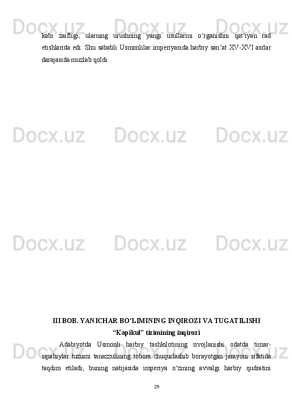 kabi   zaifligi,   ularning   urushning   yangi   usullarini   o rganishni   qat iyan   radʻ ʻ
etishlarida edi. Shu sababli  Usmonlilar imperiyasida harbiy san at XV-XVI asrlar	
ʻ
darajasida muzlab qoldi.
III BOB. YANICHAR BO LIMINING INQIROZI VA TUGATILISHI	
ʻ
“Kapikul” tizimining inqirozi
Adabiyotda   Usmonli   harbiy   tashkilotining   rivojlanishi   odatda   timar-
sipahiylar   tuzumi   tanazzulining   tobora   chuqurlashib   borayotgan   jarayoni   sifatida
taqdim   etiladi,   buning   natijasida   imperiya   o zining   avvalgi   harbiy   qudratini	
ʻ
29 