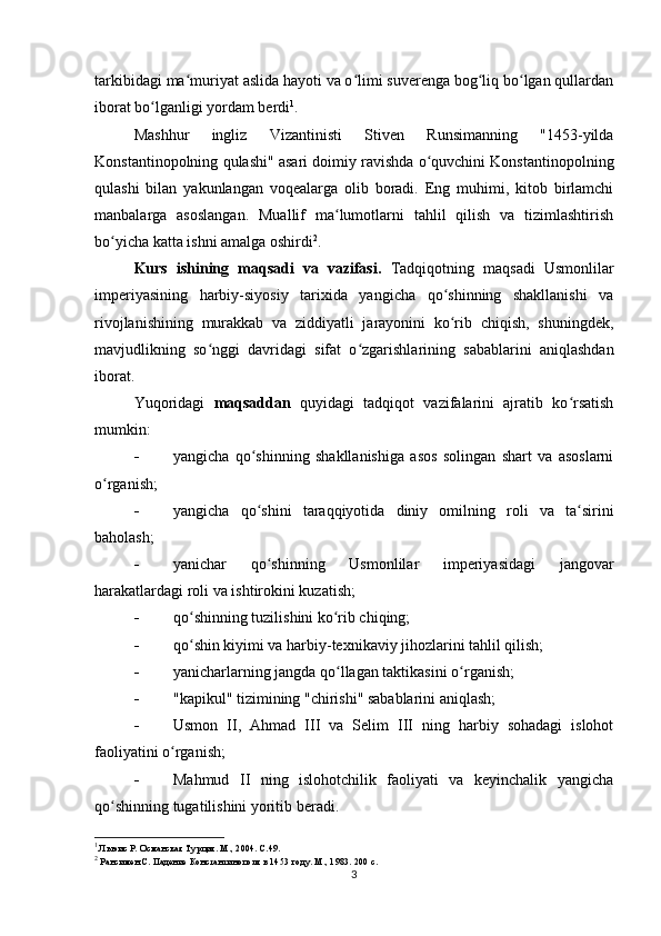 tarkibidagi ma muriyat aslida hayoti va o limi suverenga bog liq bo lgan qullardanʻ ʻ ʻ ʻ
iborat bo lganligi yordam berdi	
ʻ 1
.
Mashhur   ingliz   Vizantinisti   Stiven   Runsimanning   "1453-yilda
Konstantinopolning qulashi" asari doimiy ravishda o quvchini Konstantinopolning	
ʻ
qulashi   bilan   yakunlangan   voqealarga   olib   boradi.   Eng   muhimi,   kitob   birlamchi
manbalarga   asoslangan.   Muallif   ma lumotlarni   tahlil   qilish   va   tizimlashtirish	
ʻ
bo yicha katta ishni amalga oshirdi	
ʻ 2
.
Kurs   ishining   maqsadi   va   vazifasi.   Tadqiqotning   maqsadi   Usmonlilar
imperiyasining   harbiy-siyosiy   tarixida   yangicha   qo shinning   shakllanishi   va	
ʻ
rivojlanishining   murakkab   va   ziddiyatli   jarayonini   ko rib   chiqish,   shuningdek,
ʻ
mavjudlikning   so nggi   davridagi   sifat   o zgarishlarining   sabablarini   aniqlashdan	
ʻ ʻ
iborat.
Yuqoridagi   maqsaddan   quyidagi   tadqiqot   vazifalarini   ajratib   ko rsatish	
ʻ
mumkin: 
 yangicha   qo shinning   shakllanishiga   asos   solingan   shart   va   asoslarni	
ʻ
o rganish;	
ʻ
 yangicha   qo shini   taraqqiyotida   diniy   omilning   roli   va   ta sirini	
ʻ ʻ
baholash;
 yanichar   qo shinning   Usmonlilar   imperiyasidagi   jangovar
ʻ
harakatlardagi roli va ishtirokini kuzatish;
 qo shinning tuzilishini ko rib chiqing;	
ʻ ʻ
 qo shin kiyimi va harbiy-texnikaviy jihozlarini tahlil qilish;
ʻ
 yanicharlarning jangda qo llagan taktikasini o rganish;	
ʻ ʻ
 "kapikul" tizimining "chirishi" sabablarini aniqlash;
 Usmon   II,   Ahmad   III   va   Selim   III   ning   harbiy   sohadagi   islohot
faoliyatini o rganish;	
ʻ
 Mahmud   II   ning   islohotchilik   faoliyati   va   keyinchalik   yangicha
qo shinning tugatilishini yoritib beradi.	
ʻ
1
 Льюис Р. Османская Турция. М., 2004. С.49.
2
 Рансимен С. Падение Константинополя в 1453 году. М., 1983. 200 с.
3 