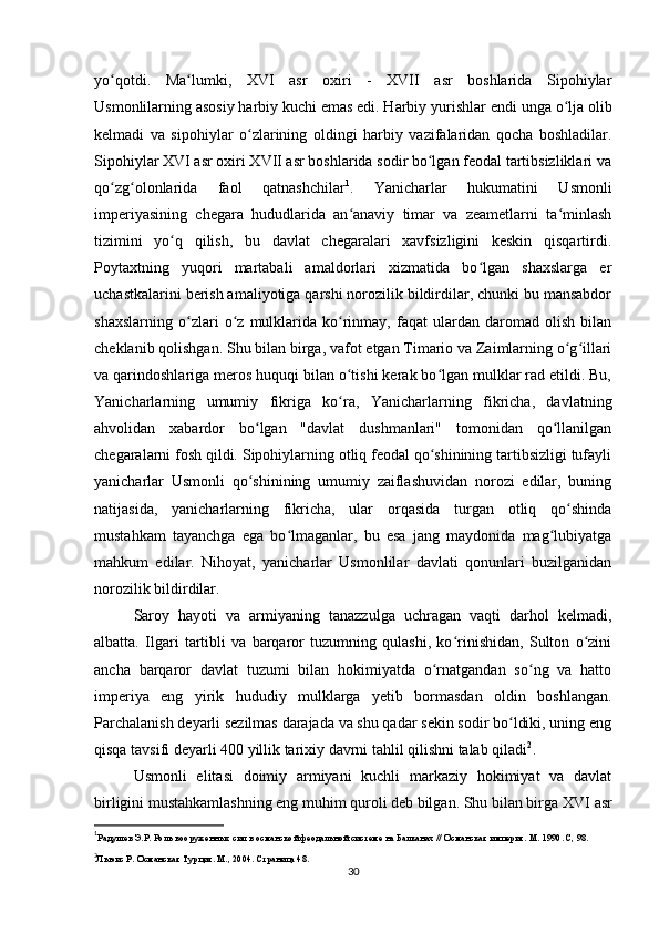 yo qotdi.  ʻ Ma lumki,   XVI   asr   oxiri   -   XVII   asr   boshlarida   Sipohiylar	ʻ
Usmonlilarning asosiy harbiy kuchi emas edi. Harbiy yurishlar endi  unga o lja olib	
ʻ
kelmadi   va   sipohiylar   o zlarining   oldingi   harbiy   vazifalaridan   qocha   boshladilar.	
ʻ
Sipohiylar XVI asr oxiri XVII asr boshlarida sodir bo lgan feodal tartibsizliklari va	
ʻ
qo zg olonlarida   faol   qatnashchilar	
ʻ ʻ 1
.   Yanicharlar   hukumatini   Usmonli
imperiyasining   chegara   hududlarida   an anaviy   timar   va   zeametlarni   ta minlash	
ʻ ʻ
tizimini   yo q   qilish,   bu   davlat   chegaralari   xavfsizligini   keskin   qisqartirdi.	
ʻ
Poytaxtning   yuqori   martabali   amaldorlari   xizmatida   bo lgan   shaxslarga   еr	
ʻ
uchastkalarini berish amaliyotiga qarshi norozilik bildirdilar, chunki bu mansabdor
shaxslarning   o zlari   o z   mulklarida   ko rinmay,   faqat   ulardan   daromad   olish   bilan	
ʻ ʻ ʻ
cheklanib qolishgan. Shu bilan birga, vafot etgan Timario va Zaimlarning o g illari	
ʻ ʻ
va qarindoshlariga meros huquqi bilan o tishi kerak bo lgan mulklar rad etildi. Bu,	
ʻ ʻ
Yanicharlarning   umumiy   fikriga   ko ra,   Yanicharlarning   fikricha,   davlatning
ʻ
ahvolidan   xabardor   bo lgan   "davlat   dushmanlari"   tomonidan   qo llanilgan	
ʻ ʻ
chegaralarni fosh qildi. Sipohiylarning otliq feodal qo shinining tartibsizligi tufayli	
ʻ
yanicharlar   Usmonli   qo shinining   umumiy   zaiflashuvidan   norozi   edilar,   buning	
ʻ
natijasida,   yanicharlarning   fikricha,   ular   orqasida   turgan   otliq   qo shinda	
ʻ
mustahkam   tayanchga   ega   bo lmaganlar,   bu   esa   jang   maydonida   mag lubiyatga	
ʻ ʻ
mahkum   edilar.   Nihoyat,   yanicharlar   Usmonlilar   davlati   qonunlari   buzilganidan
norozilik bildirdilar.
Saroy   hayoti   va   armiyaning   tanazzulga   uchragan   vaqti   darhol   kelmadi,
albatta.   Ilgari   tartibli   va   barqaror   tuzumning   qulashi,   ko rinishidan,   Sulton   o zini	
ʻ ʻ
ancha   barqaror   davlat   tuzumi   bilan   hokimiyatda   o rnatgandan   so ng   va   hatto	
ʻ ʻ
imperiya   eng   yirik   hududiy   mulklarga   yetib   bormasdan   oldin   boshlangan.
Parchalanish deyarli sezilmas darajada va shu qadar sekin sodir bo ldiki, uning eng	
ʻ
qisqa tavsifi deyarli 400 yillik tarixiy davrni tahlil qilishni talab qiladi 2
.
Usmonli   elitasi   doimiy   armiyani   kuchli   markaziy   hokimiyat   va   davlat
birligini mustahkamlashning eng muhim quroli deb bilgan. Shu bilan birga  XVI asr
1
Радушев Э.Р. Роль вооруженных сил в османской феодальной системе на Балканах // Османская империя. М. 1990. C, 98.
2
Льюис Р. Османская Турция. М., 2004. Страница 48.
30 