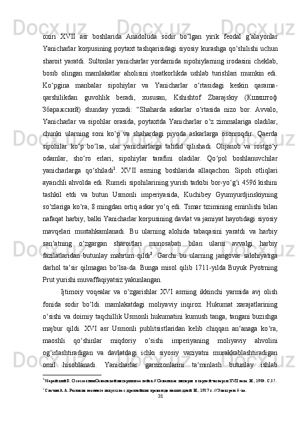 oxiri   XVII   asr   boshlarida   Anadoluda   sodir   bo lgan   yirik   feodal   g alayonlarʻ ʻ
Yanicharlar korpusining poytaxt tashqarisidagi siyosiy kurashga qo shilishi uchun	
ʻ
sharoit   yaratdi.   Sultonlar   yanicharlar   yordamida   sipohiylarning   irodasini   cheklab,
bosib   olingan   mamlakatlar   aholisini   itoatkorlikda   ushlab   turishlari   mumkin   edi.
Ko pgina   manbalar   sipohiylar   va   Yanicharlar   o rtasidagi   keskin   qarama-	
ʻ ʻ
qarshilikdan   guvohlik   beradi,   xususan,   Kshishtof   Zbarajskiy   (Кшиштоф
Збаражский)   shunday   yozadi:   “Shaharda   askarlar   o rtasida   nizo   bor.   Avvalo,	
ʻ
Yanicharlar   va   sipohlar   orasida,   poytaxtda   Yanicharlar   o z   zimmalariga   oladilar,	
ʻ
chunki   ularning   soni   ko p   va   shahardagi   piyoda   askarlarga   osonroqdir.   Qaerda	
ʻ
sipohilar   ko p   bo lsa,   ular   yanicharlarga   tahdid   qilishadi.   Olijanob   va   rostgo y	
ʻ ʻ ʻ
odamlar,   sho ro   erlari,   sipohiylar   tarafini   oladilar.   Qo pol   boshlanuvchilar	
ʻ ʻ
yanicharlarga   qo shiladi	
ʻ 1
.   XVII   asrning   boshlarida   allaqachon.   Sipoh   otliqlari
ayanchli ahvolda edi. Rumeli sipohilarining yurish tarkibi bor-yo g i 4596 kishini	
ʻ ʻ
tashkil   etdi   va   butun   Usmonli   imperiyasida,   Kuchibey   Gyumyurdjinskiyning
so zlariga ko ra, 8 mingdan ortiq askar yo q edi. Timar tizimining еmirilishi bilan	
ʻ ʻ ʻ
nafaqat harbiy, balki Yanicharlar korpusining davlat va jamiyat hayotidagi siyosiy
mavqelari   mustahkamlanadi.   Bu   ularning   alohida   tabaqasini   yaratdi   va   harbiy
san atning   o zgargan   sharoitlari   munosabati   bilan   ularni   avvalgi   harbiy
ʻ ʻ
fazilatlaridan   butunlay   mahrum   qildi 2
.   Garchi   bu   ularning   jangovar   salohiyatiga
darhol   ta sir   qilmagan   bo lsa-da.   Bunga   misol   qilib   1711-yilda   Buyuk   Pyotrning	
ʻ ʻ
Prut yurishi muvaffaqiyatsiz yakunlangan.
Ijtimoiy   voqealar   va   o zgarishlar   XVI   asrning   ikkinchi   yarmida   avj   olish	
ʻ
fonida   sodir   bo ldi.   mamlakatdagi   moliyaviy   inqiroz.   Hukumat   xarajatlarining	
ʻ
o sishi  va doimiy taqchillik Usmonli  hukumatini  kumush tanga, tangani  buzishga	
ʻ
majbur   qildi.   XVI   asr   Usmonli   publitsistlaridan   kelib   chiqqan   an anaga   ko ra,	
ʻ ʻ
maoshli   qo shinlar   miqdoriy   o sishi   imperiyaning   moliyaviy   ahvolini	
ʻ ʻ
og irlashtiradigan   va   davlatdagi   ichki   siyosiy   vaziyatni   murakkablashtiradigan	
ʻ
omil   hisoblanadi.   Yanicharlar   garnizonlarini   ta minlash   butunlay   ishlab	
ʻ
1
Збарайский К. О состоянии Османской империи и ее войск // Османская империя в первой четверти XVII века. М., 1984. С.35.
2
 Свечин А.А. Развитие военного искусства с древнейших времен до наших дней. М., 1927 г. // Электрон. б-ка.
31