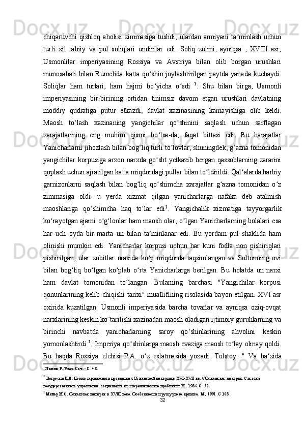 chiqaruvchi  qishloq  aholisi   zimmasiga  tushdi,  ulardan armiyani  ta minlash  uchunʻ
turli   xil   tabiiy   va   pul   soliqlari   undirilar   edi.   Soliq   zulmi,   ayniqsa   ,   XVIII   asr,
Usmonlilar   imperiyasining   Rossiya   va   Avstriya   bilan   olib   borgan   urushlari
munosabati  bilan Rumelida katta qo shin joylashtirilgan paytda yanada kuchaydi.	
ʻ
Soliqlar   ham   turlari,   ham   hajmi   bo yicha   o sdi  
ʻ ʻ 1
.   Shu   bilan   birga,   Usmonli
imperiyasining   bir-birining   ortidan   tinimsiz   davom   etgan   urushlari   davlatning
moddiy   qudratiga   putur   etkazdi,   davlat   xazinasining   kamayishiga   olib   keldi.
Maosh   to lash   xazinaning   yangichilar   qo shinini   saqlash   uchun   sarflagan	
ʻ ʻ
xarajatlarining   eng   muhim   qismi   bo lsa-da,   faqat   bittasi   edi.   Bu   harajatlar	
ʻ
Yanicharlarni jihozlash bilan bog liq turli to lovlar, shuningdek, g azna tomonidan	
ʻ ʻ ʻ
yangichilar  korpusiga  arzon narxda  go sht  yеtkazib bergan qassoblarning  zararini	
ʻ
qoplash uchun ajratilgan katta miqdordagi pullar bilan to ldirildi. Qal alarda harbiy	
ʻ ʻ
garnizonlarni   saqlash   bilan   bog liq   qo shimcha   xarajatlar   g azna   tomonidan   o z	
ʻ ʻ ʻ ʻ
zimmasiga   oldi:   u   yerda   xizmat   qilgan   yanicharlarga   nafaka   deb   atalmish
maoshlariga   qo shimcha   haq   to lar   edi	
ʻ ʻ 2
.   Yangichalik   xizmatiga   tayyorgarlik
ko rayotgan ajami o g lonlar ham maosh olar, o lgan Yanicharlarning bolalari esa	
ʻ ʻ ʻ ʻ
har   uch   oyda   bir   marta   un   bilan   ta minlanar   edi.   Bu   yordam   pul   shaklida   ham	
ʻ
olinishi   mumkin   edi.   Yanicharlar   korpusi   uchun   har   kuni   fodla   non   pishiriqlari
pishirilgan,   ular   zobitlar   orasida   ko p   miqdorda   taqsimlangan   va   Sultonning   ovi
ʻ
bilan   bog liq   bo lgan   ko plab   o rta   Yanicharlarga   berilgan.   Bu   holatda   un   narxi	
ʻ ʻ ʻ ʻ
ham   davlat   tomonidan   to langan.   Bularning   barchasi   "Yangichilar   korpusi	
ʻ
qonunlarining kelib chiqishi tarixi" muallifining risolasida bayon etilgan. XVI asr
oxirida   kuzatilgan.   Usmonli   imperiyasida   barcha   tovarlar   va   ayniqsa   oziq-ovqat
narxlarining keskin ko tarilishi xazinadan maosh oladigan ijtimoiy guruhlarning va	
ʻ
birinchi   navbatda   yanicharlarning   saroy   qo shinlarining   ahvolini   keskin	
ʻ
yomonlashtirdi   3
. Imperiya qo shinlarga maosh evaziga maosh to lay olmay qoldi.	
ʻ ʻ
Bu   haqda   Rossiya   elchisi   P.A.   o z   eslatmasida   yozadi.   Tolstoy:   "  	
ʻ Va   ba zida	ʻ
1
 Льюис Р. Указ. Соч. - С. 48.
2
 Петросян И.Е. Новые гарнизоны в провинциях Османской империи в XVI-XVII вв. // Османская империя. Система 
государственного управления, социальные и этнорелигиозные проблемы. М., 1986. С. 50.
3
  Мейер М.С. Османская империя в XVIII веке. Особенности структурного кризиса. М., 1991. С.108.
32 