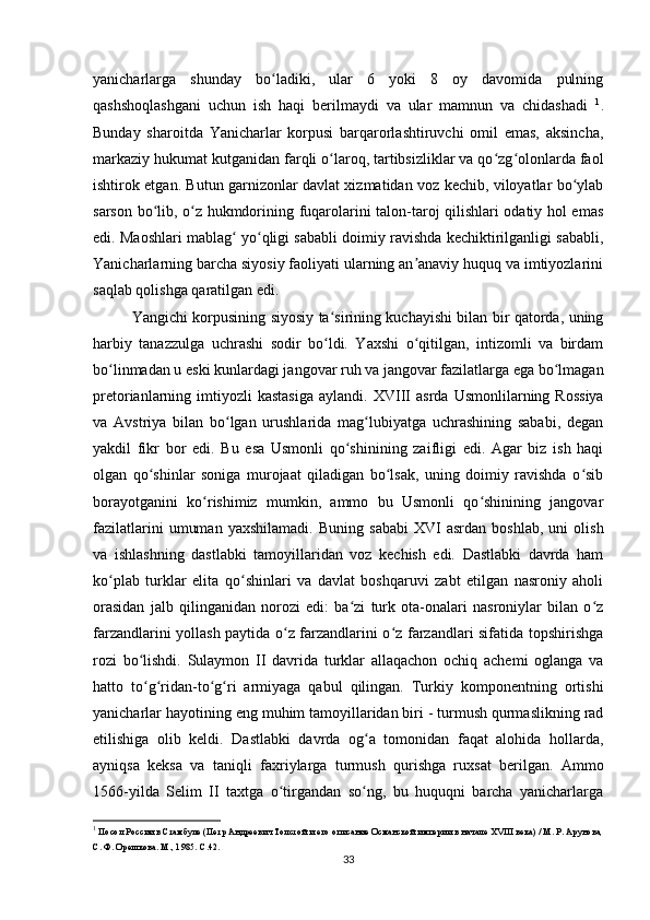 yanicharlarga   shunday   bo ladiki,   ular   6   yoki   8   oy   davomida   pulningʻ
qashshoqlashgani   uchun   ish   haqi   berilmaydi   va   ular   mamnun   va   chidashadi   1
.
Bunday   sharoitda   Yanicharlar   korpusi   barqarorlashtiruvchi   omil   emas,   aksincha,
markaziy hukumat kutganidan farqli o laroq, tartibsizliklar va qo zg olonlarda faol	
ʻ ʻ ʻ
ishtirok etgan. Butun garnizonlar davlat xizmatidan voz kechib, viloyatlar bo ylab	
ʻ
sarson bo lib, o z hukmdorining fuqarolarini talon-taroj qilishlari odatiy hol emas	
ʻ ʻ
edi.  Maoshlari mablag  yo qligi sababli doimiy ravishda kechiktirilganligi sababli,	
ʻ ʻ
Yanicharlarning barcha siyosiy faoliyati ularning an anaviy huquq va imtiyozlarini	
ʼ
saqlab qolishga qaratilgan edi.
Yangichi korpusining siyosiy ta sirining kuchayishi bilan bir qatorda, uning	
ʻ
harbiy   tanazzulga   uchrashi   sodir   bo ldi.   Yaxshi   o qitilgan,   intizomli   va   birdam
ʻ ʻ
bo linmadan u eski kunlardagi jangovar ruh va jangovar fazilatlarga ega bo lmagan	
ʻ ʻ
pretorianlarning  imtiyozli  kastasiga   aylandi.   XVIII   asrda  Usmonlilarning  Rossiya
va   Avstriya   bilan   bo lgan   urushlarida   mag lubiyatga   uchrashining   sababi,   degan	
ʻ ʻ
yakdil   fikr   bor   edi.   Bu   esa   Usmonli   qo shinining   zaifligi   edi.   Agar   biz   ish   haqi	
ʻ
olgan   qo shinlar   soniga   murojaat   qiladigan   bo lsak,   uning   doimiy   ravishda   o sib	
ʻ ʻ ʻ
borayotganini   ko rishimiz   mumkin,   ammo   bu   Usmonli   qo shinining   jangovar	
ʻ ʻ
fazilatlarini   umuman   yaxshilamadi.   Buning   sababi   XVI   asrdan   boshlab,   uni   olish
va   ishlashning   dastlabki   tamoyillaridan   voz   kechish   edi.   Dastlabki   davrda   ham
ko plab   turklar   elita   qo shinlari   va   davlat   boshqaruvi   zabt   etilgan   nasroniy   aholi	
ʻ ʻ
orasidan   jalb   qilinganidan   norozi   edi:   ba zi   turk   ota-onalari   nasroniylar   bilan   o z	
ʻ ʻ
farzandlarini yollash paytida o z farzandlarini o z farzandlari sifatida topshirishga	
ʻ ʻ
rozi   bo lishdi.   Sulaymon   II   davrida   turklar   allaqachon   ochiq   achemi   oglanga   va	
ʻ
hatto   to g ridan-to g ri   armiyaga   qabul   qilingan.   Turkiy   komponentning   ortishi
ʻ ʻ ʻ ʻ
yanicharlar hayotining eng muhim tamoyillaridan biri - turmush qurmaslikning rad
etilishiga   olib   keldi.   Dastlabki   davrda   og a   tomonidan   faqat   alohida   hollarda,	
ʻ
ayniqsa   keksa   va   taniqli   faxriylarga   turmush   qurishga   ruxsat   berilgan.   Ammo
1566-yilda   Selim   II   taxtga   o tirgandan   so ng,   bu   huquqni   barcha   yanicharlarga	
ʻ ʻ
1
 Посол России в Стамбуле (Петр Андреевич Толстой и его описание Османской империи в начале XVIII века) / М. Р. Арунова,
С. Ф. Орешкова. М., 1985. С.42.
33