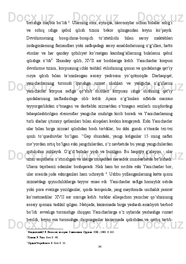 berishga majbur bo ldi  ʻ 1
. Ularning soni, ayniqsa, nasroniylar uchun bolalar solig i	ʻ
va   sobiq   ishga   qabul   qilish   tizimi   bekor   qilingandan   keyin   ko paydi.	
ʻ
Devshirmening   bosqichma-bosqich   to xtatilishi   bilan   saroy   maktablari	
ʻ
zodagonlarning farzandlari yoki nafaqadagi saroy amaldorlarining o g illari, hatto	
ʻ ʻ
еtimlar   va   har   qanday   qobiliyat   ko rsatgan   kambag allarning   bolalarini   qabul	
ʻ ʻ
qilishga   o tdi	
ʻ 2
.   Shunday   qilib,   XVII   asr   boshlariga   kelib.   Yanicharlar   korpusi
devshirme tizimi, korpusning ichki tashkil etilishining qonun va qoidalariga qat iy	
ʻ
rioya   qilish   bilan   ta minlangan   asosiy   yadrosini   yo qotmoqda.   Darhaqiqat,	
ʻ ʻ
yanicharlarning   turmush   qurishga   ruxsat   olishlari   va   yangicha   o g illarini	
ʻ ʻ
yanicharlar   korpusi   safiga   qo shib   olishlari   korpusni   ishga   olishning   qat iy	
ʻ ʻ
qoidalarining   zaiflashishiga   olib   keldi.   Ajami   o g lonlari   sifatida   maxsus	
ʻ ʻ
tayyorgarlikdan   o tmagan   va   dastlabki   xizmatdan   o tmagan   sezilarli   miqdordagi	
ʻ ʻ
tabaqalashtirilgan   elementlar   yangicha   muhitga   kirib   boradi   va   Yanicharlarning
turli shahar ijtimoiy qatlamlari bilan aloqalari keskin kengayadi. Eski Yanicharlar
ular   bilan   birga   xizmat   qilishdan   bosh   tortdilar;   bu   ikki   guruh   o rtasida   tez-tez	
ʻ
qonli   to qnashuvlar   bo lgan.   “Gap   shundaki,   yangi   kelganlar   15   ming   nafari	
ʻ ʻ
me yordan ortiq bo lgan eski jangchilardan, o z navbatida bu yangi yangichilardan	
ʻ ʻ ʻ
qutulishni   xohlaydi.   O g il   bolalar   yosh   va   buzilgan.   Bu   haqiqiy   g alayon   -   ular	
ʻ ʻ ʻ
uzun soqollarni o stirishgan va ularga muqaddas narsadek munosabatda bo lishadi.	
ʻ ʻ
Ularni   tajribasiz   odamlar   boshqaradi.   Hali   ham   bir   nechta   eski   Yanicharlar   bor,
ular orasida juda eskirganlari ham uchraydi   3
. Ushbu yollanganlarning katta qismi
xizmatdagi   qiyinchiliklarga   tayyor   emas   edi.   Yanicharlar   safiga   homiylik   ostida
yoki   pora   evaziga   yozilganlar,   qoida   tariqasida,   jang   maydonida   unchalik   jasorat
ko rsatmadilar.   XVII   asr   oxiriga   kelib.   turklar   allaqachon   yanichar   qo shinining	
ʻ ʻ
asosiy qismini tashkil qilgan. Natijada, kazarmada birga yashash amaliyoti barbod
bo ldi:   avvaliga   turmushga   chiqqan   Yanicharlarga   o z   uylarida   yashashga   ruxsat
ʻ ʻ
berildi,   keyin   esa   turmushga   chiqmaganlar   kazarmada   qolishdan   va   qattiq   tartib-
1
 Введенский Г.Е. Новости: история. Символизм. Оружие. СПб., 2003. С.143.
2
 Льюис Р. Указ. Соч. С. 48.
3
 Орден Збарайского К. Соч. С. 36.
34