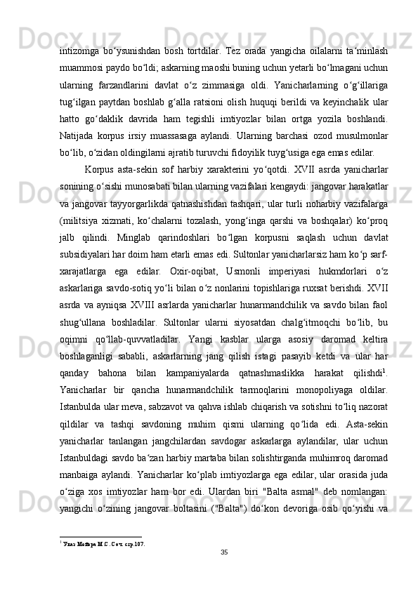 intizomga   bo ysunishdan   bosh   tortdilar.   Tez   orada   yangicha   oilalarni   ta minlashʻ ʻ
muammosi paydo bo ldi; askarning maoshi buning uchun yеtarli bo lmagani uchun	
ʻ ʻ
ularning   farzandlarini   davlat   o z   zimmasiga   oldi.   Yanicharlarning   o g illariga	
ʻ ʻ ʻ
tug ilgan   paytdan   boshlab   g alla   ratsioni   olish   huquqi   berildi   va   keyinchalik   ular	
ʻ ʻ
hatto   go daklik   davrida   ham   tegishli   imtiyozlar   bilan   ortga   yozila   boshlandi.	
ʻ
Natijada   korpus   irsiy   muassasaga   aylandi.   Ularning   barchasi   ozod   musulmonlar
bo lib, o zidan oldingilarni ajratib turuvchi fidoyilik tuyg usiga ega emas edilar.	
ʻ ʻ ʻ  
Korpus   asta-sekin   sof   harbiy   xarakterini   yo qotdi.	
ʻ   XVII   asrda   yanicharlar
sonining o sishi munosabati bilan ularning vazifalari kengaydi: jangovar harakatlar	
ʻ
va jangovar   tayyorgarlikda  qatnashishdan   tashqari, ular  turli  noharbiy vazifalarga
(militsiya   xizmati,   ko chalarni   tozalash,   yong inga   qarshi   va   boshqalar)   ko proq	
ʻ ʻ ʻ
jalb   qilindi.   Minglab   qarindoshlari   bo lgan   korpusni   saqlash   uchun   davlat	
ʻ
subsidiyalari har doim ham etarli emas edi. Sultonlar yanicharlarsiz ham ko p sarf-	
ʻ
xarajatlarga   ega   edilar.   Oxir-oqibat,   Usmonli   imperiyasi   hukmdorlari   o z	
ʻ
askarlariga savdo-sotiq yo li bilan o z nonlarini topishlariga ruxsat berishdi. XVII	
ʻ ʻ
asrda  va  ayniqsa  XVIII  asrlarda  yanicharlar   hunarmandchilik   va  savdo  bilan  faol
shug ullana   boshladilar.   Sultonlar   ularni   siyosatdan   chalg itmoqchi   bo lib,   bu	
ʻ ʻ ʻ
oqimni   qo llab-quvvatladilar.   Yangi   kasblar   ularga   asosiy   daromad   keltira	
ʻ
boshlaganligi   sababli,   askarlarning   jang   qilish   istagi   pasayib   ketdi   va   ular   har
qanday   bahona   bilan   kampaniyalarda   qatnashmaslikka   harakat   qilishdi 1
.
Yanicharlar   bir   qancha   hunarmandchilik   tarmoqlarini   monopoliyaga   oldilar.
Istanbulda ular meva, sabzavot va qahva ishlab chiqarish va sotishni to liq nazorat	
ʻ
qildilar   va   tashqi   savdoning   muhim   qismi   ularning   qo lida   edi.   Asta-sekin	
ʻ
yanicharlar   tanlangan   jangchilardan   savdogar   askarlarga   aylandilar,   ular   uchun
Istanbuldagi savdo ba zan harbiy martaba bilan solishtirganda muhimroq daromad	
ʻ
manbaiga   aylandi.   Yanicharlar   ko plab   imtiyozlarga   ega   edilar,   ular   orasida   juda	
ʻ
o ziga   xos   imtiyozlar   ham   bor   edi.   Ulardan   biri   "Balta   asmal"   deb   nomlangan:	
ʻ
yangichi   o zining   jangovar   boltasini   ("Balta")   do kon   devoriga   osib   qo yishi   va	
ʻ ʻ ʻ
1
 Указ Мейера М.С. Соч. стр.107.
35 