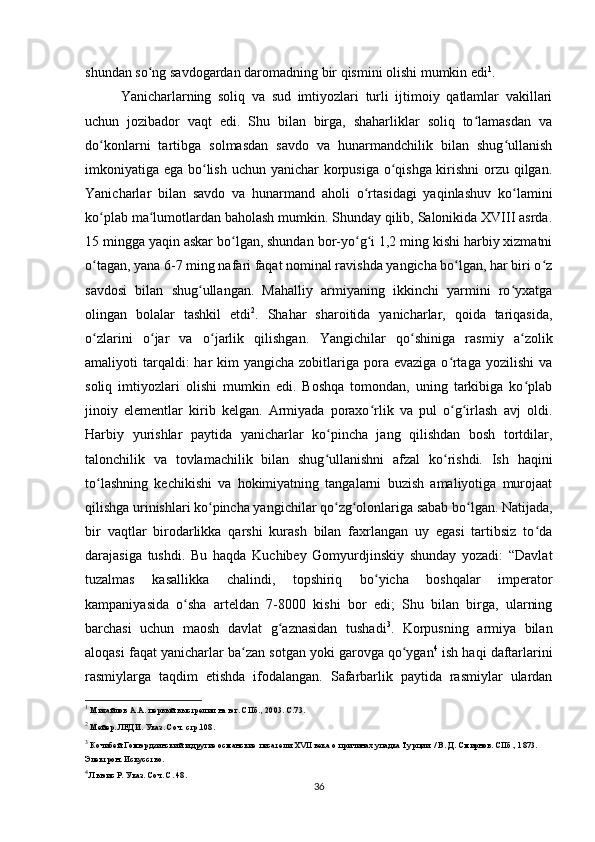 shundan so ng savdogardan daromadning bir qismini olishi mumkin ediʻ 1
.
Yanicharlarning   soliq   va   sud   imtiyozlari   turli   ijtimoiy   qatlamlar   vakillari
uchun   jozibador   vaqt   edi.   Shu   bilan   birga,   shaharliklar   soliq   to lamasdan   va	
ʻ
do konlarni   tartibga   solmasdan   savdo   va   hunarmandchilik   bilan   shug ullanish	
ʻ ʻ
imkoniyatiga ega bo lish uchun yanichar  korpusiga o qishga kirishni  orzu qilgan.	
ʻ ʻ
Yanicharlar   bilan   savdo   va   hunarmand   aholi   o rtasidagi   yaqinlashuv   ko lamini	
ʻ ʻ
ko plab ma lumotlardan baholash mumkin. Shunday qilib, Salonikida XVIII asrda.	
ʻ ʻ
15 mingga yaqin askar bo lgan, shundan bor-yo g i 1,2 ming kishi harbiy xizmatni	
ʻ ʻ ʻ
o tagan, yana 6-7 ming nafari faqat nominal ravishda yangicha bo lgan, har biri o z	
ʻ ʻ ʻ
savdosi   bilan   shug ullangan.   Mahalliy   armiyaning   ikkinchi   yarmini   ro yxatga	
ʻ ʻ
olingan   bolalar   tashkil   etdi 2
.   Shahar   sharoitida   yanicharlar,   qoida   tariqasida,
o zlarini   o jar   va   o jarlik   qilishgan.  	
ʻ ʻ ʻ Yangichilar   qo shiniga   rasmiy   a zolik	ʻ ʻ
amaliyoti  tarqaldi:  har  kim  yangicha zobitlariga pora evaziga o rtaga  yozilishi  va	
ʻ
soliq   imtiyozlari   olishi   mumkin   edi.   Boshqa   tomondan,   uning   tarkibiga   ko plab	
ʻ
jinoiy   elementlar   kirib   kelgan.   Armiyada   poraxo rlik   va   pul   o g irlash   avj   oldi.	
ʻ ʻ ʻ
Harbiy   yurishlar   paytida   yanicharlar   ko pincha   jang   qilishdan   bosh   tortdilar,	
ʻ
talonchilik   va   tovlamachilik   bilan   shug ullanishni   afzal   ko rishdi.   Ish   haqini
ʻ ʻ
to lashning   kechikishi   va   hokimiyatning   tangalarni   buzish   amaliyotiga   murojaat	
ʻ
qilishga urinishlari ko pincha yangichilar qo zg olonlariga sabab bo lgan. 	
ʻ ʻ ʻ ʻ Natijada,
bir   vaqtlar   birodarlikka   qarshi   kurash   bilan   faxrlangan   uy   egasi   tartibsiz   to da	
ʻ
darajasiga   tushdi.   Bu   haqda   Kuchibey   Gomyurdjinskiy   shunday   yozadi:   “Davlat
tuzalmas   kasallikka   chalindi,   topshiriq   bo yicha   boshqalar   imperator	
ʻ
kampaniyasida   o sha   arteldan   7-8000   kishi   bor   edi;   Shu   bilan   birga,   ularning	
ʻ
barchasi   uchun   maosh   davlat   g aznasidan   tushadi	
ʻ 3
.   Korpusning   armiya   bilan
aloqasi faqat  yanicharlar ba zan sotgan yoki garovga qo ygan	
ʻ ʻ 4
 ish haqi daftarlarini
rasmiylarga   taqdim   etishda   ifodalangan.   Safarbarlik   paytida   rasmiylar   ulardan
1
 Михайлов А.А. первый выстрелил на юг. СПб., 2003. С.73.
2
 Мейер. ЛЕДИ. Указ. Соч. стр.108.
3
 Кочибей Гомюрдзинский и другие османские писатели XVII века о причинах упадка Турции. / В. Д. Смирнов. СПб., 1873. 
Электрон. Искусство.
4
 Льюис Р. Указ. Соч. С. 48.
36 