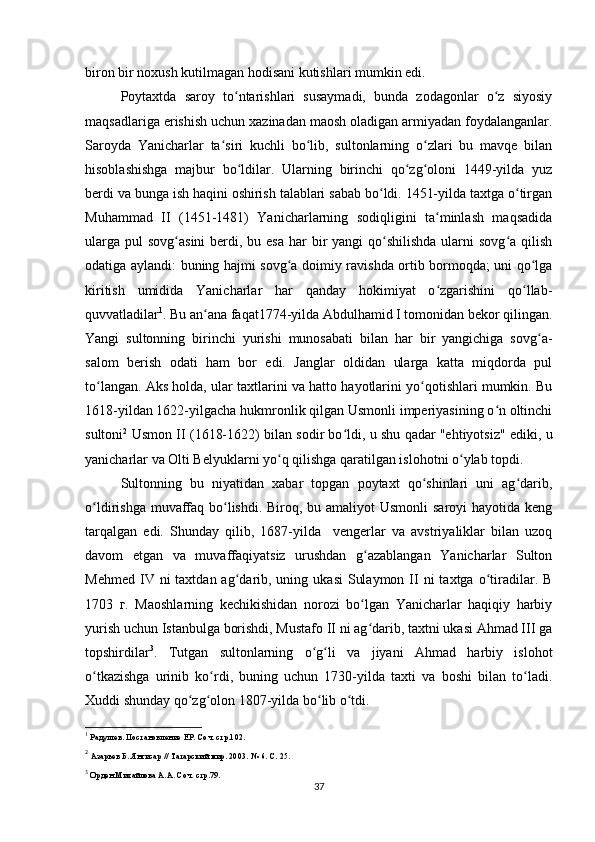 biron bir noxush kutilmagan hodisani kutishlari mumkin edi.
Poytaxtda   saroy   to ntarishlari   susaymadi,   bunda   zodagonlar   o z   siyosiyʻ ʻ
maqsadlariga erishish uchun xazinadan maosh oladigan armiyadan foydalanganlar.
Saroyda   Yanicharlar   ta siri   kuchli   bo lib,   sultonlarning   o zlari   bu   mavqe   bilan	
ʻ ʻ ʻ
hisoblashishga   majbur   bo ldilar.   Ularning   birinchi   qo zg oloni   1449-yilda   yuz	
ʻ ʻ ʻ
berdi va bunga ish haqini oshirish talablari sabab bo ldi. 1451-yilda taxtga o tirgan	
ʻ ʻ
Muhammad   II   (1451-1481)   Yanicharlarning   sodiqligini   ta minlash   maqsadida	
ʻ
ularga  pul  sovg asini  berdi, bu esa  har  bir  yangi  qo shilishda ularni  sovg a qilish	
ʻ ʻ ʻ
odatiga aylandi: buning hajmi sovg a doimiy ravishda ortib bormoqda; uni qo lga	
ʻ ʻ
kiritish   umidida   Yanicharlar   har   qanday   hokimiyat   o zgarishini   qo llab-	
ʻ ʻ
quvvatladilar 1
. Bu an ana faqat1774-yilda Abdulhamid I tomonidan bekor qilingan.	
ʻ
Yangi   sultonning   birinchi   yurishi   munosabati   bilan   har   bir   yangichiga   sovg a-	
ʻ
salom   berish   odati   ham   bor   edi.   Janglar   oldidan   ularga   katta   miqdorda   pul
to langan. Aks holda, ular taxtlarini va hatto hayotlarini yo qotishlari mumkin. Bu	
ʻ ʻ
1618-yildan 1622-yilgacha hukmronlik qilgan Usmonli imperiyasining o n oltinchi	
ʻ
sultoni 2
 Usmon II (1618-1622) bilan sodir bo ldi, u shu qadar "ehtiyotsiz" ediki, u	
ʻ
yanicharlar va Olti Belyuklarni yo q qilishga qaratilgan islohotni o ylab topdi.	
ʻ ʻ
Sultonning   bu   niyatidan   xabar   topgan   poytaxt   qo shinlari   uni   ag darib,	
ʻ ʻ
o ldirishga muvaffaq bo lishdi. Biroq, bu amaliyot  Usmonli saroyi  hayotida keng	
ʻ ʻ
tarqalgan   edi.   Shunday   qilib,   1687-yilda     vengerlar   va   avstriyaliklar   bilan   uzoq
davom   etgan   va   muvaffaqiyatsiz   urushdan   g azablangan   Yanicharlar   Sulton	
ʻ
Mehmed  IV ni   taxtdan ag darib, uning  ukasi   Sulaymon  II  ni  taxtga  o tiradilar. B	
ʻ ʻ
1703   г.   Maoshlarning   kechikishidan   norozi   bo lgan   Yanicharlar   haqiqiy   harbiy	
ʻ
yurish uchun Istanbulga borishdi, Mustafo II ni ag darib, taxtni ukasi Ahmad III ga
ʻ
topshirdilar 3
.   Tutgan   sultonlarning   o g li   va   jiyani   Ahmad   harbiy   islohot	
ʻ ʻ
o tkazishga   urinib   ko rdi,   buning   uchun   1730-yilda   taxti   va   boshi   bilan   to ladi.	
ʻ ʻ ʻ
Xuddi shunday qo zg olon 1807-yilda bo lib o tdi.	
ʻ ʻ ʻ ʻ
1
 Радушев. Постановление ЕР. Соч. стр.102.
2
 Азарьев Б. Янгисар // Татарский мир. 2003. № 6. С. 25.
3
 Орден Михайлова А.А. Соч. стр.79.
37 