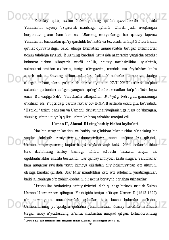 Shunday   qilib,   sulton   hokimiyatining   qo llab-quvvatlanishi   natijasidaʻ
Yanicharlar   siyosiy   beqarorlik   manbaiga   aylandi.   Ularda   juda   rivojlangan
korporativ   g urur   ham   bor   edi.   Ularning   imtiyozlariga   har   qanday   tajovuz	
ʻ
Yanicharlar tomonidan qat iy qarshilik ko rsatdi va tez orada nafaqat Sulton taxtini	
ʻ ʻ
qo llab-quvvatlashga,   balki   ularga   hurmatsiz   munosabatda   bo lgan   hukmdorlar	
ʻ ʻ
uchun tahdidga aylandi. Bularning barchasi natijasida nazoratsiz yangicha ozodlar
hukumat   uchun   nihoyatda   xavfli   bo lib,   doimiy   tartibsizliklar   uyushtirib,	
ʻ
sultonlarni   taxtdan   ag darib,   taxtga   o tirguvchi,   urushda   esa   foydalidan   ko ra	
ʻ ʻ ʻ
zararli   edi   1
.   Shuning   uchun   sultonlar,   hatto   Yanicharlar   tomonidan   taxtga
o tirganlar ham, ularni yo q qilish haqida o yladilar. XVII-XVIII asrlarda ko plab	
ʻ ʻ ʻ ʻ
sultonlar   qurbonlari   bo lgan   yangicha   qo zg olonlari   misollari   ko p   bo lishi   bejiz	
ʻ ʻ ʻ ʻ ʻ
emas.   Bu   vaqtga   kelib,   Yanicharlar   allaqachon   1917-yilgi   Petrograd   garnizoniga
o xshash edi. Yuqoridagi barcha faktlar XVII-XVIII asrlarda ekanligini ko rsatadi.	
ʻ ʻ
"Kapikul" tizimi eskirgan va Usmonli davlatining rivojlanishiga hissa qo shmagan,	
ʻ
shuning uchun uni yo q qilish uchun ko proq sabablar mavjud edi.	
ʻ ʻ
Usmon II, Ahmad III ning harbiy islohot loyihalari.
Har  bir  saroy to ntarishi  va harbiy mag lubiyat  bilan turklar  o zlarining bir
ʻ ʻ ʻ
vaqtlar   dahshatli   armiyasining   ishonchsizligini   tobora   ko proq   his   qilishdi.	
ʻ
Usmonli   imperiyasining   taqdiri   haqida   o ylash   vaqti   keldi.   XVII   asrdan   boshlab	
ʻ
turk   davlatining   harbiy   tizimiga   tahdid   soluvchi   tanazzul   haqida   ilk
ogohlantirishlar eshitila boshlandi. Har qanday imtiyozli kasta singari, Yanicharlar
ham   muqarrar   ravishda   taxtni   himoya   qilishdan   oliy   hokimiyatdan   o z   ulushini	
ʻ
olishga   harakat   qilishdi.   Ular   Misr   mamluklari   kabi   o z   sulolasini   yaratmaganlar,	
ʻ
balki sultonlarga o z xohish-irodasini bir necha bor aytib berishga uringanlar.	
ʻ
Usmonlilar davlatining harbiy tizimini isloh qilishga birinchi urinish Sulton
Usmon   II   tomonidan   qilingan.   Yoshligida   taxtga   o tirgan   Usmon   II   (1618-1622)	
ʻ
o z   hokimiyatini   mustahkamlab,   ajdodlari   kabi   kuchli   hukmdor   bo lishni,	
ʻ ʻ
Usmonlilarning   yo qotilgan   qudratini   jonlantirishni,   doimiy   ravishda   aralashib	
ʻ
turgan   saroy   a yonlarining   ta sirini   sindirishni   maqsad   qilgan.   hukmdorlarning	
ʻ ʻ
1
 Сергеев В.И. Меч ислама: военное искусство начала XIX века. - Ростов-н/Дон, 2000. С. 132.
38 