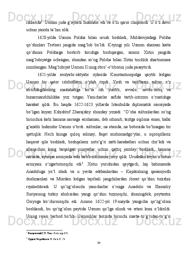 ishlarida 1
. Usmon juda g ayratli hukmdor edi va o zi qaror chiqarardi. U o z davriʻ ʻ ʻ
uchun yaxshi ta lim oldi.	
ʻ
1620-yilda   Usmon   Polsha   bilan   urush   boshladi,   Moldaviyadagi   Polsha
qo shinlari   Tsetsori   jangida   mag lub   bo ldi.   Keyingi   yili   Usmon   shaxsan   katta	
ʻ ʻ ʻ
qo shinni   Polshaga   bostirib   kirishga   boshqargan,   ammo   Xotin   jangida
ʻ
mag lubiyatga   uchragan,   shundan   so ng   Polsha   bilan   Xotin   tinchlik   shartnomasi	
ʻ ʻ
imzolangan. Mag lubiyat Usmon II ning obro -e tiborini juda pasaytirdi.	
ʻ ʻ ʻ
1621-yilda   sentyabr-oktyabr   oylarida   Konstantinopolga   qaytib   kelgan
Usmon   bir   qator   islohotlarni   o ylab   topdi.   Yosh   va   tajribasiz   sulton   o z	
ʻ ʻ
atrofidagilarning   maslahatiga   ko ra   ish   yuritib,   avvalo,   savdo-sotiq   va
ʻ
hunarmandchilikka   yuz   tutgan   Yanicharlar   safida   tartib-intizom   o rnatishga	
ʻ
harakat   qildi.   Bu   haqda   1622-1623   yillarda   Istanbulda   diplomatik   missiyada
bo lgan   knyaz   Kshishtof   Zbarajskiy   shunday   yozadi:   “O sha   sultonlardan   so ng	
ʻ ʻ ʻ
birinchisi kabi hamma narsaga erishaman, deb ishonib, taxtga oqilona emas, balki
g azabli hukmdor Usmon o tirdi. sultonlar, na otasida, na bobosida bo lmagan bir
ʻ ʻ ʻ
qattiqlik.   Hech   kimga   quloq   solmay,   faqat   xushomadgo ylar,   u   oqsoqollarni	
ʻ
haqorat   qila   boshladi,   boshqalarni   noto g ri   xatti-harakatlari   uchun   cho kdi   va	
ʻ ʻ ʻ
allaqachon   keng   tarqalgan   jinoyatlar   uchun   qattiq   jazolay   boshladi,   hamma
narsada, ayniqsa armiyada eski tartib-intizomni joriy qildi. Urushdan keyin u butun
armiyani   o zgartirmoqchi   edi	
ʻ 2
.   Xotin   yurishidan   qaytgach,   haj   bahonasida
Anadoluga   yo l   oladi   va   u   yеrda   sekbanlardan   –   Kapikulning   qasamyodli	
ʻ
dushmanlari   va   Misrdan   kelgan   tajribali   jangchilardan   iborat   qo shin   tuzishni	
ʻ
rejalashtiradi.   U   qo zg olonchi   yanicharlar   o rniga   Anadolu   va   Shimoliy	
ʻ ʻ ʻ
Suriyaning   turkiy   aholisidan   yangi   qo shin   tuzmoqchi,   shuningdek,   poytaxtni	
ʻ
Osiyoga   ko chirmoqchi   edi.   Ammo   1622-yil   19-mayda   yangicha   qo zg oloni	
ʻ ʻ ʻ
boshlandi,   bu   qo zg olon   paytida   Usmon   qo lga   olindi   va   ertasi   kuni   o ldirildi.	
ʻ ʻ ʻ ʻ
Uning   rejasi   barbod   bo lib,   Usmonlilar   tarixida   birinchi   marta   to g ridan-to g ri	
ʻ ʻ ʻ ʻ ʻ
1
 Введенский Г.Е. Указ. Соч. стр.152.
2
 Орден Збарайского К. Соч. С. 56.
39 