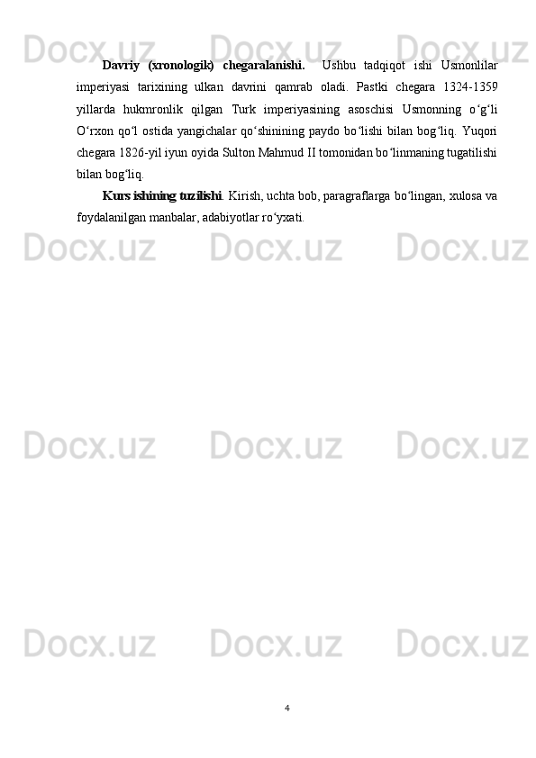 Davriy   (xronologik)   chegaralanishi.     Ushbu   tadqiqot   ishi   Usmonlilar
imperiyasi   tarixining   ulkan   davrini   qamrab   oladi.   Pastki   chegara   1324-1359
yillarda   hukmronlik   qilgan   Turk   imperiyasining   asoschisi   Usmonning   o g liʻ ʻ
O rxon   qo l   ostida   yangichalar   qo shinining   paydo   bo lishi   bilan   bog liq.   Yuqori	
ʻ ʻ ʻ ʻ ʻ
chegara 1826-yil iyun oyida Sulton Mahmud II tomonidan bo linmaning tugatilishi	
ʻ
bilan bog liq.	
ʻ	
Kurs ishining tuzilishi	.
 Kirish, uchta bob, paragraflarga bo lingan, xulosa va	ʻ
foydalanilgan manbalar, adabiyotlar ro yxati.	
ʻ
4 
