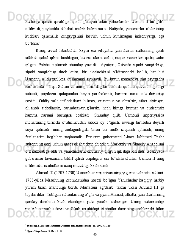 Sultonga   qarshi   qaratilgan   qonli   g alayon   bilan   yakunlandiʻ 1
.   Usmon   II   bo g ilib	ʻ ʻ
o ldirildi,   poytaxtda   dahshat   muhiti   hukm   surdi.   Natijada,   yanicharlar   o zlarining	
ʻ ʻ
kuchlari   qanchalik   kengayganini   ko rish   uchun   kutilmagan   imkoniyatga   ega	
ʻ
bo ldilar.	
ʻ
Biroq,   avval   Istanbulda,   keyin   esa   viloyatda   yanicharlar   sultonning   qotili
sifatida   qabul   qilina   boshlagan,   bu   esa   ularni   axloq   nuqtai   nazaridan   qattiq   zulm
qilgan.   Polsha   diplomati   shunday   yozadi:   “Ayniqsa,   Osiyoda   sipohi   yangichiga,
sipohi   yangichiga   duch   kelsa,   biri   ikkinchisini   o ldirmoqchi   bo lib,   har   biri	
ʻ ʻ
Usmonni   o ldirganlikda dushmanni  ayblaydi.  Bu  butun monarxiya  shu  paytgacha	
ʻ
zaif asosda  - faqat Sulton va uning atrofidagilar boshida qo llab-quvvatlanganligi	
ʻ
sababli,   poydevor   qulagandan   keyin   parchalanib,   hamma   narsa   o z   doirasiga	
ʻ
qaytdi.   Oddiy   xalq   urf-odatlarni   bilmay,   or-nomus   va   obro siz,   atlas   kiyingan,	
ʻ
olijanob   ajdodlarsiz,   qarindosh-urug larsiz,   hech   kimga   hurmat   va   ehtiromsiz	
ʻ
hamma   narsani   boshqara   boshladi.   Shunday   qilib,   Usmonli   imperiyasida
monarxning   birinchi   o ldirilishidan   sakkiz   oy   o tgach,   avvalgi   tartibdan   deyarli	
ʻ ʻ
soya   qolmadi,   uning   zodagonligida   biron   bir   mulk   saqlanib   qolmadi,   uning
fazilatlarini   beg ubor   saqlamadi	
ʻ 2
.   Erzurum   gubernatori   Lbaza   Mehmed   Posho
sultonning qoni uchun qasos olish uchun chiqdi: u Markaziy va Sharqiy Anadoluni
o z nazoratiga oldi va yanicharlarni ommaviy qirg in qilishga kirishdi. Bosniyada	
ʻ ʻ
gubernator   lavozimini   taklif   qilish   orqaligina   uni   to xtata   oldilar.   Usmon   II   ning	
ʻ
o ldirilishi islohotlarni uzoq muddatga kechiktirdi.	
ʻ
Ahmad III (1703-1730) Usmonlilar imperiyasining yigirma uchinchi sultoni.
1703-yilda   Maoshning   kechikishidan   norozi   bo lgan   Yanicharlar   haqiqiy   harbiy	
ʻ
yurish   bilan   Istanbulga   borib,   Mustafoni   ag darib,   taxtni   ukasi   Ahmad   III   ga	
ʻ
topshirdilar. Tutilgan sultonlarning o g li va jiyani Ahmad, albatta, yanicharlarning	
ʻ ʻ
qanday   dahshatli   kuch   ekanligini   juda   yaxshi   tushungan.   Uning   hukmronligi
ma rifatparvarlik   davri   va   G arb   uslubidagi   islohotlar   davrining   boshlanishi   bilan	
ʻ ʻ
1
 Ермеев Д.Е. История Турции в Средние века и Новое время. М., 1992. С. 189.
2
 Орден Збарайского К. Соч. С. 57.
40 