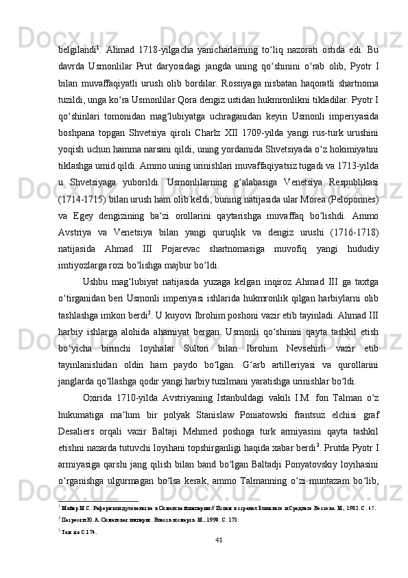 belgilandi 1
.   Ahmad   1718-yilgacha   yanicharlarning   to liq   nazorati   ostida   edi.   Buʻ
davrda   Usmonlilar   Prut   daryosidagi   jangda   uning   qo shinini   o rab   olib,   Pyotr   I
ʻ ʻ
bilan   muvaffaqiyatli   urush   olib   bordilar.   Rossiyaga   nisbatan   haqoratli   shartnoma
tuzildi, unga ko ra Usmonlilar Qora dengiz ustidan hukmronlikni tikladilar. Pyotr I	
ʻ
qo shinlari   tomonidan   mag lubiyatga   uchraganidan   keyin   Usmonli   imperiyasida	
ʻ ʻ
boshpana   topgan   Shvetsiya   qiroli   Charlz   XII   1709-yilda   yangi   rus-turk   urushini
yoqish uchun hamma narsani qildi, uning yordamida Shvetsiyada o z hokimiyatini	
ʻ
tiklashga umid qildi. Ammo uning urinishlari muvaffaqiyatsiz tugadi va 1713-yilda
u   Shvetsiyaga   yuborildi.   Usmonlilarning   g alabasiga   Venetsiya   Respublikasi	
ʻ
(1714-1715) bilan urush ham olib keldi, buning natijasida ular Morea (Peloponnes)
va   Egey   dengizining   ba zi   orollarini   qaytarishga   muvaffaq   bo lishdi.   Ammo	
ʻ ʻ
Avstriya   va   Venetsiya   bilan   yangi   quruqlik   va   dengiz   urushi   (1716-1718)
natijasida   Ahmad   III   Pojarevac   shartnomasiga   muvofiq   yangi   hududiy
imtiyozlarga rozi bo lishga majbur bo ldi.	
ʻ ʻ
Ushbu   mag lubiyat   natijasida   yuzaga   kelgan   inqiroz   Ahmad   III   ga   taxtga	
ʻ
o tirganidan beri Usmonli  imperiyasi  ishlarida hukmronlik qilgan harbiylarni olib	
ʻ
tashlashga imkon berdi 2
. U kuyovi Ibrohim poshoni vazir etib tayinladi. Ahmad III
harbiy   ishlarga   alohida   ahamiyat   bergan.   Usmonli   qo shinini   qayta   tashkil   etish	
ʻ
bo yicha   birinchi   loyihalar   Sulton   bilan   Ibrohim   Nevsehirli   vazir   etib	
ʻ
tayinlanishidan   oldin   ham   paydo   bo lgan.   G arb   artilleriyasi   va   qurollarini	
ʻ ʻ
janglarda qo llashga qodir yangi harbiy tuzilmani yaratishga urinishlar bo ldi.	
ʻ ʻ
Oxirida   1710-yilda   Avstriyaning   Istanbuldagi   vakili   I.M.   fon   Talman   o z	
ʻ
hukumatiga   ma lum   bir   polyak   Stanislaw   Poniatowski   frantsuz   elchisi   graf	
ʻ
Desaliers   orqali   vazir   Baltaji   Mehmed   poshoga   turk   armiyasini   qayta   tashkil
etishni nazarda tutuvchi loyihani topshirganligi haqida xabar berdi 3
. Prutda Pyotr I
armiyasiga qarshi  jang qilish bilan band bo lgan Baltadji Ponyatovskiy loyihasini	
ʻ
o rganishga   ulgurmagan   bo lsa   kerak,   ammo   Talmanning   o zi   muntazam   bo lib,	
ʻ ʻ ʻ ʻ
1
  Мейер М.С. Реформы и духовенство в Османской империи // Ислам в странах Ближнего и Среднего Востока. М., 1982. С. 65.
2
 Петросян Ю.А. Османская империя. Власть и смерть. М., 1990. С. 173.
3
 Там же С.174.
41 