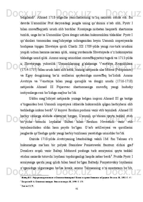 belgilandi 1
.   Ahmad   1718-yilgacha   yanicharlarning   to liq   nazorati   ostida   edi.   Buʻ
davrda   Usmonlilar   Prut   daryosidagi   jangda   uning   qo shinini   o rab   olib,   Pyotr   I
ʻ ʻ
bilan   muvaffaqiyatli   urush   olib   bordilar.   Rossiyaga   nisbatan   haqoratli   shartnoma
tuzildi, unga ko ra Usmonlilar Qora dengiz ustidan hukmronlikni tikladilar. Pyotr I	
ʻ
qo shinlari   tomonidan   mag lubiyatga   uchraganidan   keyin   Usmonli   imperiyasida	
ʻ ʻ
boshpana   topgan   Shvetsiya   qiroli   Charlz   XII   1709-yilda   yangi   rus-turk   urushini
yoqish uchun hamma narsani qildi, uning yordamida Shvetsiyada o z hokimiyatini	
ʻ
tiklashga umid qildi. Ammo uning urinishlari muvaffaqiyatsiz tugadi va 1713-yilda
u   Shvetsiyaga   yuborildi.   Usmonlilarning   g alabasiga   Venetsiya   Respublikasi	
ʻ
(1714-1715) bilan urush ham olib keldi, buning natijasida ular Morea (Peloponnes)
va   Egey   dengizining   ba zi   orollarini   qaytarishga   muvaffaq   bo lishdi.   Ammo	
ʻ ʻ
Avstriya   va   Venetsiya   bilan   yangi   quruqlik   va   dengiz   urushi   (1716-1718)
natijasida   Ahmad   III   Pojarevac   shartnomasiga   muvofiq   yangi   hududiy
imtiyozlarga rozi bo lishga majbur bo ldi.	
ʻ ʻ
Ushbu   mag lubiyat   natijasida   yuzaga   kelgan   inqiroz   Ahmad   III   ga   taxtga	
ʻ
o tirganidan beri Usmonli  imperiyasi  ishlarida hukmronlik qilgan harbiylarni olib	
ʻ
tashlashga imkon berdi 2
. U kuyovi Ibrohim poshoni vazir etib tayinladi. Ahmad III
harbiy   ishlarga   alohida   ahamiyat   bergan.   Usmonli   qo shinini   qayta   tashkil   etish	
ʻ
bo yicha   birinchi   loyihalar   Sulton   bilan   Ibrohim   Nevsehirli   vazir   etib	
ʻ
tayinlanishidan   oldin   ham   paydo   bo lgan.   G arb   artilleriyasi   va   qurollarini	
ʻ ʻ
janglarda qo llashga qodir yangi harbiy tuzilmani yaratishga urinishlar bo ldi.	
ʻ ʻ
Oxirida   1710-yilda   Avstriyaning   Istanbuldagi   vakili   I.M.   fon   Talman   o z	
ʻ
hukumatiga   ma lum   bir   polyak   Stanislaw   Poniatowski   frantsuz   elchisi   graf	
ʻ
Desaliers   orqali   vazir   Baltaji   Mehmed   poshoga   turk   armiyasini   qayta   tashkil
etishni nazarda tutuvchi loyihani topshirganligi haqida xabar berdi 3
. Prutda Pyotr I
armiyasiga qarshi  jang qilish bilan band bo lgan Baltadji Ponyatovskiy loyihasini	
ʻ
o rganishga   ulgurmagan   bo lsa   kerak,   ammo   Talmanning   o zi   muntazam   bo lib,	
ʻ ʻ ʻ ʻ
1
  Мейер М.С. Реформы и духовенство в Османской империи // Ислам в странах Ближнего и Среднего Востока. М., 1982. С. 65.
2
 Петросян Ю.А. Османская империя. Власть и смерть. М., 1990. С. 173.
3
 Там же С.174.
41