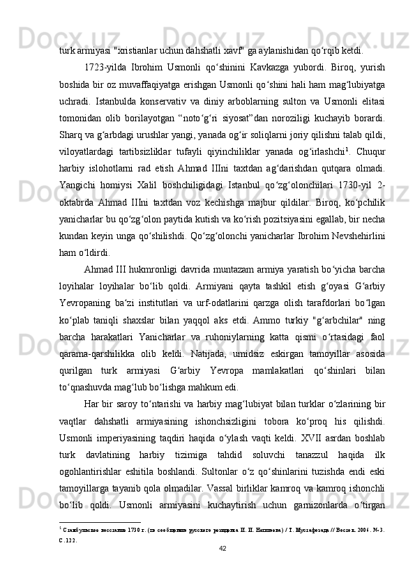 turk armiyasi "xristianlar uchun dahshatli xavf" ga aylanishidan qo rqib ketdi.ʻ
1723-yilda   Ibrohim   Usmonli   qo shinini   Kavkazga   yubordi.   Biroq,   yurish	
ʻ
boshida bir oz muvaffaqiyatga erishgan Usmonli qo shini hali ham mag lubiyatga	
ʻ ʻ
uchradi.   Istanbulda   konservativ   va   diniy   arboblarning   sulton   va   Usmonli   elitasi
tomonidan   olib   borilayotgan   “noto g ri   siyosat”dan   noroziligi   kuchayib   borardi.	
ʻ ʻ
Sharq va g arbdagi urushlar yangi, yanada og ir soliqlarni joriy qilishni talab qildi,	
ʻ ʻ
viloyatlardagi   tartibsizliklar   tufayli   qiyinchiliklar   yanada   og irlashchi	
ʻ 1
.   Chuqur
harbiy   islohotlarni   rad   etish   Ahmad   IIIni   taxtdan   ag darishdan   qutqara   olmadi.	
ʻ
Yangichi   homiysi   Xalil   boshchiligidagi   Istanbul   qo zg olonchilari   1730-yil   2-
ʻ ʻ
oktabrda   Ahmad   IIIni   taxtdan   voz   kechishga   majbur   qildilar.   Biroq,   ko pchilik	
ʻ
yanicharlar bu qo zg olon paytida kutish va ko rish pozitsiyasini egallab, bir necha	
ʻ ʻ ʻ
kundan keyin unga qo shilishdi. Qo zg olonchi yanicharlar Ibrohim Nevshehirlini	
ʻ ʻ ʻ
ham o ldirdi.	
ʻ
Ahmad III hukmronligi davrida muntazam armiya yaratish bo yicha barcha	
ʻ
loyihalar   loyihalar   bo lib   qoldi.   Armiyani   qayta   tashkil   etish   g oyasi   G arbiy	
ʻ ʻ ʻ
Yevropaning   ba zi   institutlari   va   urf-odatlarini   qarzga   olish   tarafdorlari   bo lgan	
ʻ ʻ
ko plab   taniqli   shaxslar   bilan   yaqqol   aks   etdi.   Ammo   turkiy   "g arbchilar"   ning	
ʻ ʻ
barcha   harakatlari   Yanicharlar   va   ruhoniylarning   katta   qismi   o rtasidagi   faol	
ʻ
qarama-qarshilikka   olib   keldi.   Natijada,   umidsiz   eskirgan   tamoyillar   asosida
qurilgan   turk   armiyasi   G arbiy   Yevropa   mamlakatlari   qo shinlari   bilan	
ʻ ʻ
to qnashuvda mag lub bo lishga mahkum edi.	
ʻ ʻ ʻ
Har  bir  saroy to ntarishi  va harbiy mag lubiyat  bilan turklar  o zlarining bir	
ʻ ʻ ʻ
vaqtlar   dahshatli   armiyasining   ishonchsizligini   tobora   ko proq   his   qilishdi.	
ʻ
Usmonli   imperiyasining   taqdiri   haqida   o ylash   vaqti   keldi.   XVII   asrdan   boshlab	
ʻ
turk   davlatining   harbiy   tizimiga   tahdid   soluvchi   tanazzul   haqida   ilk
ogohlantirishlar   eshitila   boshlandi.   Sultonlar   o z   qo shinlarini   tuzishda   endi   eski	
ʻ ʻ
tamoyillarga tayanib qola olmadilar. Vassal  birliklar kamroq va kamroq ishonchli
bo lib   qoldi.   Usmonli   armiyasini   kuchaytirish   uchun   garnizonlarda   o tirgan	
ʻ ʻ
1
  Стамбульское   восстание   1730  г.   (по   сообщению   русского   резидента   И.  И.  Неплюева)   /   Т.  Мустафозада   //   Восток.   2006.  №   3.
С. 122.
42 